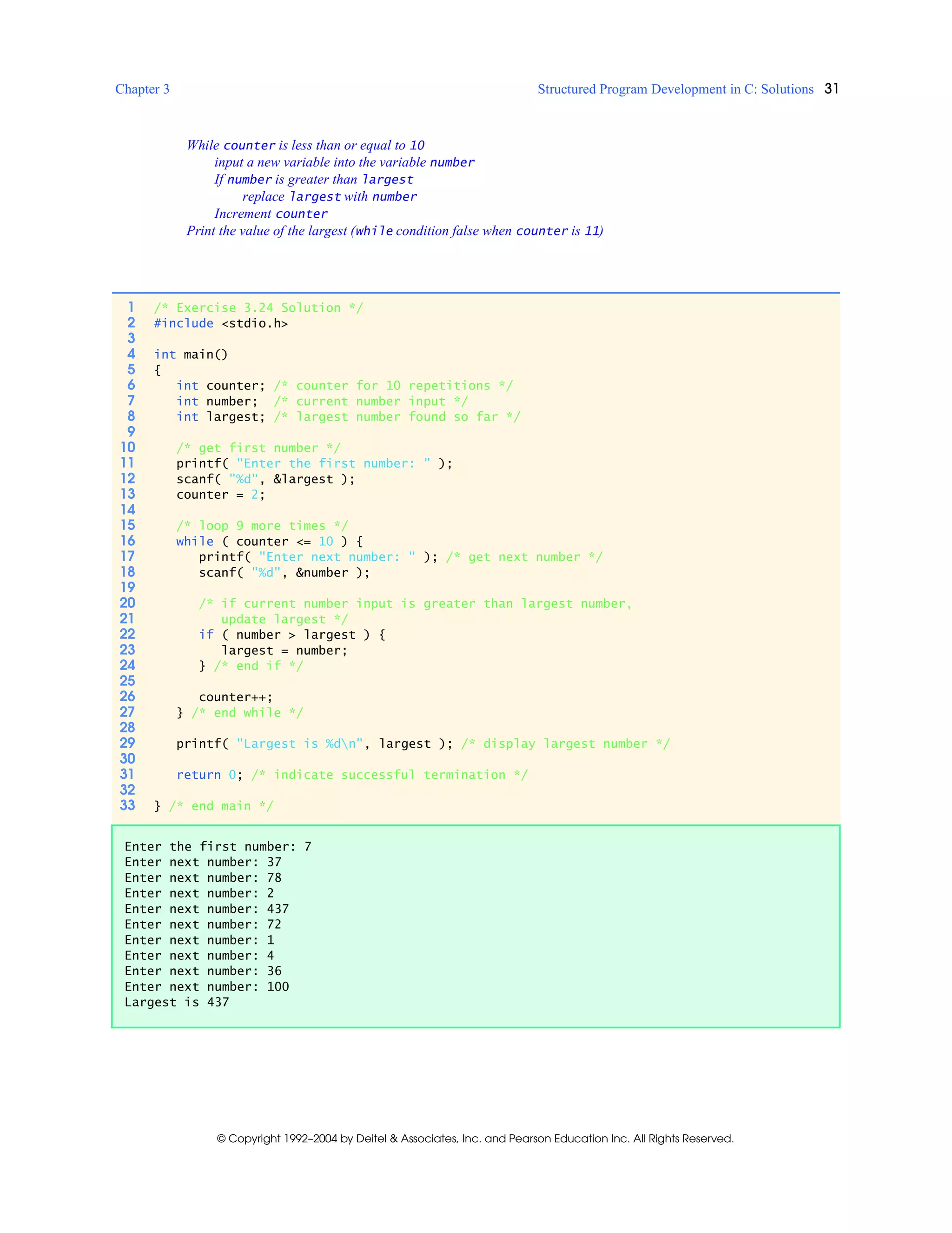 Chapter 3 Structured Program Development in C: Solutions 31
© Copyright 1992–2004 by Deitel & Associates, Inc. and Pearson Education Inc. All Rights Reserved.
While counter is less than or equal to 10
input a new variable into the variable number
If number is greater than largest
replace largest with number
Increment counter
Print the value of the largest (while condition false when counter is 11)
1 /* Exercise 3.24 Solution */
2 #include <stdio.h>
3
4 int main()
5 {
6 int counter; /* counter for 10 repetitions */
7 int number; /* current number input */
8 int largest; /* largest number found so far */
9
10 /* get first number */
11 printf( "Enter the first number: " );
12 scanf( "%d", &largest );
13 counter = 2;
14
15 /* loop 9 more times */
16 while ( counter <= 10 ) {
17 printf( "Enter next number: " ); /* get next number */
18 scanf( "%d", &number );
19
20 /* if current number input is greater than largest number,
21 update largest */
22 if ( number > largest ) {
23 largest = number;
24 } /* end if */
25
26 counter++;
27 } /* end while */
28
29 printf( "Largest is %dn", largest ); /* display largest number */
30
31 return 0; /* indicate successful termination */
32
33 } /* end main */
Enter the first number: 7
Enter next number: 37
Enter next number: 78
Enter next number: 2
Enter next number: 437
Enter next number: 72
Enter next number: 1
Enter next number: 4
Enter next number: 36
Enter next number: 100
Largest is 437
 