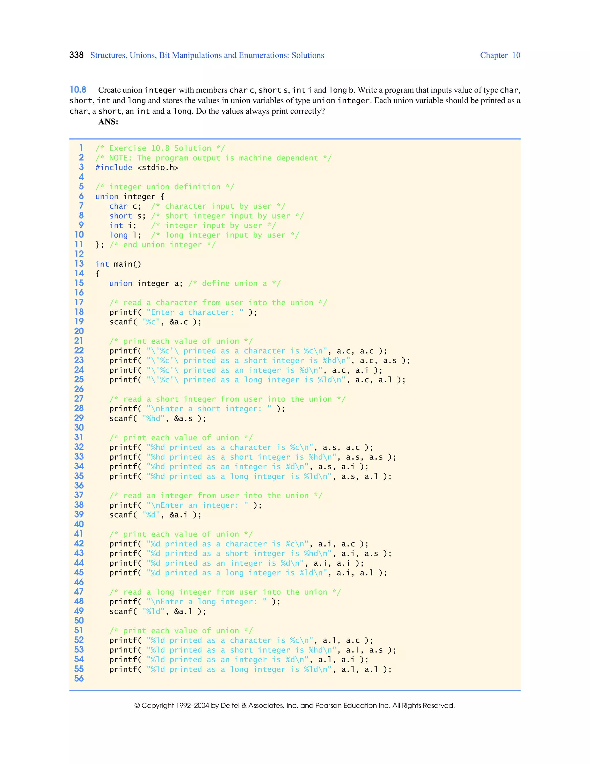 338 Structures, Unions, Bit Manipulations and Enumerations: Solutions Chapter 10
© Copyright 1992–2004 by Deitel & Associates, Inc. and Pearson Education Inc. All Rights Reserved.
10.8 Create union integer with members char c, short s, int i and long b. Write a program that inputs value of type char,
short, int and long and stores the values in union variables of type union integer. Each union variable should be printed as a
char, a short, an int and a long. Do the values always print correctly?
ANS:
1 /* Exercise 10.8 Solution */
2 /* NOTE: The program output is machine dependent */
3 #include <stdio.h>
4
5 /* integer union definition */
6 union integer {
7 char c; /* character input by user */
8 short s; /* short integer input by user */
9 int i; /* integer input by user */
10 long l; /* long integer input by user */
11 }; /* end union integer */
12
13 int main()
14 {
15 union integer a; /* define union a */
16
17 /* read a character from user into the union */
18 printf( "Enter a character: " );
19 scanf( "%c", &a.c );
20
21 /* print each value of union */
22 printf( "'%c' printed as a character is %cn", a.c, a.c );
23 printf( "'%c' printed as a short integer is %hdn", a.c, a.s );
24 printf( "'%c' printed as an integer is %dn", a.c, a.i );
25 printf( "'%c' printed as a long integer is %ldn", a.c, a.l );
26
27 /* read a short integer from user into the union */
28 printf( "nEnter a short integer: " );
29 scanf( "%hd", &a.s );
30
31 /* print each value of union */
32 printf( "%hd printed as a character is %cn", a.s, a.c );
33 printf( "%hd printed as a short integer is %hdn", a.s, a.s );
34 printf( "%hd printed as an integer is %dn", a.s, a.i );
35 printf( "%hd printed as a long integer is %ldn", a.s, a.l );
36
37 /* read an integer from user into the union */
38 printf( "nEnter an integer: " );
39 scanf( "%d", &a.i );
40
41 /* print each value of union */
42 printf( "%d printed as a character is %cn", a.i, a.c );
43 printf( "%d printed as a short integer is %hdn", a.i, a.s );
44 printf( "%d printed as an integer is %dn", a.i, a.i );
45 printf( "%d printed as a long integer is %ldn", a.i, a.l );
46
47 /* read a long integer from user into the union */
48 printf( "nEnter a long integer: " );
49 scanf( "%ld", &a.l );
50
51 /* print each value of union */
52 printf( "%ld printed as a character is %cn", a.l, a.c );
53 printf( "%ld printed as a short integer is %hdn", a.l, a.s );
54 printf( "%ld printed as an integer is %dn", a.l, a.i );
55 printf( "%ld printed as a long integer is %ldn", a.l, a.l );
56
 
