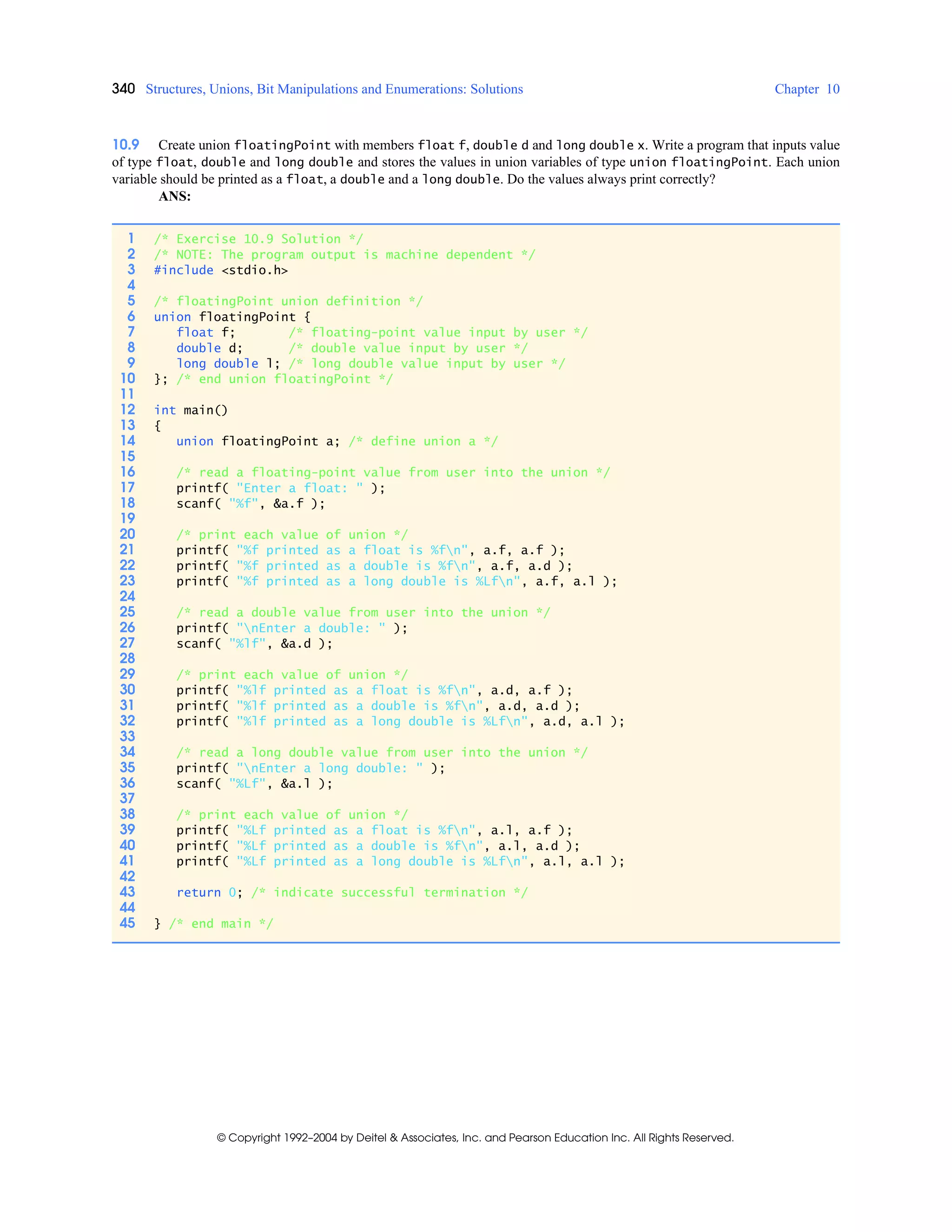 340 Structures, Unions, Bit Manipulations and Enumerations: Solutions Chapter 10
© Copyright 1992–2004 by Deitel & Associates, Inc. and Pearson Education Inc. All Rights Reserved.
10.9 Create union floatingPoint with members float f, double d and long double x. Write a program that inputs value
of type float, double and long double and stores the values in union variables of type union floatingPoint. Each union
variable should be printed as a float, a double and a long double. Do the values always print correctly?
ANS:
1 /* Exercise 10.9 Solution */
2 /* NOTE: The program output is machine dependent */
3 #include <stdio.h>
4
5 /* floatingPoint union definition */
6 union floatingPoint {
7 float f; /* floating-point value input by user */
8 double d; /* double value input by user */
9 long double l; /* long double value input by user */
10 }; /* end union floatingPoint */
11
12 int main()
13 {
14 union floatingPoint a; /* define union a */
15
16 /* read a floating-point value from user into the union */
17 printf( "Enter a float: " );
18 scanf( "%f", &a.f );
19
20 /* print each value of union */
21 printf( "%f printed as a float is %fn", a.f, a.f );
22 printf( "%f printed as a double is %fn", a.f, a.d );
23 printf( "%f printed as a long double is %Lfn", a.f, a.l );
24
25 /* read a double value from user into the union */
26 printf( "nEnter a double: " );
27 scanf( "%lf", &a.d );
28
29 /* print each value of union */
30 printf( "%lf printed as a float is %fn", a.d, a.f );
31 printf( "%lf printed as a double is %fn", a.d, a.d );
32 printf( "%lf printed as a long double is %Lfn", a.d, a.l );
33
34 /* read a long double value from user into the union */
35 printf( "nEnter a long double: " );
36 scanf( "%Lf", &a.l );
37
38 /* print each value of union */
39 printf( "%Lf printed as a float is %fn", a.l, a.f );
40 printf( "%Lf printed as a double is %fn", a.l, a.d );
41 printf( "%Lf printed as a long double is %Lfn", a.l, a.l );
42
43 return 0; /* indicate successful termination */
44
45 } /* end main */
 