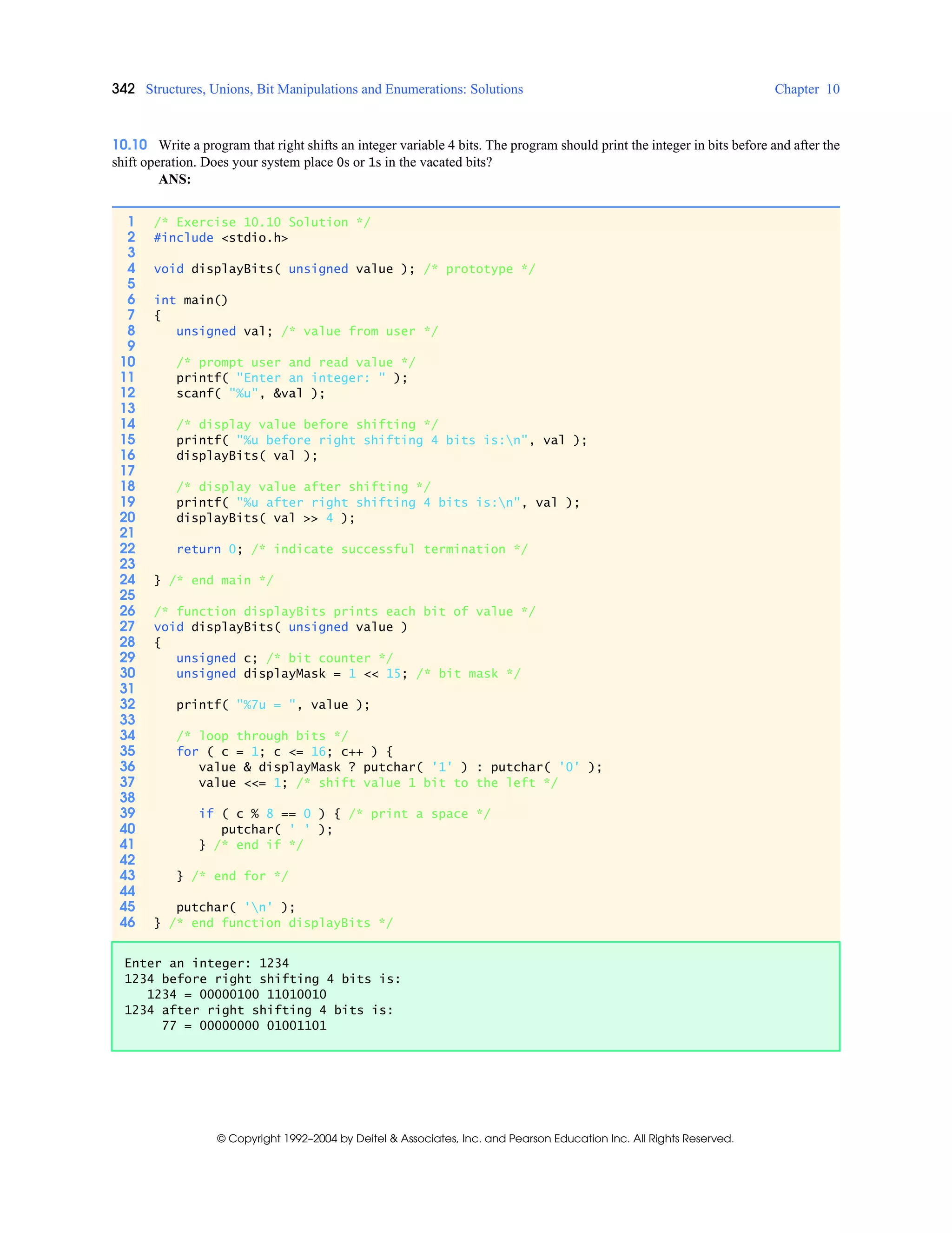 342 Structures, Unions, Bit Manipulations and Enumerations: Solutions Chapter 10
© Copyright 1992–2004 by Deitel & Associates, Inc. and Pearson Education Inc. All Rights Reserved.
10.10 Write a program that right shifts an integer variable 4 bits. The program should print the integer in bits before and after the
shift operation. Does your system place 0s or 1s in the vacated bits?
ANS:
1 /* Exercise 10.10 Solution */
2 #include <stdio.h>
3
4 void displayBits( unsigned value ); /* prototype */
5
6 int main()
7 {
8 unsigned val; /* value from user */
9
10 /* prompt user and read value */
11 printf( "Enter an integer: " );
12 scanf( "%u", &val );
13
14 /* display value before shifting */
15 printf( "%u before right shifting 4 bits is:n", val );
16 displayBits( val );
17
18 /* display value after shifting */
19 printf( "%u after right shifting 4 bits is:n", val );
20 displayBits( val >> 4 );
21
22 return 0; /* indicate successful termination */
23
24 } /* end main */
25
26 /* function displayBits prints each bit of value */
27 void displayBits( unsigned value )
28 {
29 unsigned c; /* bit counter */
30 unsigned displayMask = 1 << 15; /* bit mask */
31
32 printf( "%7u = ", value );
33
34 /* loop through bits */
35 for ( c = 1; c <= 16; c++ ) {
36 value & displayMask ? putchar( '1' ) : putchar( '0' );
37 value <<= 1; /* shift value 1 bit to the left */
38
39 if ( c % 8 == 0 ) { /* print a space */
40 putchar( ' ' );
41 } /* end if */
42
43 } /* end for */
44
45 putchar( 'n' );
46 } /* end function displayBits */
Enter an integer: 1234
1234 before right shifting 4 bits is:
1234 = 00000100 11010010
1234 after right shifting 4 bits is:
77 = 00000000 01001101
 