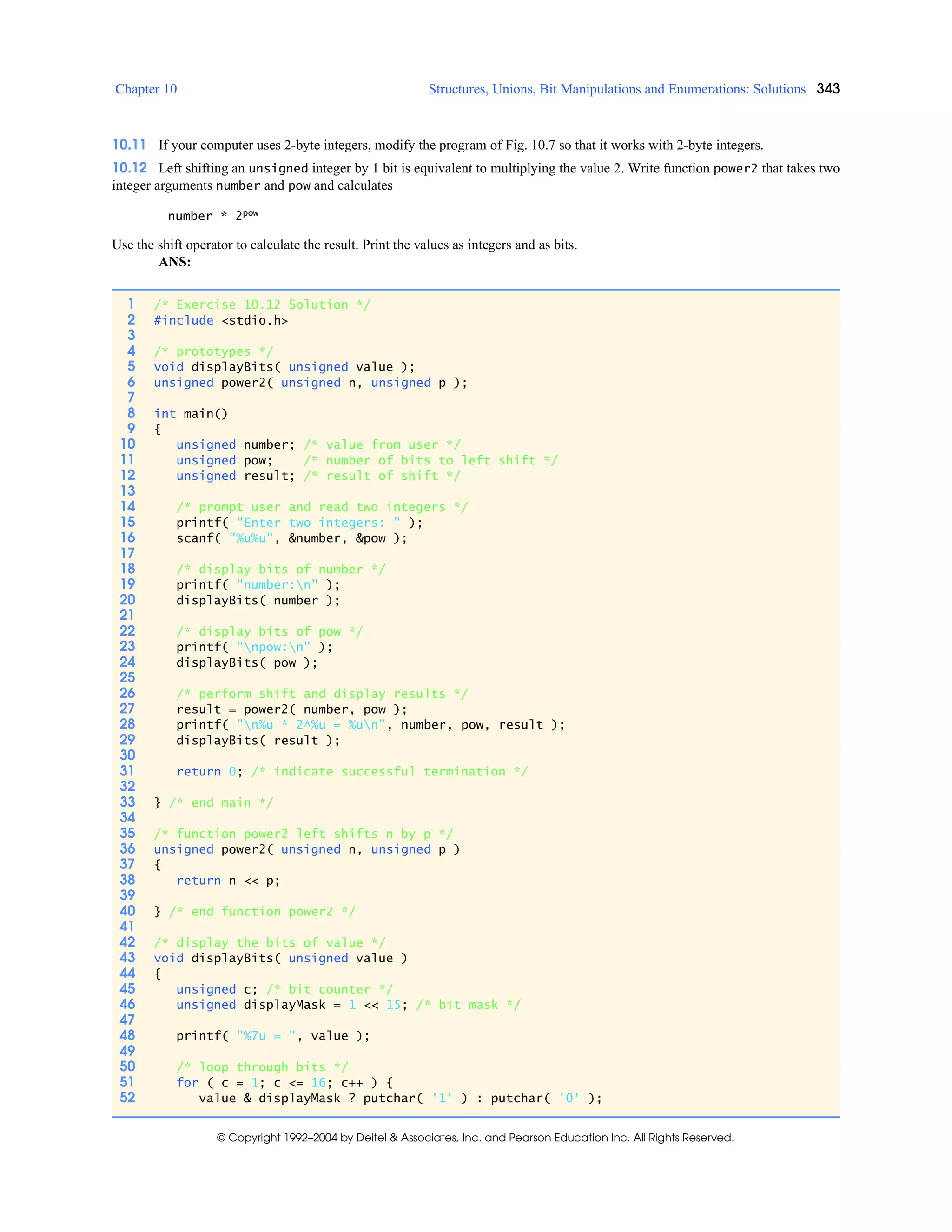 Chapter 10 Structures, Unions, Bit Manipulations and Enumerations: Solutions 343
© Copyright 1992–2004 by Deitel & Associates, Inc. and Pearson Education Inc. All Rights Reserved.
10.11 If your computer uses 2-byte integers, modify the program of Fig. 10.7 so that it works with 2-byte integers.
10.12 Left shifting an unsigned integer by 1 bit is equivalent to multiplying the value 2. Write function power2 that takes two
integer arguments number and pow and calculates
number * 2pow
Use the shift operator to calculate the result. Print the values as integers and as bits.
ANS:
1 /* Exercise 10.12 Solution */
2 #include <stdio.h>
3
4 /* prototypes */
5 void displayBits( unsigned value );
6 unsigned power2( unsigned n, unsigned p );
7
8 int main()
9 {
10 unsigned number; /* value from user */
11 unsigned pow; /* number of bits to left shift */
12 unsigned result; /* result of shift */
13
14 /* prompt user and read two integers */
15 printf( "Enter two integers: " );
16 scanf( "%u%u", &number, &pow );
17
18 /* display bits of number */
19 printf( "number:n" );
20 displayBits( number );
21
22 /* display bits of pow */
23 printf( "npow:n" );
24 displayBits( pow );
25
26 /* perform shift and display results */
27 result = power2( number, pow );
28 printf( "n%u * 2^%u = %un", number, pow, result );
29 displayBits( result );
30
31 return 0; /* indicate successful termination */
32
33 } /* end main */
34
35 /* function power2 left shifts n by p */
36 unsigned power2( unsigned n, unsigned p )
37 {
38 return n << p;
39
40 } /* end function power2 */
41
42 /* display the bits of value */
43 void displayBits( unsigned value )
44 {
45 unsigned c; /* bit counter */
46 unsigned displayMask = 1 << 15; /* bit mask */
47
48 printf( "%7u = ", value );
49
50 /* loop through bits */
51 for ( c = 1; c <= 16; c++ ) {
52 value & displayMask ? putchar( '1' ) : putchar( '0' );
 
