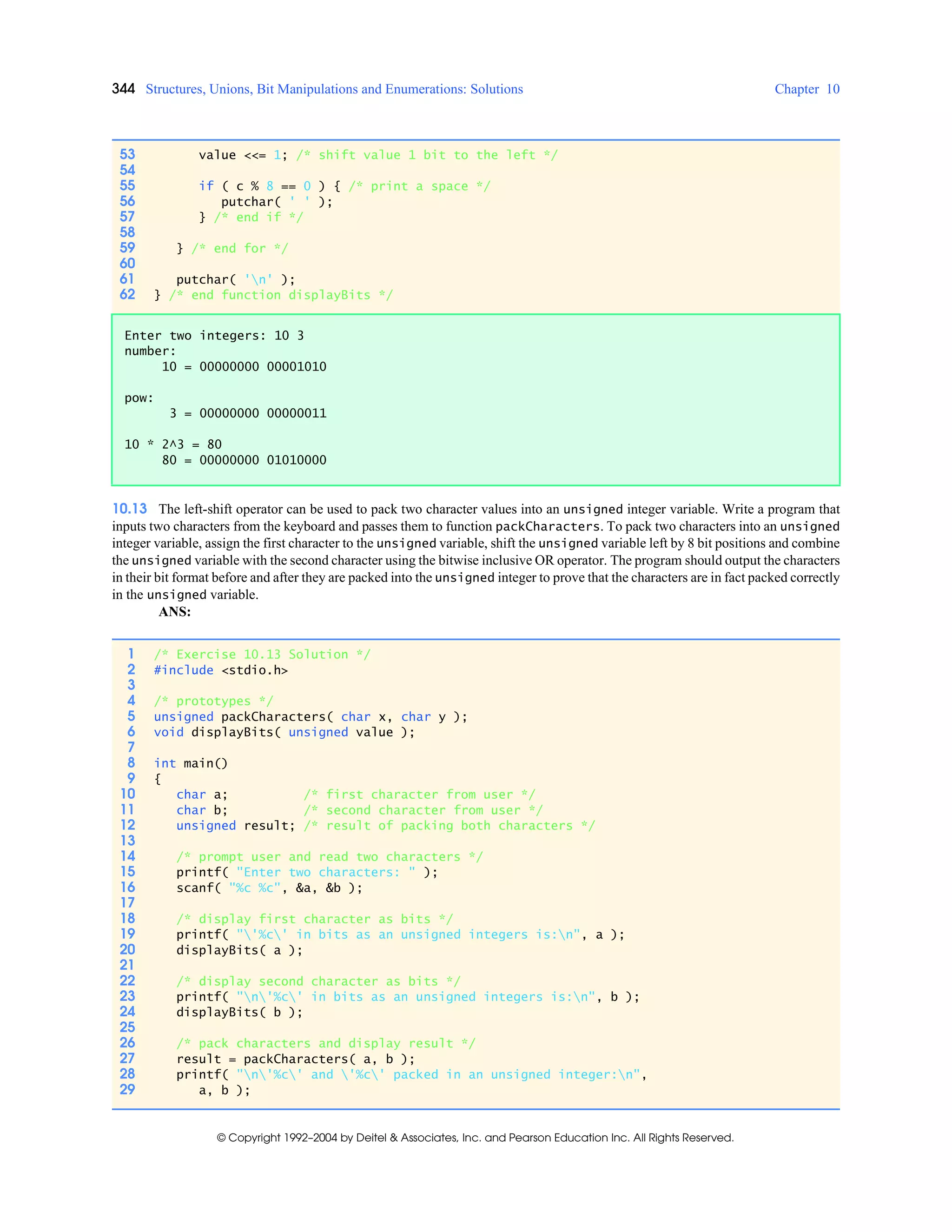 344 Structures, Unions, Bit Manipulations and Enumerations: Solutions Chapter 10
© Copyright 1992–2004 by Deitel & Associates, Inc. and Pearson Education Inc. All Rights Reserved.
10.13 The left-shift operator can be used to pack two character values into an unsigned integer variable. Write a program that
inputs two characters from the keyboard and passes them to function packCharacters. To pack two characters into an unsigned
integer variable, assign the first character to the unsigned variable, shift the unsigned variable left by 8 bit positions and combine
the unsigned variable with the second character using the bitwise inclusive OR operator. The program should output the characters
in their bit format before and after they are packed into the unsigned integer to prove that the characters are in fact packed correctly
in the unsigned variable.
ANS:
53 value <<= 1; /* shift value 1 bit to the left */
54
55 if ( c % 8 == 0 ) { /* print a space */
56 putchar( ' ' );
57 } /* end if */
58
59 } /* end for */
60
61 putchar( 'n' );
62 } /* end function displayBits */
Enter two integers: 10 3
number:
10 = 00000000 00001010
pow:
3 = 00000000 00000011
10 * 2^3 = 80
80 = 00000000 01010000
1 /* Exercise 10.13 Solution */
2 #include <stdio.h>
3
4 /* prototypes */
5 unsigned packCharacters( char x, char y );
6 void displayBits( unsigned value );
7
8 int main()
9 {
10 char a; /* first character from user */
11 char b; /* second character from user */
12 unsigned result; /* result of packing both characters */
13
14 /* prompt user and read two characters */
15 printf( "Enter two characters: " );
16 scanf( "%c %c", &a, &b );
17
18 /* display first character as bits */
19 printf( "'%c' in bits as an unsigned integers is:n", a );
20 displayBits( a );
21
22 /* display second character as bits */
23 printf( "n'%c' in bits as an unsigned integers is:n", b );
24 displayBits( b );
25
26 /* pack characters and display result */
27 result = packCharacters( a, b );
28 printf( "n'%c' and '%c' packed in an unsigned integer:n",
29 a, b );
 