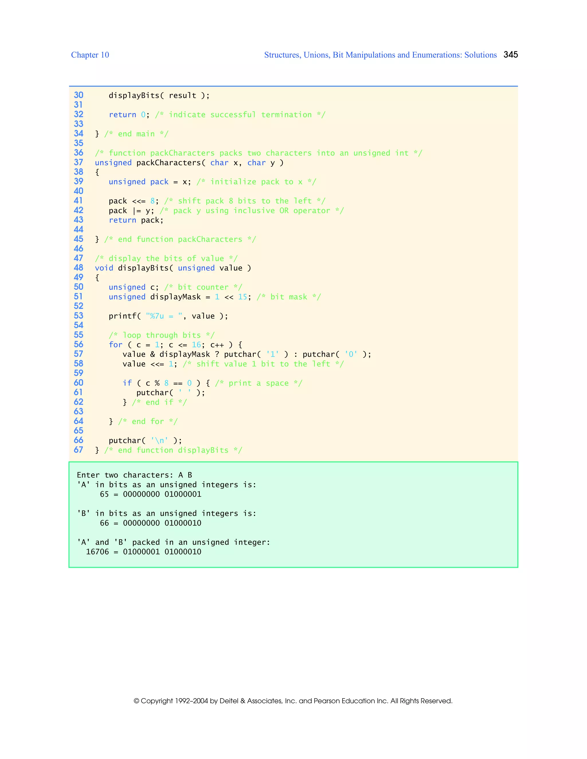 Chapter 10 Structures, Unions, Bit Manipulations and Enumerations: Solutions 345
© Copyright 1992–2004 by Deitel & Associates, Inc. and Pearson Education Inc. All Rights Reserved.
30 displayBits( result );
31
32 return 0; /* indicate successful termination */
33
34 } /* end main */
35
36 /* function packCharacters packs two characters into an unsigned int */
37 unsigned packCharacters( char x, char y )
38 {
39 unsigned pack = x; /* initialize pack to x */
40
41 pack <<= 8; /* shift pack 8 bits to the left */
42 pack |= y; /* pack y using inclusive OR operator */
43 return pack;
44
45 } /* end function packCharacters */
46
47 /* display the bits of value */
48 void displayBits( unsigned value )
49 {
50 unsigned c; /* bit counter */
51 unsigned displayMask = 1 << 15; /* bit mask */
52
53 printf( "%7u = ", value );
54
55 /* loop through bits */
56 for ( c = 1; c <= 16; c++ ) {
57 value & displayMask ? putchar( '1' ) : putchar( '0' );
58 value <<= 1; /* shift value 1 bit to the left */
59
60 if ( c % 8 == 0 ) { /* print a space */
61 putchar( ' ' );
62 } /* end if */
63
64 } /* end for */
65
66 putchar( 'n' );
67 } /* end function displayBits */
Enter two characters: A B
'A' in bits as an unsigned integers is:
65 = 00000000 01000001
'B' in bits as an unsigned integers is:
66 = 00000000 01000010
'A' and 'B' packed in an unsigned integer:
16706 = 01000001 01000010
 