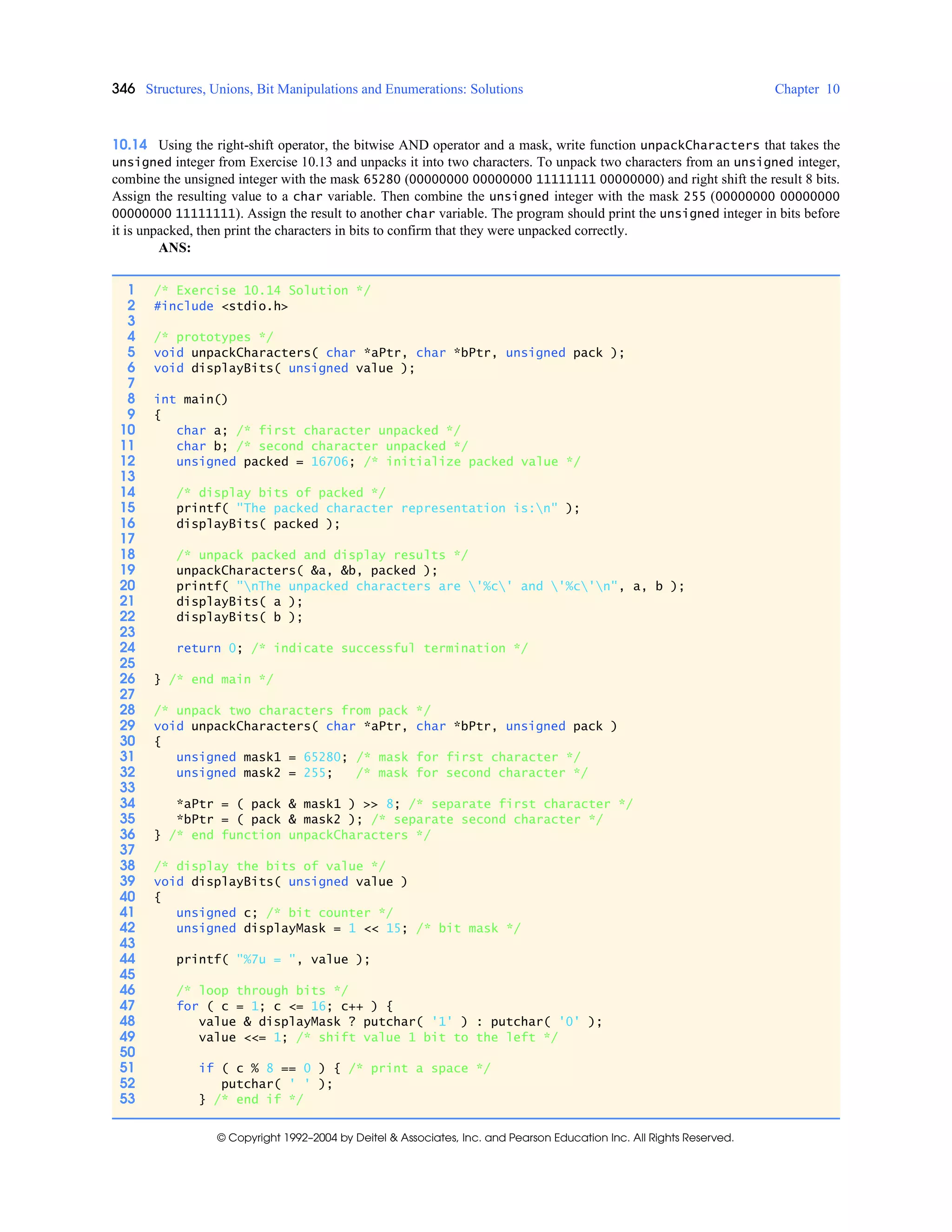 346 Structures, Unions, Bit Manipulations and Enumerations: Solutions Chapter 10
© Copyright 1992–2004 by Deitel & Associates, Inc. and Pearson Education Inc. All Rights Reserved.
10.14 Using the right-shift operator, the bitwise AND operator and a mask, write function unpackCharacters that takes the
unsigned integer from Exercise 10.13 and unpacks it into two characters. To unpack two characters from an unsigned integer,
combine the unsigned integer with the mask 65280 (00000000 00000000 11111111 00000000) and right shift the result 8 bits.
Assign the resulting value to a char variable. Then combine the unsigned integer with the mask 255 (00000000 00000000
00000000 11111111). Assign the result to another char variable. The program should print the unsigned integer in bits before
it is unpacked, then print the characters in bits to confirm that they were unpacked correctly.
ANS:
1 /* Exercise 10.14 Solution */
2 #include <stdio.h>
3
4 /* prototypes */
5 void unpackCharacters( char *aPtr, char *bPtr, unsigned pack );
6 void displayBits( unsigned value );
7
8 int main()
9 {
10 char a; /* first character unpacked */
11 char b; /* second character unpacked */
12 unsigned packed = 16706; /* initialize packed value */
13
14 /* display bits of packed */
15 printf( "The packed character representation is:n" );
16 displayBits( packed );
17
18 /* unpack packed and display results */
19 unpackCharacters( &a, &b, packed );
20 printf( "nThe unpacked characters are '%c' and '%c'n", a, b );
21 displayBits( a );
22 displayBits( b );
23
24 return 0; /* indicate successful termination */
25
26 } /* end main */
27
28 /* unpack two characters from pack */
29 void unpackCharacters( char *aPtr, char *bPtr, unsigned pack )
30 {
31 unsigned mask1 = 65280; /* mask for first character */
32 unsigned mask2 = 255; /* mask for second character */
33
34 *aPtr = ( pack & mask1 ) >> 8; /* separate first character */
35 *bPtr = ( pack & mask2 ); /* separate second character */
36 } /* end function unpackCharacters */
37
38 /* display the bits of value */
39 void displayBits( unsigned value )
40 {
41 unsigned c; /* bit counter */
42 unsigned displayMask = 1 << 15; /* bit mask */
43
44 printf( "%7u = ", value );
45
46 /* loop through bits */
47 for ( c = 1; c <= 16; c++ ) {
48 value & displayMask ? putchar( '1' ) : putchar( '0' );
49 value <<= 1; /* shift value 1 bit to the left */
50
51 if ( c % 8 == 0 ) { /* print a space */
52 putchar( ' ' );
53 } /* end if */
 