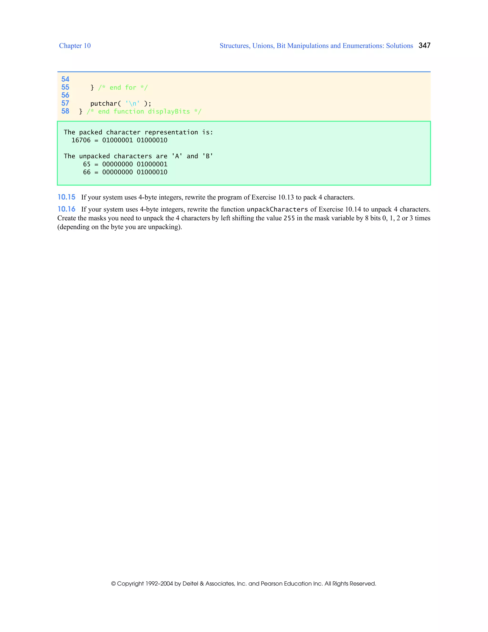Chapter 10 Structures, Unions, Bit Manipulations and Enumerations: Solutions 347
© Copyright 1992–2004 by Deitel & Associates, Inc. and Pearson Education Inc. All Rights Reserved.
10.15 If your system uses 4-byte integers, rewrite the program of Exercise 10.13 to pack 4 characters.
10.16 If your system uses 4-byte integers, rewrite the function unpackCharacters of Exercise 10.14 to unpack 4 characters.
Create the masks you need to unpack the 4 characters by left shifting the value 255 in the mask variable by 8 bits 0, 1, 2 or 3 times
(depending on the byte you are unpacking).
54
55 } /* end for */
56
57 putchar( 'n' );
58 } /* end function displayBits */
The packed character representation is:
16706 = 01000001 01000010
The unpacked characters are 'A' and 'B'
65 = 00000000 01000001
66 = 00000000 01000010
 