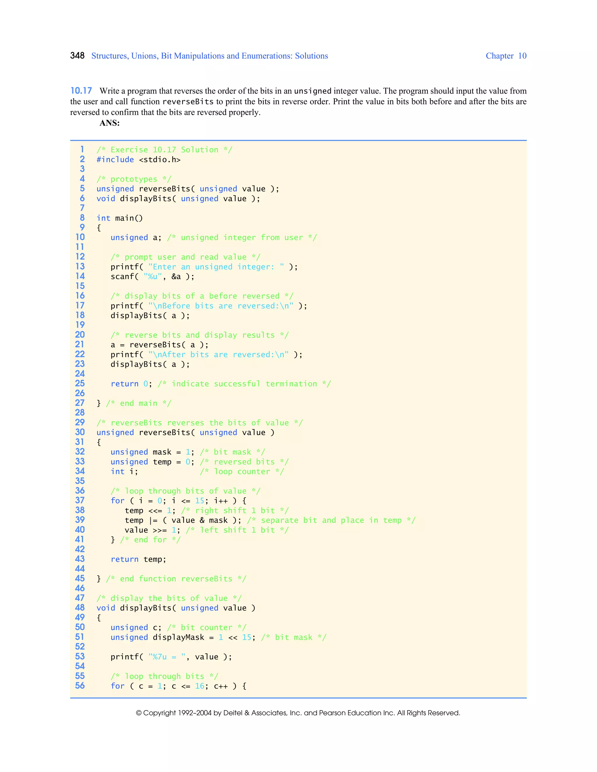 348 Structures, Unions, Bit Manipulations and Enumerations: Solutions Chapter 10
© Copyright 1992–2004 by Deitel & Associates, Inc. and Pearson Education Inc. All Rights Reserved.
10.17 Write a program that reverses the order of the bits in an unsigned integer value. The program should input the value from
the user and call function reverseBits to print the bits in reverse order. Print the value in bits both before and after the bits are
reversed to confirm that the bits are reversed properly.
ANS:
1 /* Exercise 10.17 Solution */
2 #include <stdio.h>
3
4 /* prototypes */
5 unsigned reverseBits( unsigned value );
6 void displayBits( unsigned value );
7
8 int main()
9 {
10 unsigned a; /* unsigned integer from user */
11
12 /* prompt user and read value */
13 printf( "Enter an unsigned integer: " );
14 scanf( "%u", &a );
15
16 /* display bits of a before reversed */
17 printf( "nBefore bits are reversed:n" );
18 displayBits( a );
19
20 /* reverse bits and display results */
21 a = reverseBits( a );
22 printf( "nAfter bits are reversed:n" );
23 displayBits( a );
24
25 return 0; /* indicate successful termination */
26
27 } /* end main */
28
29 /* reverseBits reverses the bits of value */
30 unsigned reverseBits( unsigned value )
31 {
32 unsigned mask = 1; /* bit mask */
33 unsigned temp = 0; /* reversed bits */
34 int i; /* loop counter */
35
36 /* loop through bits of value */
37 for ( i = 0; i <= 15; i++ ) {
38 temp <<= 1; /* right shift 1 bit */
39 temp |= ( value & mask ); /* separate bit and place in temp */
40 value >>= 1; /* left shift 1 bit */
41 } /* end for */
42
43 return temp;
44
45 } /* end function reverseBits */
46
47 /* display the bits of value */
48 void displayBits( unsigned value )
49 {
50 unsigned c; /* bit counter */
51 unsigned displayMask = 1 << 15; /* bit mask */
52
53 printf( "%7u = ", value );
54
55 /* loop through bits */
56 for ( c = 1; c <= 16; c++ ) {
 