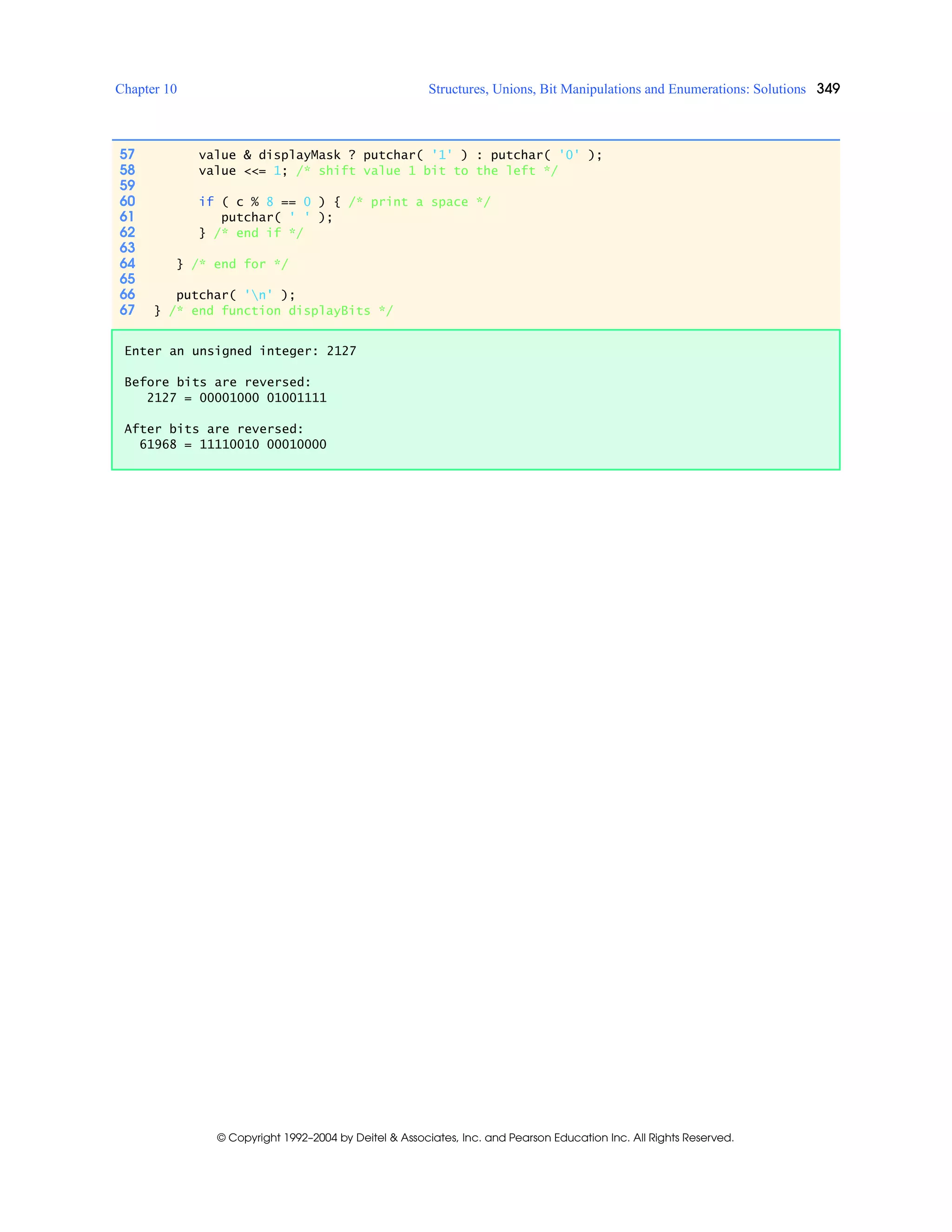 Chapter 10 Structures, Unions, Bit Manipulations and Enumerations: Solutions 349
© Copyright 1992–2004 by Deitel & Associates, Inc. and Pearson Education Inc. All Rights Reserved.
57 value & displayMask ? putchar( '1' ) : putchar( '0' );
58 value <<= 1; /* shift value 1 bit to the left */
59
60 if ( c % 8 == 0 ) { /* print a space */
61 putchar( ' ' );
62 } /* end if */
63
64 } /* end for */
65
66 putchar( 'n' );
67 } /* end function displayBits */
Enter an unsigned integer: 2127
Before bits are reversed:
2127 = 00001000 01001111
After bits are reversed:
61968 = 11110010 00010000
 