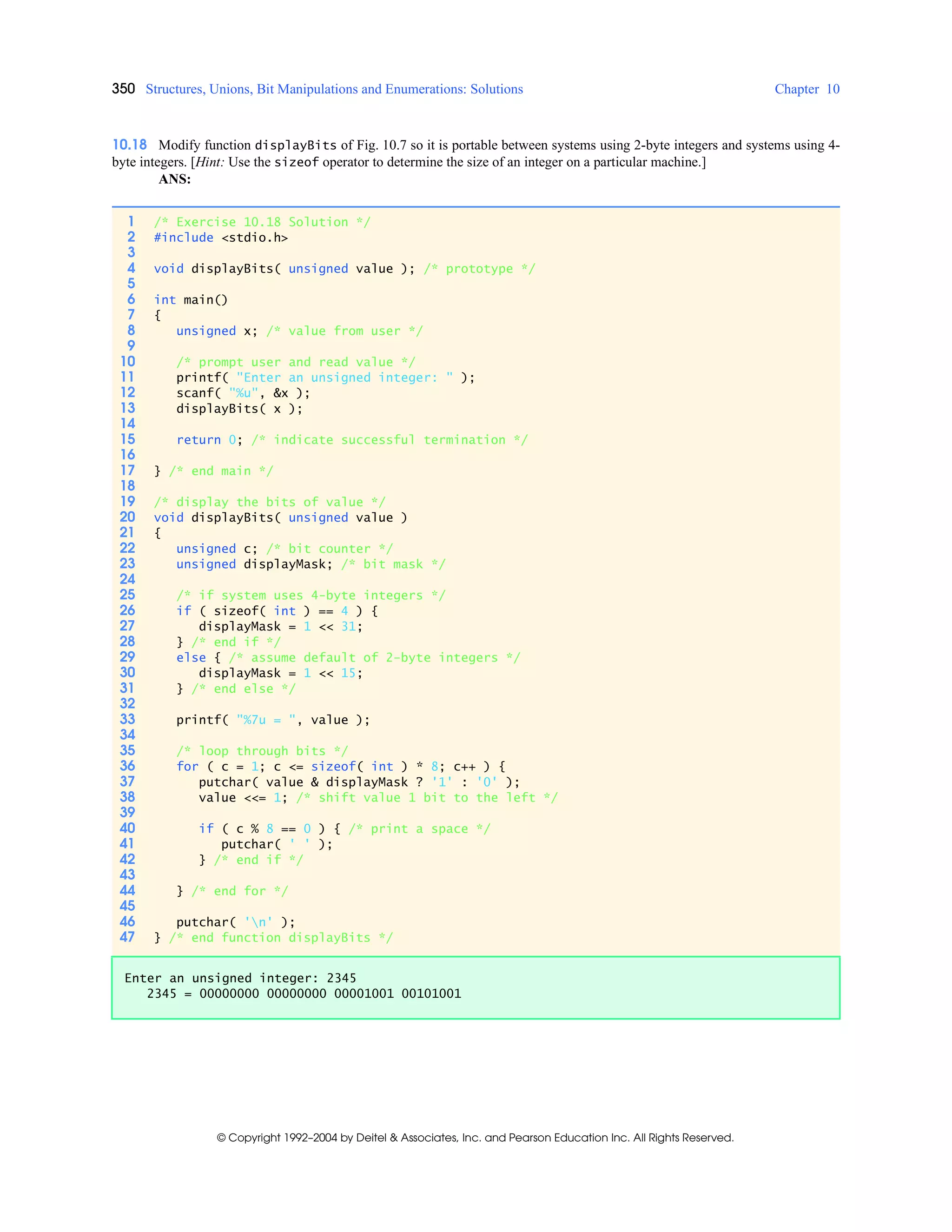 350 Structures, Unions, Bit Manipulations and Enumerations: Solutions Chapter 10
© Copyright 1992–2004 by Deitel & Associates, Inc. and Pearson Education Inc. All Rights Reserved.
10.18 Modify function displayBits of Fig. 10.7 so it is portable between systems using 2-byte integers and systems using 4-
byte integers. [Hint: Use the sizeof operator to determine the size of an integer on a particular machine.]
ANS:
1 /* Exercise 10.18 Solution */
2 #include <stdio.h>
3
4 void displayBits( unsigned value ); /* prototype */
5
6 int main()
7 {
8 unsigned x; /* value from user */
9
10 /* prompt user and read value */
11 printf( "Enter an unsigned integer: " );
12 scanf( "%u", &x );
13 displayBits( x );
14
15 return 0; /* indicate successful termination */
16
17 } /* end main */
18
19 /* display the bits of value */
20 void displayBits( unsigned value )
21 {
22 unsigned c; /* bit counter */
23 unsigned displayMask; /* bit mask */
24
25 /* if system uses 4-byte integers */
26 if ( sizeof( int ) == 4 ) {
27 displayMask = 1 << 31;
28 } /* end if */
29 else { /* assume default of 2-byte integers */
30 displayMask = 1 << 15;
31 } /* end else */
32
33 printf( "%7u = ", value );
34
35 /* loop through bits */
36 for ( c = 1; c <= sizeof( int ) * 8; c++ ) {
37 putchar( value & displayMask ? '1' : '0' );
38 value <<= 1; /* shift value 1 bit to the left */
39
40 if ( c % 8 == 0 ) { /* print a space */
41 putchar( ' ' );
42 } /* end if */
43
44 } /* end for */
45
46 putchar( 'n' );
47 } /* end function displayBits */
Enter an unsigned integer: 2345
2345 = 00000000 00000000 00001001 00101001
 