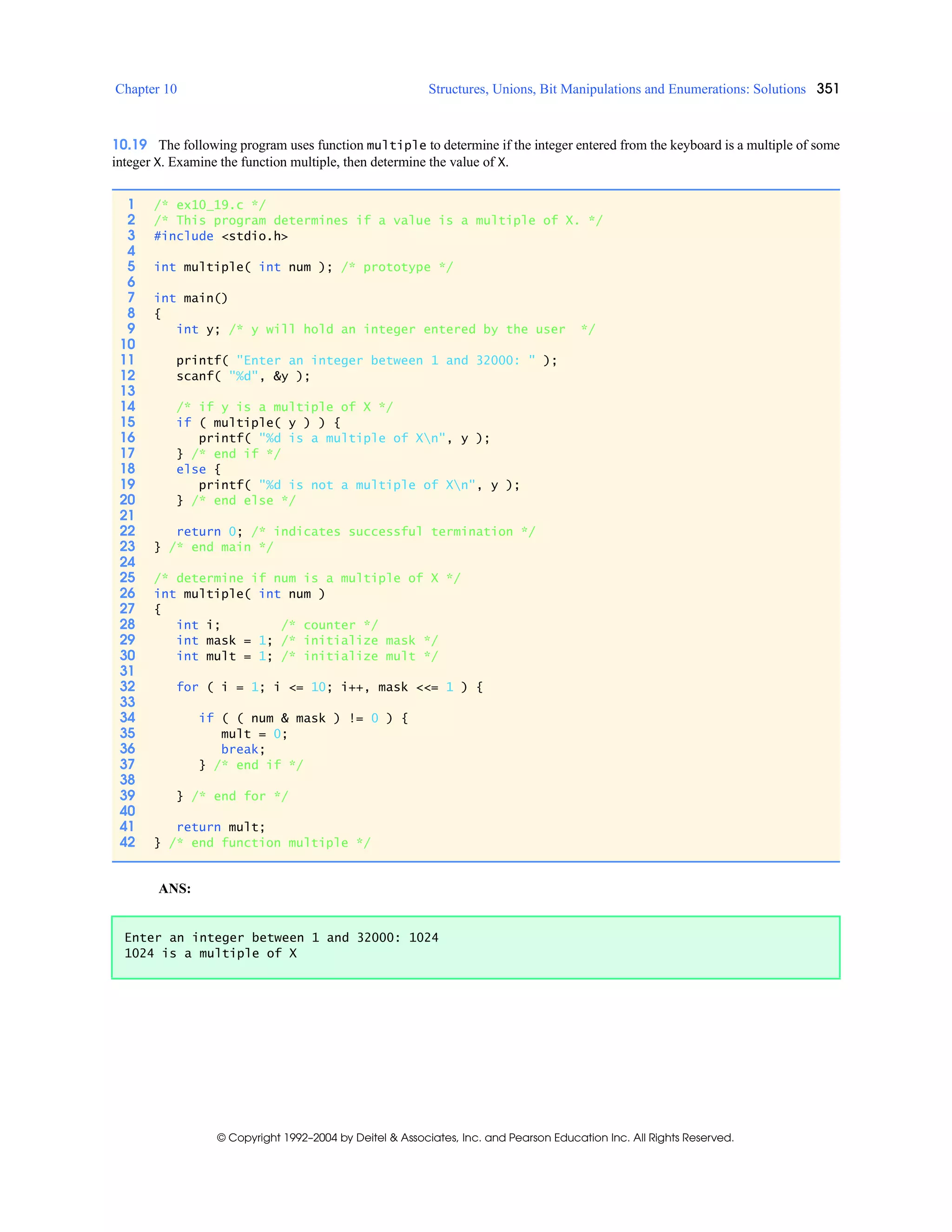 Chapter 10 Structures, Unions, Bit Manipulations and Enumerations: Solutions 351
© Copyright 1992–2004 by Deitel & Associates, Inc. and Pearson Education Inc. All Rights Reserved.
10.19 The following program uses function multiple to determine if the integer entered from the keyboard is a multiple of some
integer X. Examine the function multiple, then determine the value of X.
ANS:
1 /* ex10_19.c */
2 /* This program determines if a value is a multiple of X. */
3 #include <stdio.h>
4
5 int multiple( int num ); /* prototype */
6
7 int main()
8 {
9 int y; /* y will hold an integer entered by the user */
10
11 printf( "Enter an integer between 1 and 32000: " );
12 scanf( "%d", &y );
13
14 /* if y is a multiple of X */
15 if ( multiple( y ) ) {
16 printf( "%d is a multiple of Xn", y );
17 } /* end if */
18 else {
19 printf( "%d is not a multiple of Xn", y );
20 } /* end else */
21
22 return 0; /* indicates successful termination */
23 } /* end main */
24
25 /* determine if num is a multiple of X */
26 int multiple( int num )
27 {
28 int i; /* counter */
29 int mask = 1; /* initialize mask */
30 int mult = 1; /* initialize mult */
31
32 for ( i = 1; i <= 10; i++, mask <<= 1 ) {
33
34 if ( ( num & mask ) != 0 ) {
35 mult = 0;
36 break;
37 } /* end if */
38
39 } /* end for */
40
41 return mult;
42 } /* end function multiple */
Enter an integer between 1 and 32000: 1024
1024 is a multiple of X
 