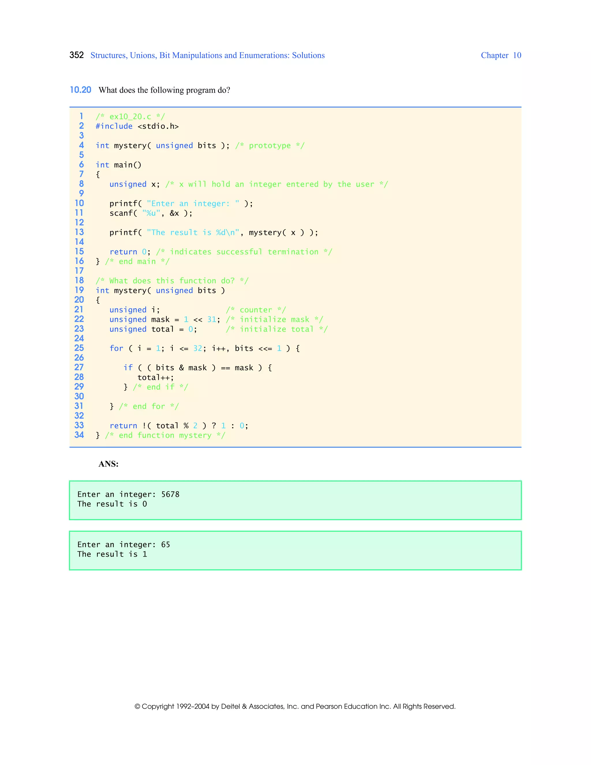 352 Structures, Unions, Bit Manipulations and Enumerations: Solutions Chapter 10
© Copyright 1992–2004 by Deitel & Associates, Inc. and Pearson Education Inc. All Rights Reserved.
10.20 What does the following program do?
ANS:
1 /* ex10_20.c */
2 #include <stdio.h>
3
4 int mystery( unsigned bits ); /* prototype */
5
6 int main()
7 {
8 unsigned x; /* x will hold an integer entered by the user */
9
10 printf( "Enter an integer: " );
11 scanf( "%u", &x );
12
13 printf( "The result is %dn", mystery( x ) );
14
15 return 0; /* indicates successful termination */
16 } /* end main */
17
18 /* What does this function do? */
19 int mystery( unsigned bits )
20 {
21 unsigned i; /* counter */
22 unsigned mask = 1 << 31; /* initialize mask */
23 unsigned total = 0; /* initialize total */
24
25 for ( i = 1; i <= 32; i++, bits <<= 1 ) {
26
27 if ( ( bits & mask ) == mask ) {
28 total++;
29 } /* end if */
30
31 } /* end for */
32
33 return !( total % 2 ) ? 1 : 0;
34 } /* end function mystery */
Enter an integer: 5678
The result is 0
Enter an integer: 65
The result is 1
 