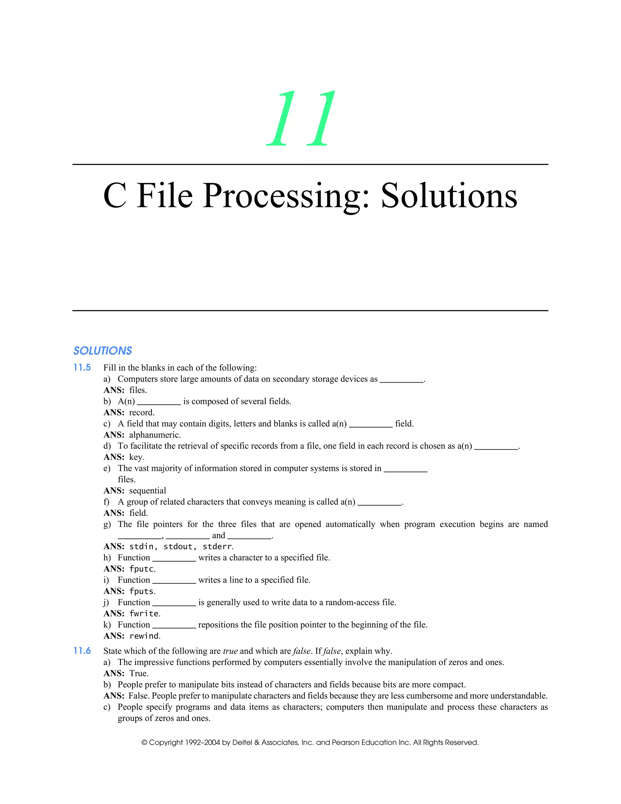 © Copyright 1992–2004 by Deitel & Associates, Inc. and Pearson Education Inc. All Rights Reserved.
11
C File Processing: Solutions
SOLUTIONS
11.5 Fill in the blanks in each of the following:
a) Computers store large amounts of data on secondary storage devices as .
ANS: files.
b) A(n) is composed of several fields.
ANS: record.
c) A field that may contain digits, letters and blanks is called a(n) field.
ANS: alphanumeric.
d) To facilitate the retrieval of specific records from a file, one field in each record is chosen as a(n) .
ANS: key.
e) The vast majority of information stored in computer systems is stored in
files.
ANS: sequential
f) A group of related characters that conveys meaning is called a(n) .
ANS: field.
g) The file pointers for the three files that are opened automatically when program execution begins are named
, and .
ANS: stdin, stdout, stderr.
h) Function writes a character to a specified file.
ANS: fputc.
i) Function writes a line to a specified file.
ANS: fputs.
j) Function is generally used to write data to a random-access file.
ANS: fwrite.
k) Function repositions the file position pointer to the beginning of the file.
ANS: rewind.
11.6 State which of the following are true and which are false. If false, explain why.
a) The impressive functions performed by computers essentially involve the manipulation of zeros and ones.
ANS: True.
b) People prefer to manipulate bits instead of characters and fields because bits are more compact.
ANS: False. People prefer to manipulate characters and fields because they are less cumbersome and more understandable.
c) People specify programs and data items as characters; computers then manipulate and process these characters as
groups of zeros and ones.
 