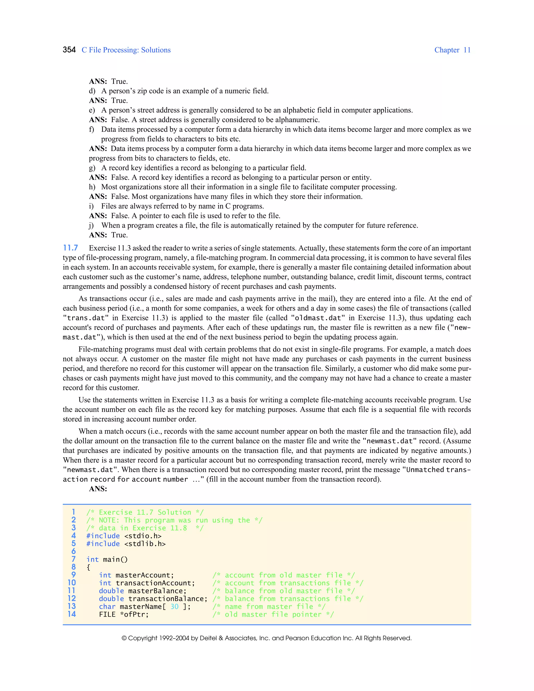 354 C File Processing: Solutions Chapter 11
© Copyright 1992–2004 by Deitel & Associates, Inc. and Pearson Education Inc. All Rights Reserved.
ANS: True.
d) A person’s zip code is an example of a numeric field.
ANS: True.
e) A person’s street address is generally considered to be an alphabetic field in computer applications.
ANS: False. A street address is generally considered to be alphanumeric.
f) Data items processed by a computer form a data hierarchy in which data items become larger and more complex as we
progress from fields to characters to bits etc.
ANS: Data items process by a computer form a data hierarchy in which data items become larger and more complex as we
progress from bits to characters to fields, etc.
g) A record key identifies a record as belonging to a particular field.
ANS: False. A record key identifies a record as belonging to a particular person or entity.
h) Most organizations store all their information in a single file to facilitate computer processing.
ANS: False. Most organizations have many files in which they store their information.
i) Files are always referred to by name in C programs.
ANS: False. A pointer to each file is used to refer to the file.
j) When a program creates a file, the file is automatically retained by the computer for future reference.
ANS: True.
11.7 Exercise 11.3 asked the reader to write a series of single statements. Actually, these statements form the core of an important
type of file-processing program, namely, a file-matching program. In commercial data processing, it is common to have several files
in each system. In an accounts receivable system, for example, there is generally a master file containing detailed information about
each customer such as the customer’s name, address, telephone number, outstanding balance, credit limit, discount terms, contract
arrangements and possibly a condensed history of recent purchases and cash payments.
As transactions occur (i.e., sales are made and cash payments arrive in the mail), they are entered into a file. At the end of
each business period (i.e., a month for some companies, a week for others and a day in some cases) the file of transactions (called
"trans.dat" in Exercise 11.3) is applied to the master file (called "oldmast.dat" in Exercise 11.3), thus updating each
account's record of purchases and payments. After each of these updatings run, the master file is rewritten as a new file ("new-
mast.dat"), which is then used at the end of the next business period to begin the updating process again.
File-matching programs must deal with certain problems that do not exist in single-file programs. For example, a match does
not always occur. A customer on the master file might not have made any purchases or cash payments in the current business
period, and therefore no record for this customer will appear on the transaction file. Similarly, a customer who did make some pur-
chases or cash payments might have just moved to this community, and the company may not have had a chance to create a master
record for this customer.
Use the statements written in Exercise 11.3 as a basis for writing a complete file-matching accounts receivable program. Use
the account number on each file as the record key for matching purposes. Assume that each file is a sequential file with records
stored in increasing account number order.
When a match occurs (i.e., records with the same account number appear on both the master file and the transaction file), add
the dollar amount on the transaction file to the current balance on the master file and write the "newmast.dat" record. (Assume
that purchases are indicated by positive amounts on the transaction file, and that payments are indicated by negative amounts.)
When there is a master record for a particular account but no corresponding transaction record, merely write the master record to
"newmast.dat". When there is a transaction record but no corresponding master record, print the message "Unmatched trans-
action record for account number …" (fill in the account number from the transaction record).
ANS:
1 /* Exercise 11.7 Solution */
2 /* NOTE: This program was run using the */
3 /* data in Exercise 11.8 */
4 #include <stdio.h>
5 #include <stdlib.h>
6
7 int main()
8 {
9 int masterAccount; /* account from old master file */
10 int transactionAccount; /* account from transactions file */
11 double masterBalance; /* balance from old master file */
12 double transactionBalance; /* balance from transactions file */
13 char masterName[ 30 ]; /* name from master file */
14 FILE *ofPtr; /* old master file pointer */
 