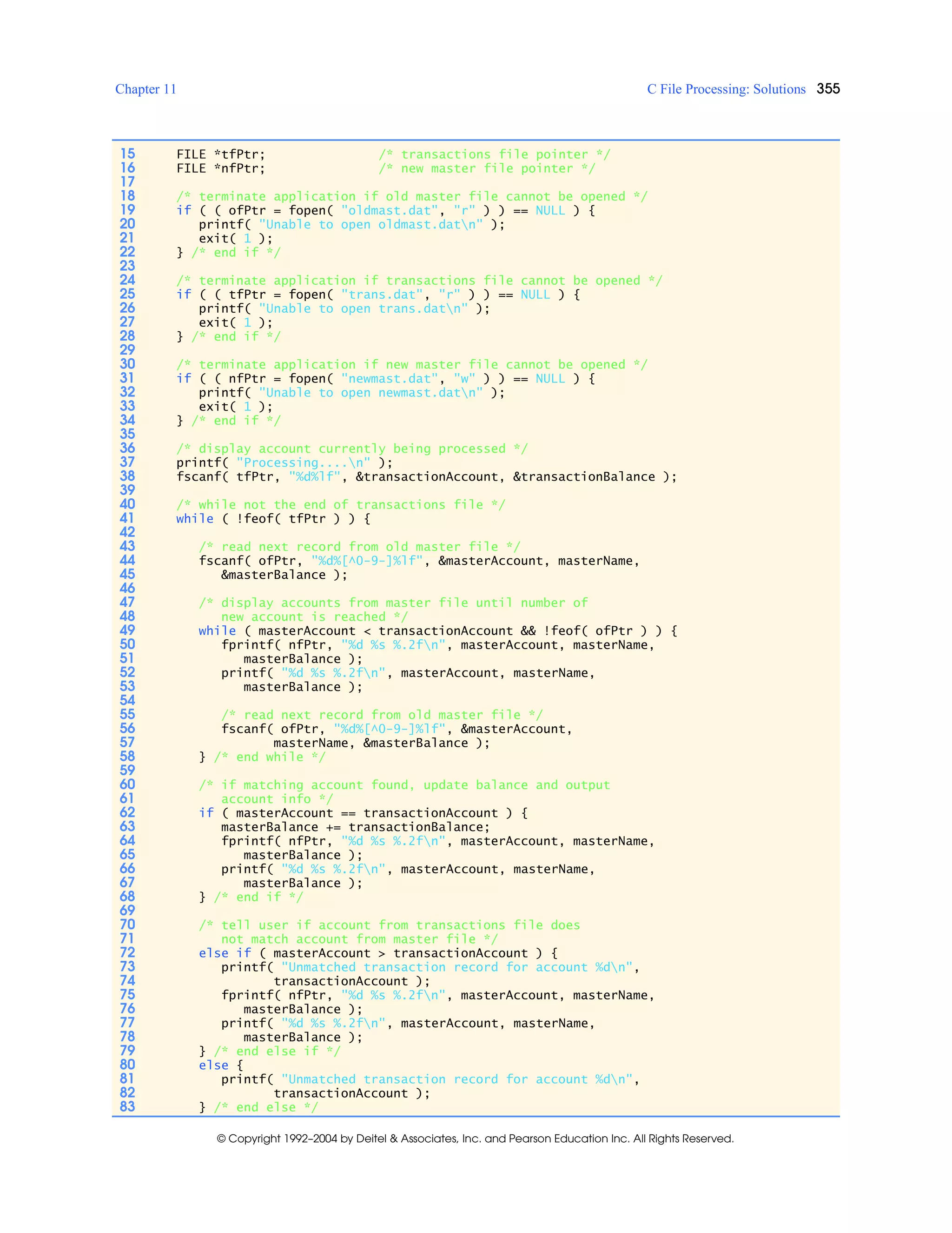 Chapter 11 C File Processing: Solutions 355
© Copyright 1992–2004 by Deitel & Associates, Inc. and Pearson Education Inc. All Rights Reserved.
15 FILE *tfPtr; /* transactions file pointer */
16 FILE *nfPtr; /* new master file pointer */
17
18 /* terminate application if old master file cannot be opened */
19 if ( ( ofPtr = fopen( "oldmast.dat", "r" ) ) == NULL ) {
20 printf( "Unable to open oldmast.datn" );
21 exit( 1 );
22 } /* end if */
23
24 /* terminate application if transactions file cannot be opened */
25 if ( ( tfPtr = fopen( "trans.dat", "r" ) ) == NULL ) {
26 printf( "Unable to open trans.datn" );
27 exit( 1 );
28 } /* end if */
29
30 /* terminate application if new master file cannot be opened */
31 if ( ( nfPtr = fopen( "newmast.dat", "w" ) ) == NULL ) {
32 printf( "Unable to open newmast.datn" );
33 exit( 1 );
34 } /* end if */
35
36 /* display account currently being processed */
37 printf( "Processing....n" );
38 fscanf( tfPtr, "%d%lf", &transactionAccount, &transactionBalance );
39
40 /* while not the end of transactions file */
41 while ( !feof( tfPtr ) ) {
42
43 /* read next record from old master file */
44 fscanf( ofPtr, "%d%[^0-9-]%lf", &masterAccount, masterName,
45 &masterBalance );
46
47 /* display accounts from master file until number of
48 new account is reached */
49 while ( masterAccount < transactionAccount && !feof( ofPtr ) ) {
50 fprintf( nfPtr, "%d %s %.2fn", masterAccount, masterName,
51 masterBalance );
52 printf( "%d %s %.2fn", masterAccount, masterName,
53 masterBalance );
54
55 /* read next record from old master file */
56 fscanf( ofPtr, "%d%[^0-9-]%lf", &masterAccount,
57 masterName, &masterBalance );
58 } /* end while */
59
60 /* if matching account found, update balance and output
61 account info */
62 if ( masterAccount == transactionAccount ) {
63 masterBalance += transactionBalance;
64 fprintf( nfPtr, "%d %s %.2fn", masterAccount, masterName,
65 masterBalance );
66 printf( "%d %s %.2fn", masterAccount, masterName,
67 masterBalance );
68 } /* end if */
69
70 /* tell user if account from transactions file does
71 not match account from master file */
72 else if ( masterAccount > transactionAccount ) {
73 printf( "Unmatched transaction record for account %dn",
74 transactionAccount );
75 fprintf( nfPtr, "%d %s %.2fn", masterAccount, masterName,
76 masterBalance );
77 printf( "%d %s %.2fn", masterAccount, masterName,
78 masterBalance );
79 } /* end else if */
80 else {
81 printf( "Unmatched transaction record for account %dn",
82 transactionAccount );
83 } /* end else */
 