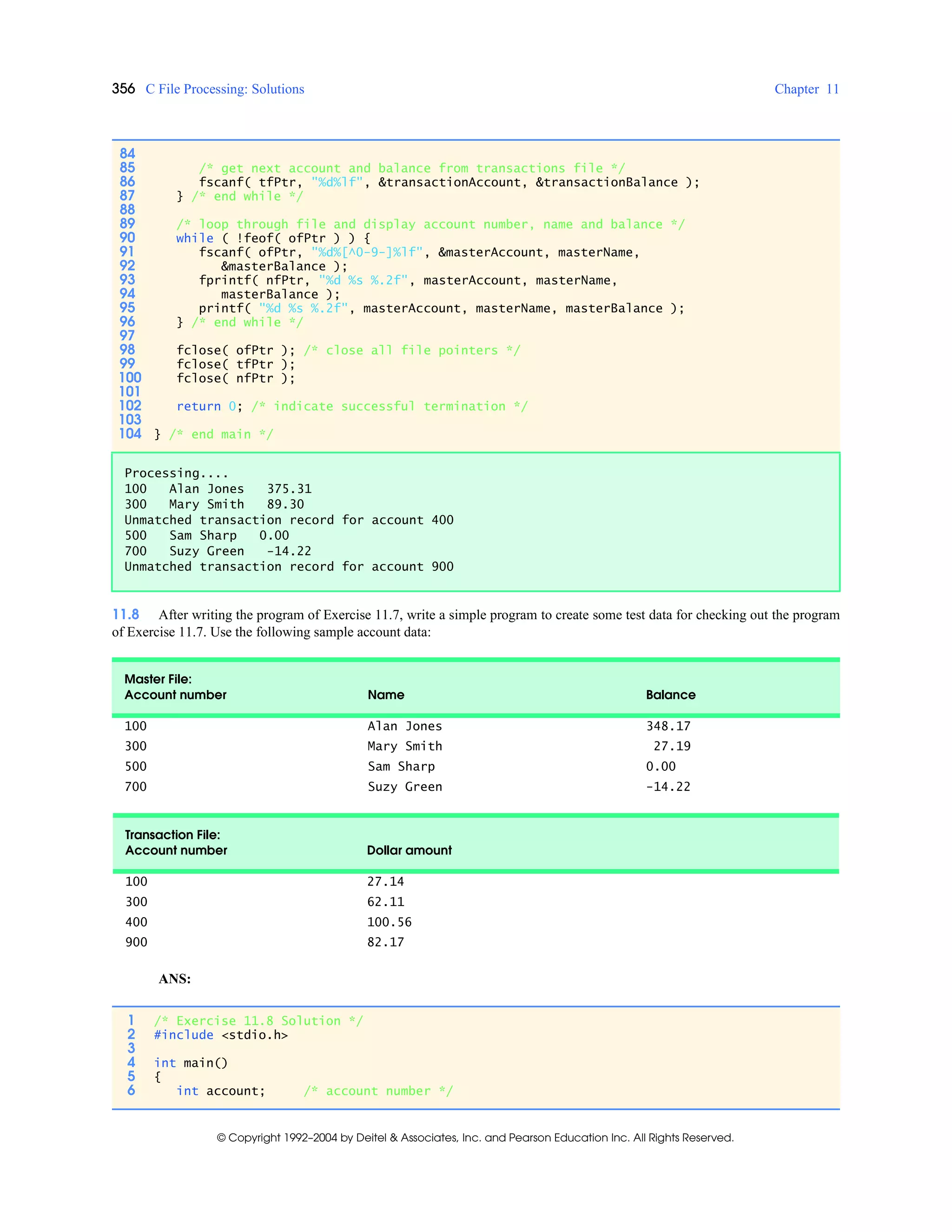 356 C File Processing: Solutions Chapter 11
© Copyright 1992–2004 by Deitel & Associates, Inc. and Pearson Education Inc. All Rights Reserved.
11.8 After writing the program of Exercise 11.7, write a simple program to create some test data for checking out the program
of Exercise 11.7. Use the following sample account data:
ANS:
84
85 /* get next account and balance from transactions file */
86 fscanf( tfPtr, "%d%lf", &transactionAccount, &transactionBalance );
87 } /* end while */
88
89 /* loop through file and display account number, name and balance */
90 while ( !feof( ofPtr ) ) {
91 fscanf( ofPtr, "%d%[^0-9-]%lf", &masterAccount, masterName,
92 &masterBalance );
93 fprintf( nfPtr, "%d %s %.2f", masterAccount, masterName,
94 masterBalance );
95 printf( "%d %s %.2f", masterAccount, masterName, masterBalance );
96 } /* end while */
97
98 fclose( ofPtr ); /* close all file pointers */
99 fclose( tfPtr );
100 fclose( nfPtr );
101
102 return 0; /* indicate successful termination */
103
104 } /* end main */
Processing....
100 Alan Jones 375.31
300 Mary Smith 89.30
Unmatched transaction record for account 400
500 Sam Sharp 0.00
700 Suzy Green -14.22
Unmatched transaction record for account 900
Master File:
Account number Name Balance
100 Alan Jones 348.17
300 Mary Smith 27.19
500 Sam Sharp 0.00
700 Suzy Green -14.22
Transaction File:
Account number Dollar amount
100 27.14
300 62.11
400 100.56
900 82.17
1 /* Exercise 11.8 Solution */
2 #include <stdio.h>
3
4 int main()
5 {
6 int account; /* account number */
 