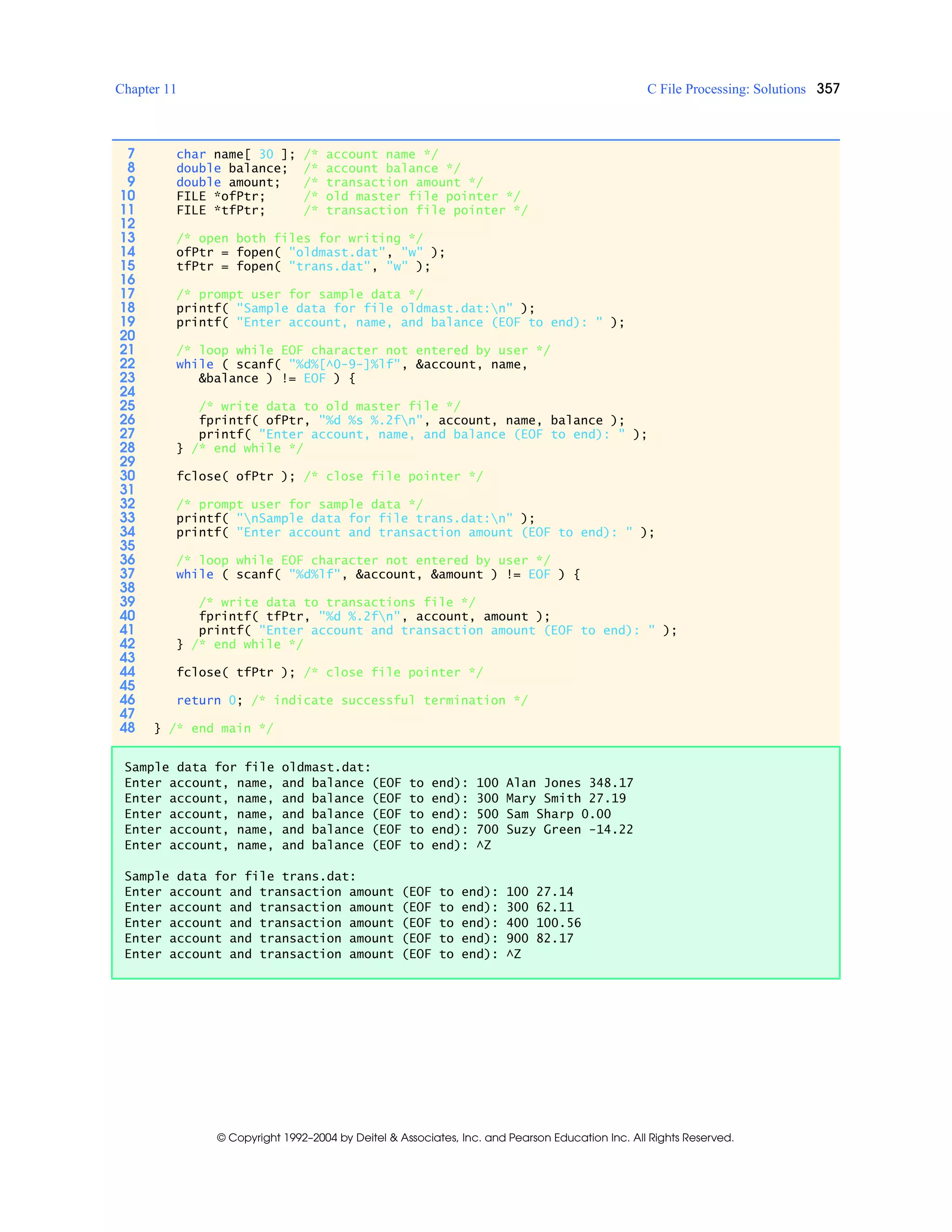 Chapter 11 C File Processing: Solutions 357
© Copyright 1992–2004 by Deitel & Associates, Inc. and Pearson Education Inc. All Rights Reserved.
7 char name[ 30 ]; /* account name */
8 double balance; /* account balance */
9 double amount; /* transaction amount */
10 FILE *ofPtr; /* old master file pointer */
11 FILE *tfPtr; /* transaction file pointer */
12
13 /* open both files for writing */
14 ofPtr = fopen( "oldmast.dat", "w" );
15 tfPtr = fopen( "trans.dat", "w" );
16
17 /* prompt user for sample data */
18 printf( "Sample data for file oldmast.dat:n" );
19 printf( "Enter account, name, and balance (EOF to end): " );
20
21 /* loop while EOF character not entered by user */
22 while ( scanf( "%d%[^0-9-]%lf", &account, name,
23 &balance ) != EOF ) {
24
25 /* write data to old master file */
26 fprintf( ofPtr, "%d %s %.2fn", account, name, balance );
27 printf( "Enter account, name, and balance (EOF to end): " );
28 } /* end while */
29
30 fclose( ofPtr ); /* close file pointer */
31
32 /* prompt user for sample data */
33 printf( "nSample data for file trans.dat:n" );
34 printf( "Enter account and transaction amount (EOF to end): " );
35
36 /* loop while EOF character not entered by user */
37 while ( scanf( "%d%lf", &account, &amount ) != EOF ) {
38
39 /* write data to transactions file */
40 fprintf( tfPtr, "%d %.2fn", account, amount );
41 printf( "Enter account and transaction amount (EOF to end): " );
42 } /* end while */
43
44 fclose( tfPtr ); /* close file pointer */
45
46 return 0; /* indicate successful termination */
47
48 } /* end main */
Sample data for file oldmast.dat:
Enter account, name, and balance (EOF to end): 100 Alan Jones 348.17
Enter account, name, and balance (EOF to end): 300 Mary Smith 27.19
Enter account, name, and balance (EOF to end): 500 Sam Sharp 0.00
Enter account, name, and balance (EOF to end): 700 Suzy Green -14.22
Enter account, name, and balance (EOF to end): ^Z
Sample data for file trans.dat:
Enter account and transaction amount (EOF to end): 100 27.14
Enter account and transaction amount (EOF to end): 300 62.11
Enter account and transaction amount (EOF to end): 400 100.56
Enter account and transaction amount (EOF to end): 900 82.17
Enter account and transaction amount (EOF to end): ^Z
 