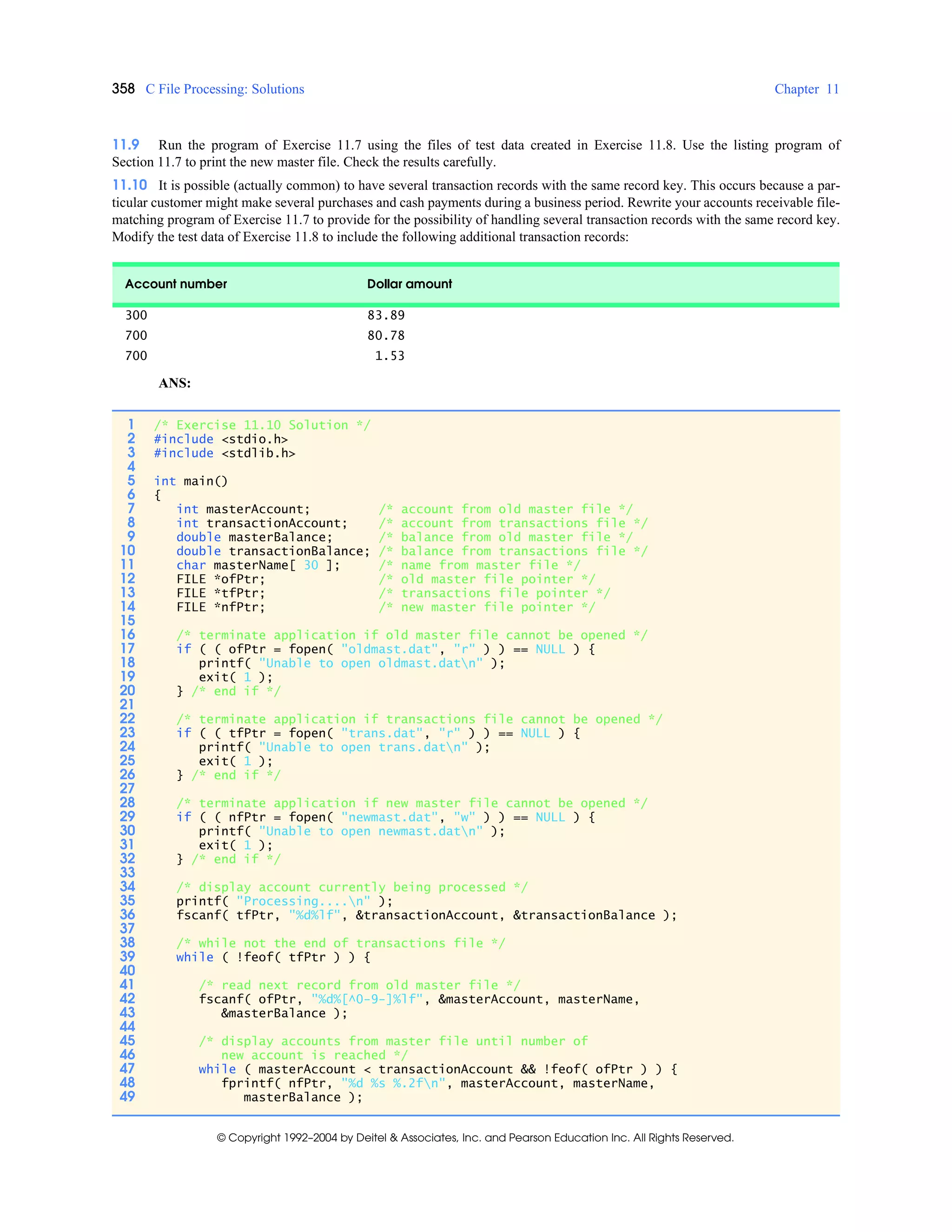 358 C File Processing: Solutions Chapter 11
© Copyright 1992–2004 by Deitel & Associates, Inc. and Pearson Education Inc. All Rights Reserved.
11.9 Run the program of Exercise 11.7 using the files of test data created in Exercise 11.8. Use the listing program of
Section 11.7 to print the new master file. Check the results carefully.
11.10 It is possible (actually common) to have several transaction records with the same record key. This occurs because a par-
ticular customer might make several purchases and cash payments during a business period. Rewrite your accounts receivable file-
matching program of Exercise 11.7 to provide for the possibility of handling several transaction records with the same record key.
Modify the test data of Exercise 11.8 to include the following additional transaction records:
ANS:
Account number Dollar amount
300 83.89
700 80.78
700 1.53
1 /* Exercise 11.10 Solution */
2 #include <stdio.h>
3 #include <stdlib.h>
4
5 int main()
6 {
7 int masterAccount; /* account from old master file */
8 int transactionAccount; /* account from transactions file */
9 double masterBalance; /* balance from old master file */
10 double transactionBalance; /* balance from transactions file */
11 char masterName[ 30 ]; /* name from master file */
12 FILE *ofPtr; /* old master file pointer */
13 FILE *tfPtr; /* transactions file pointer */
14 FILE *nfPtr; /* new master file pointer */
15
16 /* terminate application if old master file cannot be opened */
17 if ( ( ofPtr = fopen( "oldmast.dat", "r" ) ) == NULL ) {
18 printf( "Unable to open oldmast.datn" );
19 exit( 1 );
20 } /* end if */
21
22 /* terminate application if transactions file cannot be opened */
23 if ( ( tfPtr = fopen( "trans.dat", "r" ) ) == NULL ) {
24 printf( "Unable to open trans.datn" );
25 exit( 1 );
26 } /* end if */
27
28 /* terminate application if new master file cannot be opened */
29 if ( ( nfPtr = fopen( "newmast.dat", "w" ) ) == NULL ) {
30 printf( "Unable to open newmast.datn" );
31 exit( 1 );
32 } /* end if */
33
34 /* display account currently being processed */
35 printf( "Processing....n" );
36 fscanf( tfPtr, "%d%lf", &transactionAccount, &transactionBalance );
37
38 /* while not the end of transactions file */
39 while ( !feof( tfPtr ) ) {
40
41 /* read next record from old master file */
42 fscanf( ofPtr, "%d%[^0-9-]%lf", &masterAccount, masterName,
43 &masterBalance );
44
45 /* display accounts from master file until number of
46 new account is reached */
47 while ( masterAccount < transactionAccount && !feof( ofPtr ) ) {
48 fprintf( nfPtr, "%d %s %.2fn", masterAccount, masterName,
49 masterBalance );
 