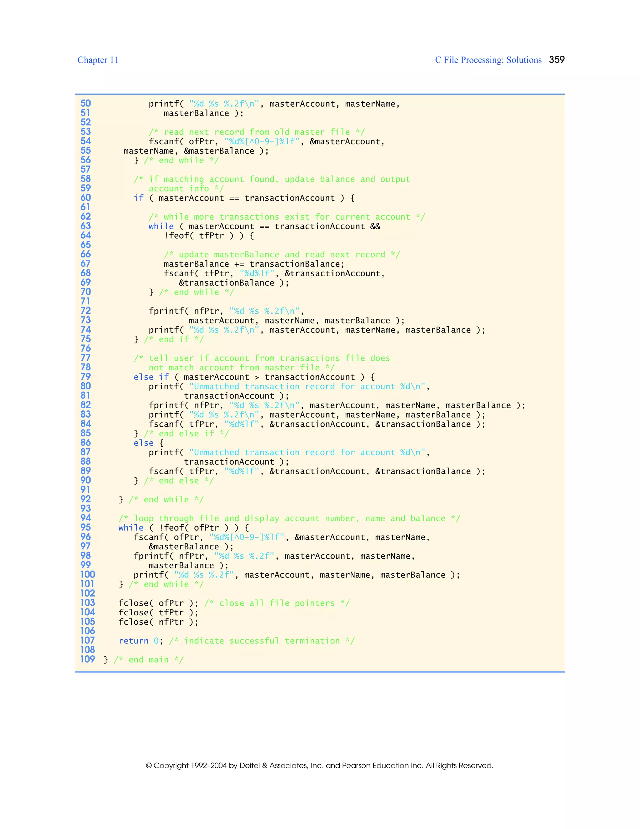 Chapter 11 C File Processing: Solutions 359
© Copyright 1992–2004 by Deitel & Associates, Inc. and Pearson Education Inc. All Rights Reserved.
50 printf( "%d %s %.2fn", masterAccount, masterName,
51 masterBalance );
52
53 /* read next record from old master file */
54 fscanf( ofPtr, "%d%[^0-9-]%lf", &masterAccount,
55 masterName, &masterBalance );
56 } /* end while */
57
58 /* if matching account found, update balance and output
59 account info */
60 if ( masterAccount == transactionAccount ) {
61
62 /* while more transactions exist for current account */
63 while ( masterAccount == transactionAccount &&
64 !feof( tfPtr ) ) {
65
66 /* update masterBalance and read next record */
67 masterBalance += transactionBalance;
68 fscanf( tfPtr, "%d%lf", &transactionAccount,
69 &transactionBalance );
70 } /* end while */
71
72 fprintf( nfPtr, "%d %s %.2fn",
73 masterAccount, masterName, masterBalance );
74 printf( "%d %s %.2fn", masterAccount, masterName, masterBalance );
75 } /* end if */
76
77 /* tell user if account from transactions file does
78 not match account from master file */
79 else if ( masterAccount > transactionAccount ) {
80 printf( "Unmatched transaction record for account %dn",
81 transactionAccount );
82 fprintf( nfPtr, "%d %s %.2fn", masterAccount, masterName, masterBalance );
83 printf( "%d %s %.2fn", masterAccount, masterName, masterBalance );
84 fscanf( tfPtr, "%d%lf", &transactionAccount, &transactionBalance );
85 } /* end else if */
86 else {
87 printf( "Unmatched transaction record for account %dn",
88 transactionAccount );
89 fscanf( tfPtr, "%d%lf", &transactionAccount, &transactionBalance );
90 } /* end else */
91
92 } /* end while */
93
94 /* loop through file and display account number, name and balance */
95 while ( !feof( ofPtr ) ) {
96 fscanf( ofPtr, "%d%[^0-9-]%lf", &masterAccount, masterName,
97 &masterBalance );
98 fprintf( nfPtr, "%d %s %.2f", masterAccount, masterName,
99 masterBalance );
100 printf( "%d %s %.2f", masterAccount, masterName, masterBalance );
101 } /* end while */
102
103 fclose( ofPtr ); /* close all file pointers */
104 fclose( tfPtr );
105 fclose( nfPtr );
106
107 return 0; /* indicate successful termination */
108
109 } /* end main */
 