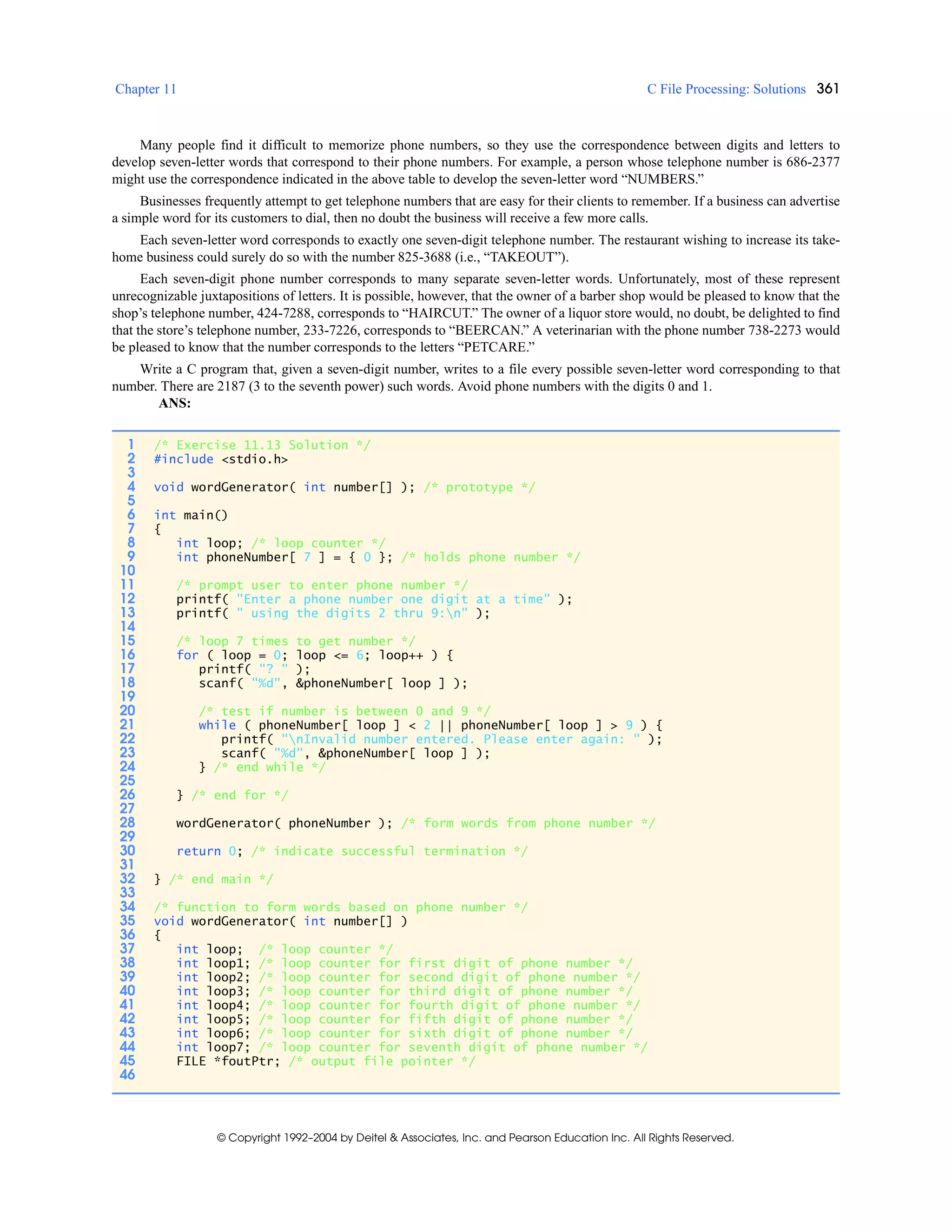 Chapter 11 C File Processing: Solutions 361
© Copyright 1992–2004 by Deitel & Associates, Inc. and Pearson Education Inc. All Rights Reserved.
Many people find it difficult to memorize phone numbers, so they use the correspondence between digits and letters to
develop seven-letter words that correspond to their phone numbers. For example, a person whose telephone number is 686-2377
might use the correspondence indicated in the above table to develop the seven-letter word “NUMBERS.”
Businesses frequently attempt to get telephone numbers that are easy for their clients to remember. If a business can advertise
a simple word for its customers to dial, then no doubt the business will receive a few more calls.
Each seven-letter word corresponds to exactly one seven-digit telephone number. The restaurant wishing to increase its take-
home business could surely do so with the number 825-3688 (i.e., “TAKEOUT”).
Each seven-digit phone number corresponds to many separate seven-letter words. Unfortunately, most of these represent
unrecognizable juxtapositions of letters. It is possible, however, that the owner of a barber shop would be pleased to know that the
shop’s telephone number, 424-7288, corresponds to “HAIRCUT.” The owner of a liquor store would, no doubt, be delighted to find
that the store’s telephone number, 233-7226, corresponds to “BEERCAN.” A veterinarian with the phone number 738-2273 would
be pleased to know that the number corresponds to the letters “PETCARE.”
Write a C program that, given a seven-digit number, writes to a file every possible seven-letter word corresponding to that
number. There are 2187 (3 to the seventh power) such words. Avoid phone numbers with the digits 0 and 1.
ANS:
1 /* Exercise 11.13 Solution */
2 #include <stdio.h>
3
4 void wordGenerator( int number[] ); /* prototype */
5
6 int main()
7 {
8 int loop; /* loop counter */
9 int phoneNumber[ 7 ] = { 0 }; /* holds phone number */
10
11 /* prompt user to enter phone number */
12 printf( "Enter a phone number one digit at a time" );
13 printf( " using the digits 2 thru 9:n" );
14
15 /* loop 7 times to get number */
16 for ( loop = 0; loop <= 6; loop++ ) {
17 printf( "? " );
18 scanf( "%d", &phoneNumber[ loop ] );
19
20 /* test if number is between 0 and 9 */
21 while ( phoneNumber[ loop ] < 2 || phoneNumber[ loop ] > 9 ) {
22 printf( "nInvalid number entered. Please enter again: " );
23 scanf( "%d", &phoneNumber[ loop ] );
24 } /* end while */
25
26 } /* end for */
27
28 wordGenerator( phoneNumber ); /* form words from phone number */
29
30 return 0; /* indicate successful termination */
31
32 } /* end main */
33
34 /* function to form words based on phone number */
35 void wordGenerator( int number[] )
36 {
37 int loop; /* loop counter */
38 int loop1; /* loop counter for first digit of phone number */
39 int loop2; /* loop counter for second digit of phone number */
40 int loop3; /* loop counter for third digit of phone number */
41 int loop4; /* loop counter for fourth digit of phone number */
42 int loop5; /* loop counter for fifth digit of phone number */
43 int loop6; /* loop counter for sixth digit of phone number */
44 int loop7; /* loop counter for seventh digit of phone number */
45 FILE *foutPtr; /* output file pointer */
46
 