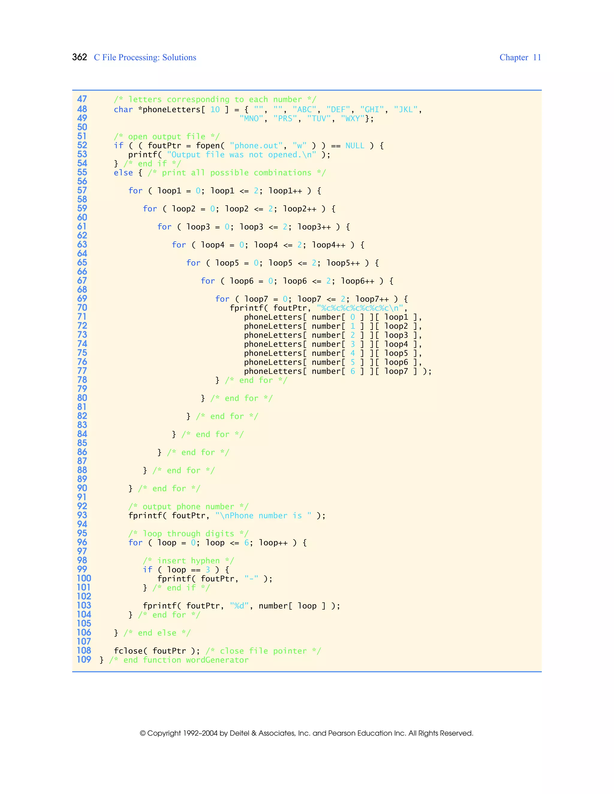 362 C File Processing: Solutions Chapter 11
© Copyright 1992–2004 by Deitel & Associates, Inc. and Pearson Education Inc. All Rights Reserved.
47 /* letters corresponding to each number */
48 char *phoneLetters[ 10 ] = { "", "", "ABC", "DEF", "GHI", "JKL",
49 "MNO", "PRS", "TUV", "WXY"};
50
51 /* open output file */
52 if ( ( foutPtr = fopen( "phone.out", "w" ) ) == NULL ) {
53 printf( "Output file was not opened.n" );
54 } /* end if */
55 else { /* print all possible combinations */
56
57 for ( loop1 = 0; loop1 <= 2; loop1++ ) {
58
59 for ( loop2 = 0; loop2 <= 2; loop2++ ) {
60
61 for ( loop3 = 0; loop3 <= 2; loop3++ ) {
62
63 for ( loop4 = 0; loop4 <= 2; loop4++ ) {
64
65 for ( loop5 = 0; loop5 <= 2; loop5++ ) {
66
67 for ( loop6 = 0; loop6 <= 2; loop6++ ) {
68
69 for ( loop7 = 0; loop7 <= 2; loop7++ ) {
70 fprintf( foutPtr, "%c%c%c%c%c%c%cn",
71 phoneLetters[ number[ 0 ] ][ loop1 ],
72 phoneLetters[ number[ 1 ] ][ loop2 ],
73 phoneLetters[ number[ 2 ] ][ loop3 ],
74 phoneLetters[ number[ 3 ] ][ loop4 ],
75 phoneLetters[ number[ 4 ] ][ loop5 ],
76 phoneLetters[ number[ 5 ] ][ loop6 ],
77 phoneLetters[ number[ 6 ] ][ loop7 ] );
78 } /* end for */
79
80 } /* end for */
81
82 } /* end for */
83
84 } /* end for */
85
86 } /* end for */
87
88 } /* end for */
89
90 } /* end for */
91
92 /* output phone number */
93 fprintf( foutPtr, "nPhone number is " );
94
95 /* loop through digits */
96 for ( loop = 0; loop <= 6; loop++ ) {
97
98 /* insert hyphen */
99 if ( loop == 3 ) {
100 fprintf( foutPtr, "-" );
101 } /* end if */
102
103 fprintf( foutPtr, "%d", number[ loop ] );
104 } /* end for */
105
106 } /* end else */
107
108 fclose( foutPtr ); /* close file pointer */
109 } /* end function wordGenerator
 