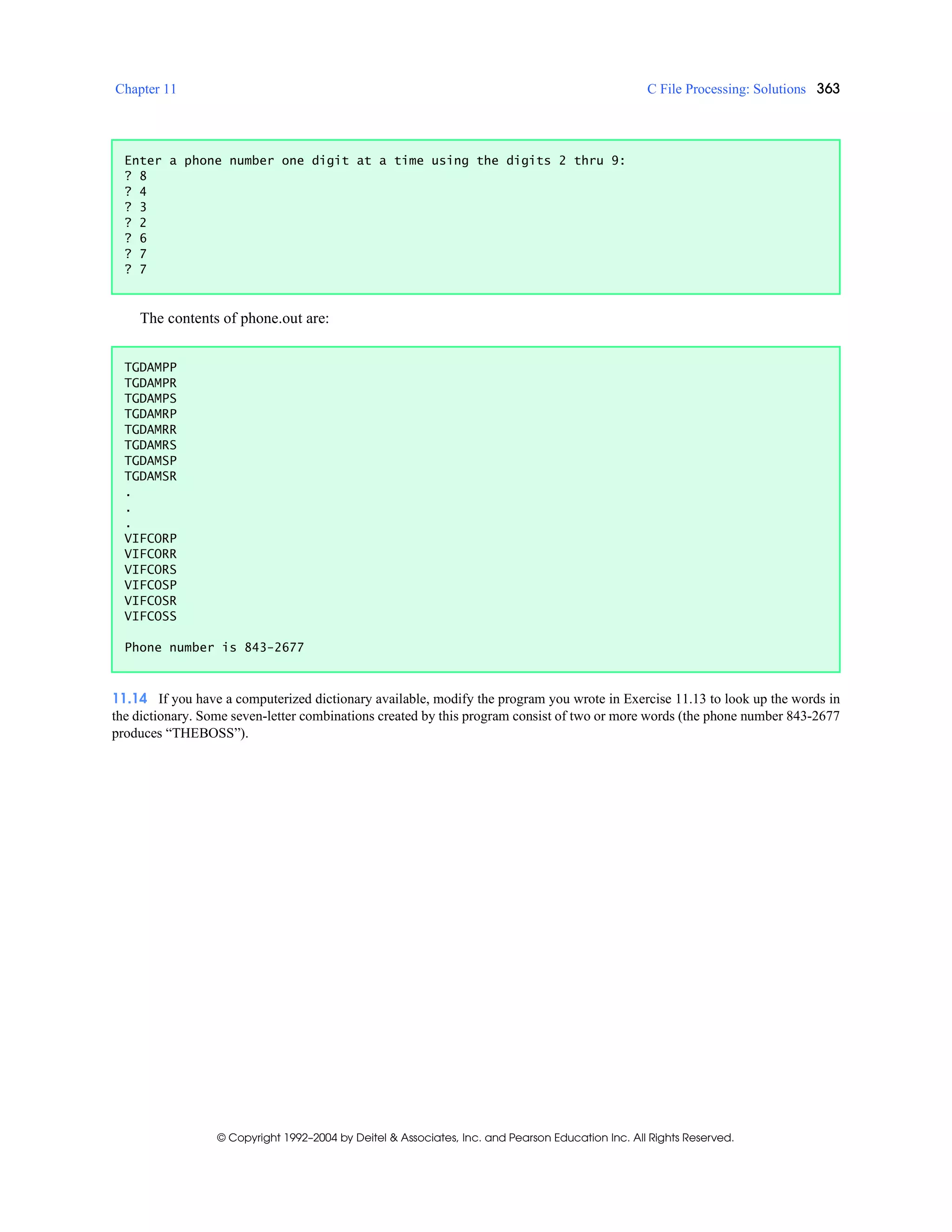 Chapter 11 C File Processing: Solutions 363
© Copyright 1992–2004 by Deitel & Associates, Inc. and Pearson Education Inc. All Rights Reserved.
The contents of phone.out are:
11.14 If you have a computerized dictionary available, modify the program you wrote in Exercise 11.13 to look up the words in
the dictionary. Some seven-letter combinations created by this program consist of two or more words (the phone number 843-2677
produces “THEBOSS”).
Enter a phone number one digit at a time using the digits 2 thru 9:
? 8
? 4
? 3
? 2
? 6
? 7
? 7
TGDAMPP
TGDAMPR
TGDAMPS
TGDAMRP
TGDAMRR
TGDAMRS
TGDAMSP
TGDAMSR
.
.
.
VIFCORP
VIFCORR
VIFCORS
VIFCOSP
VIFCOSR
VIFCOSS
Phone number is 843-2677
 