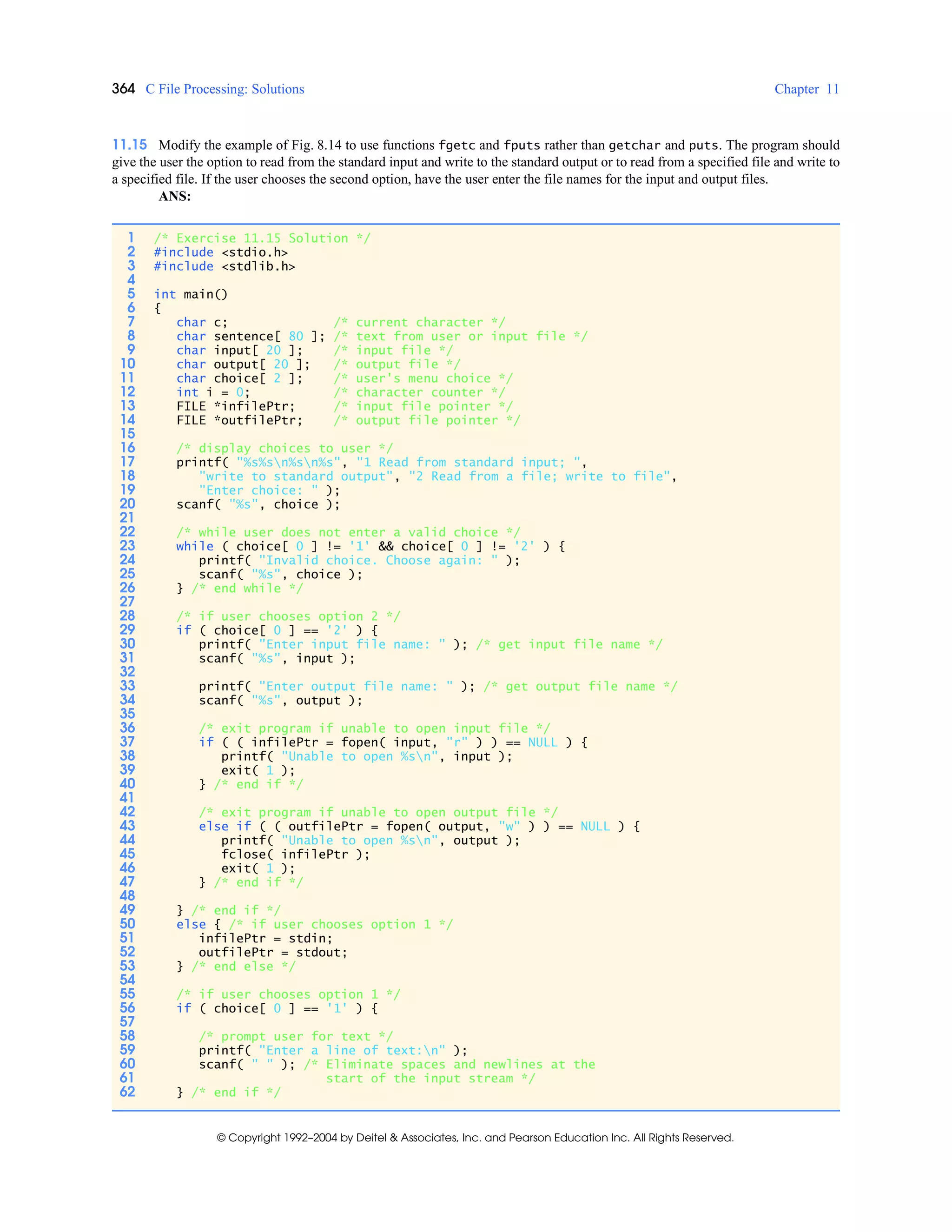 364 C File Processing: Solutions Chapter 11
© Copyright 1992–2004 by Deitel & Associates, Inc. and Pearson Education Inc. All Rights Reserved.
11.15 Modify the example of Fig. 8.14 to use functions fgetc and fputs rather than getchar and puts. The program should
give the user the option to read from the standard input and write to the standard output or to read from a specified file and write to
a specified file. If the user chooses the second option, have the user enter the file names for the input and output files.
ANS:
1 /* Exercise 11.15 Solution */
2 #include <stdio.h>
3 #include <stdlib.h>
4
5 int main()
6 {
7 char c; /* current character */
8 char sentence[ 80 ]; /* text from user or input file */
9 char input[ 20 ]; /* input file */
10 char output[ 20 ]; /* output file */
11 char choice[ 2 ]; /* user's menu choice */
12 int i = 0; /* character counter */
13 FILE *infilePtr; /* input file pointer */
14 FILE *outfilePtr; /* output file pointer */
15
16 /* display choices to user */
17 printf( "%s%sn%sn%s", "1 Read from standard input; ",
18 "write to standard output", "2 Read from a file; write to file",
19 "Enter choice: " );
20 scanf( "%s", choice );
21
22 /* while user does not enter a valid choice */
23 while ( choice[ 0 ] != '1' && choice[ 0 ] != '2' ) {
24 printf( "Invalid choice. Choose again: " );
25 scanf( "%s", choice );
26 } /* end while */
27
28 /* if user chooses option 2 */
29 if ( choice[ 0 ] == '2' ) {
30 printf( "Enter input file name: " ); /* get input file name */
31 scanf( "%s", input );
32
33 printf( "Enter output file name: " ); /* get output file name */
34 scanf( "%s", output );
35
36 /* exit program if unable to open input file */
37 if ( ( infilePtr = fopen( input, "r" ) ) == NULL ) {
38 printf( "Unable to open %sn", input );
39 exit( 1 );
40 } /* end if */
41
42 /* exit program if unable to open output file */
43 else if ( ( outfilePtr = fopen( output, "w" ) ) == NULL ) {
44 printf( "Unable to open %sn", output );
45 fclose( infilePtr );
46 exit( 1 );
47 } /* end if */
48
49 } /* end if */
50 else { /* if user chooses option 1 */
51 infilePtr = stdin;
52 outfilePtr = stdout;
53 } /* end else */
54
55 /* if user chooses option 1 */
56 if ( choice[ 0 ] == '1' ) {
57
58 /* prompt user for text */
59 printf( "Enter a line of text:n" );
60 scanf( " " ); /* Eliminate spaces and newlines at the
61 start of the input stream */
62 } /* end if */
 