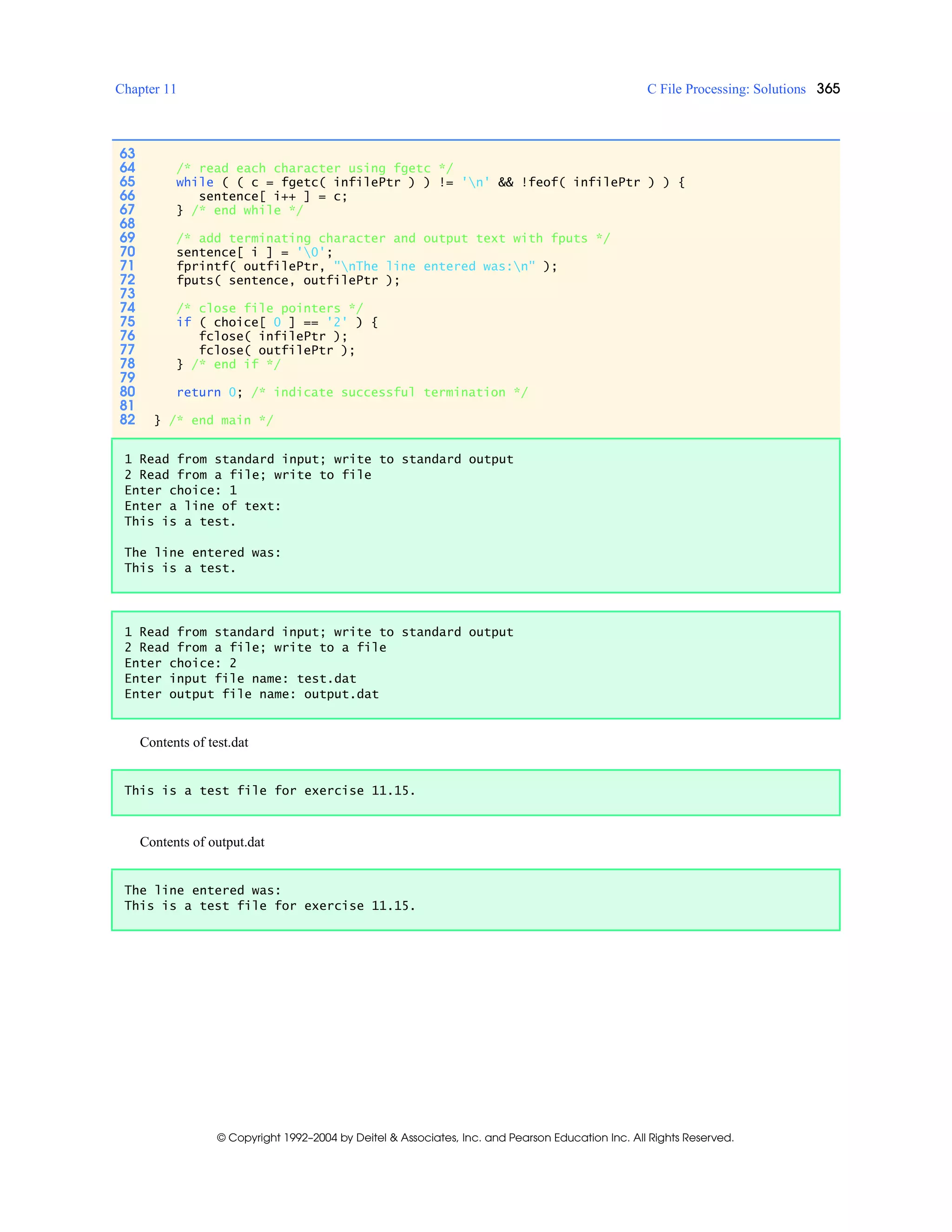 Chapter 11 C File Processing: Solutions 365
© Copyright 1992–2004 by Deitel & Associates, Inc. and Pearson Education Inc. All Rights Reserved.
Contents of test.dat
Contents of output.dat
63
64 /* read each character using fgetc */
65 while ( ( c = fgetc( infilePtr ) ) != 'n' && !feof( infilePtr ) ) {
66 sentence[ i++ ] = c;
67 } /* end while */
68
69 /* add terminating character and output text with fputs */
70 sentence[ i ] = '0';
71 fprintf( outfilePtr, "nThe line entered was:n" );
72 fputs( sentence, outfilePtr );
73
74 /* close file pointers */
75 if ( choice[ 0 ] == '2' ) {
76 fclose( infilePtr );
77 fclose( outfilePtr );
78 } /* end if */
79
80 return 0; /* indicate successful termination */
81
82 } /* end main */
1 Read from standard input; write to standard output
2 Read from a file; write to file
Enter choice: 1
Enter a line of text:
This is a test.
The line entered was:
This is a test.
1 Read from standard input; write to standard output
2 Read from a file; write to a file
Enter choice: 2
Enter input file name: test.dat
Enter output file name: output.dat
This is a test file for exercise 11.15.
The line entered was:
This is a test file for exercise 11.15.
 