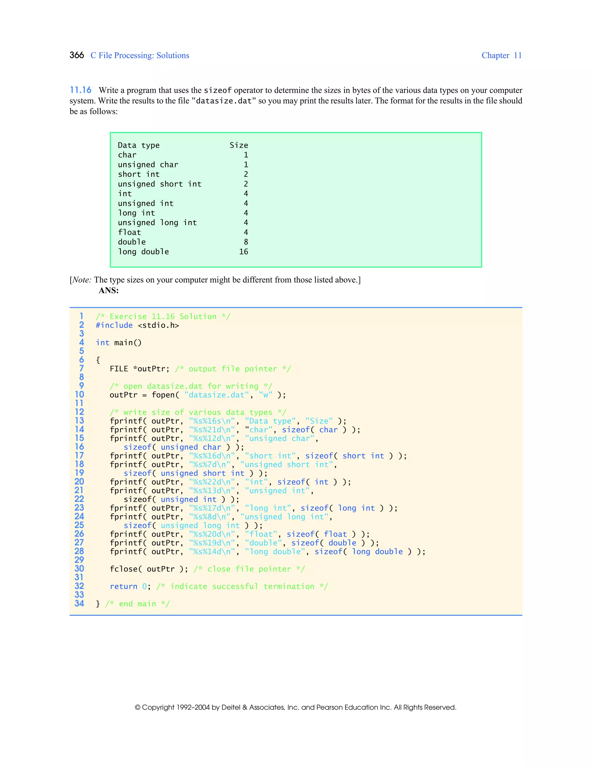 366 C File Processing: Solutions Chapter 11
© Copyright 1992–2004 by Deitel & Associates, Inc. and Pearson Education Inc. All Rights Reserved.
11.16 Write a program that uses the sizeof operator to determine the sizes in bytes of the various data types on your computer
system. Write the results to the file "datasize.dat" so you may print the results later. The format for the results in the file should
be as follows:
[Note: The type sizes on your computer might be different from those listed above.]
ANS:
Data type Size
char 1
unsigned char 1
short int 2
unsigned short int 2
int 4
unsigned int 4
long int 4
unsigned long int 4
float 4
double 8
long double 16
1 /* Exercise 11.16 Solution */
2 #include <stdio.h>
3
4 int main()
5
6 {
7 FILE *outPtr; /* output file pointer */
8
9 /* open datasize.dat for writing */
10 outPtr = fopen( "datasize.dat", "w" );
11
12 /* write size of various data types */
13 fprintf( outPtr, "%s%16sn", "Data type", "Size" );
14 fprintf( outPtr, "%s%21dn", "char", sizeof( char ) );
15 fprintf( outPtr, "%s%12dn", "unsigned char",
16 sizeof( unsigned char ) );
17 fprintf( outPtr, "%s%16dn", "short int", sizeof( short int ) );
18 fprintf( outPtr, "%s%7dn", "unsigned short int",
19 sizeof( unsigned short int ) );
20 fprintf( outPtr, "%s%22dn", "int", sizeof( int ) );
21 fprintf( outPtr, "%s%13dn", "unsigned int",
22 sizeof( unsigned int ) );
23 fprintf( outPtr, "%s%17dn", "long int", sizeof( long int ) );
24 fprintf( outPtr, "%s%8dn", "unsigned long int",
25 sizeof( unsigned long int ) );
26 fprintf( outPtr, "%s%20dn", "float", sizeof( float ) );
27 fprintf( outPtr, "%s%19dn", "double", sizeof( double ) );
28 fprintf( outPtr, "%s%14dn", "long double", sizeof( long double ) );
29
30 fclose( outPtr ); /* close file pointer */
31
32 return 0; /* indicate successful termination */
33
34 } /* end main */
 