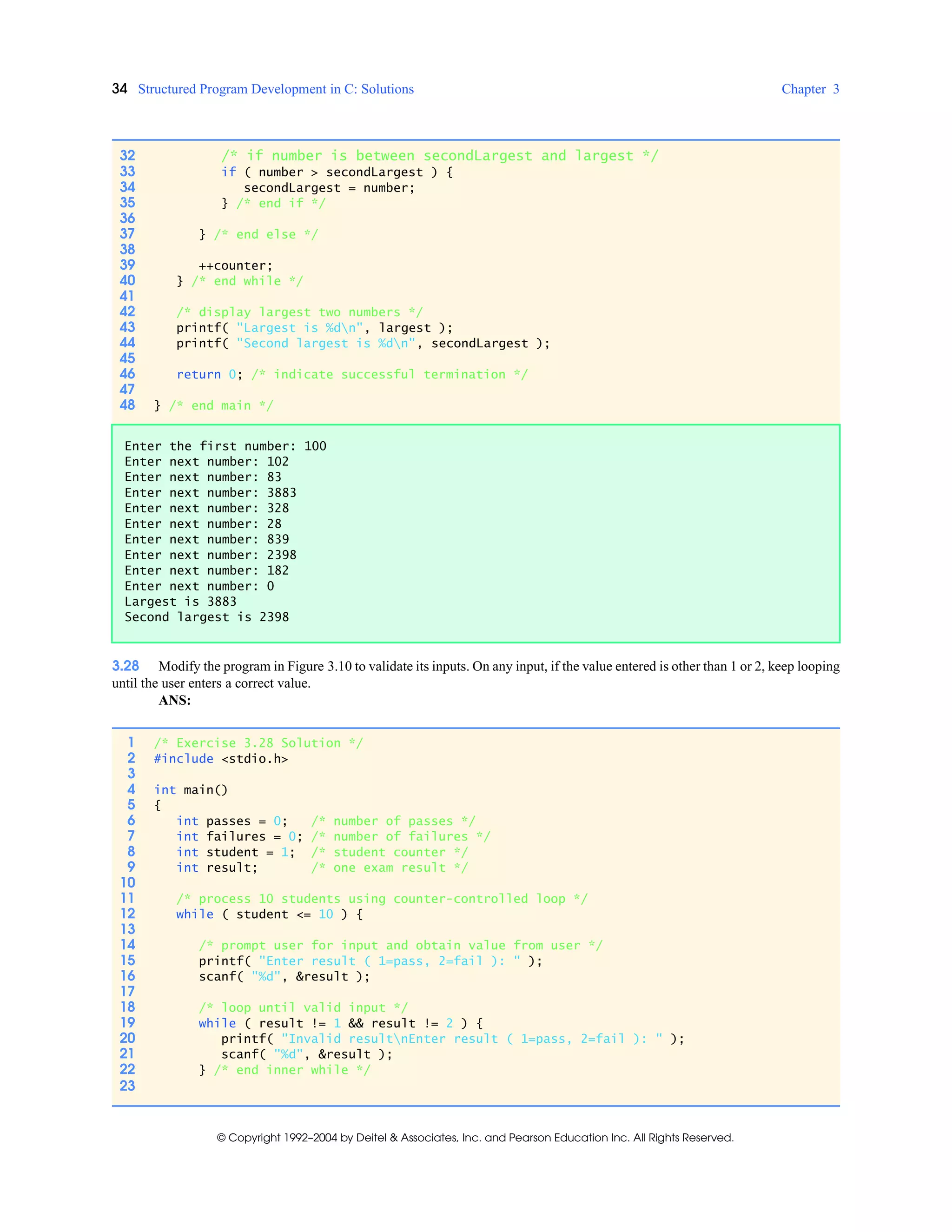 34 Structured Program Development in C: Solutions Chapter 3
© Copyright 1992–2004 by Deitel & Associates, Inc. and Pearson Education Inc. All Rights Reserved.
3.28 Modify the program in Figure 3.10 to validate its inputs. On any input, if the value entered is other than 1 or 2, keep looping
until the user enters a correct value.
ANS:
32 /* if number is between secondLargest and largest */
33 if ( number > secondLargest ) {
34 secondLargest = number;
35 } /* end if */
36
37 } /* end else */
38
39 ++counter;
40 } /* end while */
41
42 /* display largest two numbers */
43 printf( "Largest is %dn", largest );
44 printf( "Second largest is %dn", secondLargest );
45
46 return 0; /* indicate successful termination */
47
48 } /* end main */
Enter the first number: 100
Enter next number: 102
Enter next number: 83
Enter next number: 3883
Enter next number: 328
Enter next number: 28
Enter next number: 839
Enter next number: 2398
Enter next number: 182
Enter next number: 0
Largest is 3883
Second largest is 2398
1 /* Exercise 3.28 Solution */
2 #include <stdio.h>
3
4 int main()
5 {
6 int passes = 0; /* number of passes */
7 int failures = 0; /* number of failures */
8 int student = 1; /* student counter */
9 int result; /* one exam result */
10
11 /* process 10 students using counter-controlled loop */
12 while ( student <= 10 ) {
13
14 /* prompt user for input and obtain value from user */
15 printf( "Enter result ( 1=pass, 2=fail ): " );
16 scanf( "%d", &result );
17
18 /* loop until valid input */
19 while ( result != 1 && result != 2 ) {
20 printf( "Invalid resultnEnter result ( 1=pass, 2=fail ): " );
21 scanf( "%d", &result );
22 } /* end inner while */
23
 