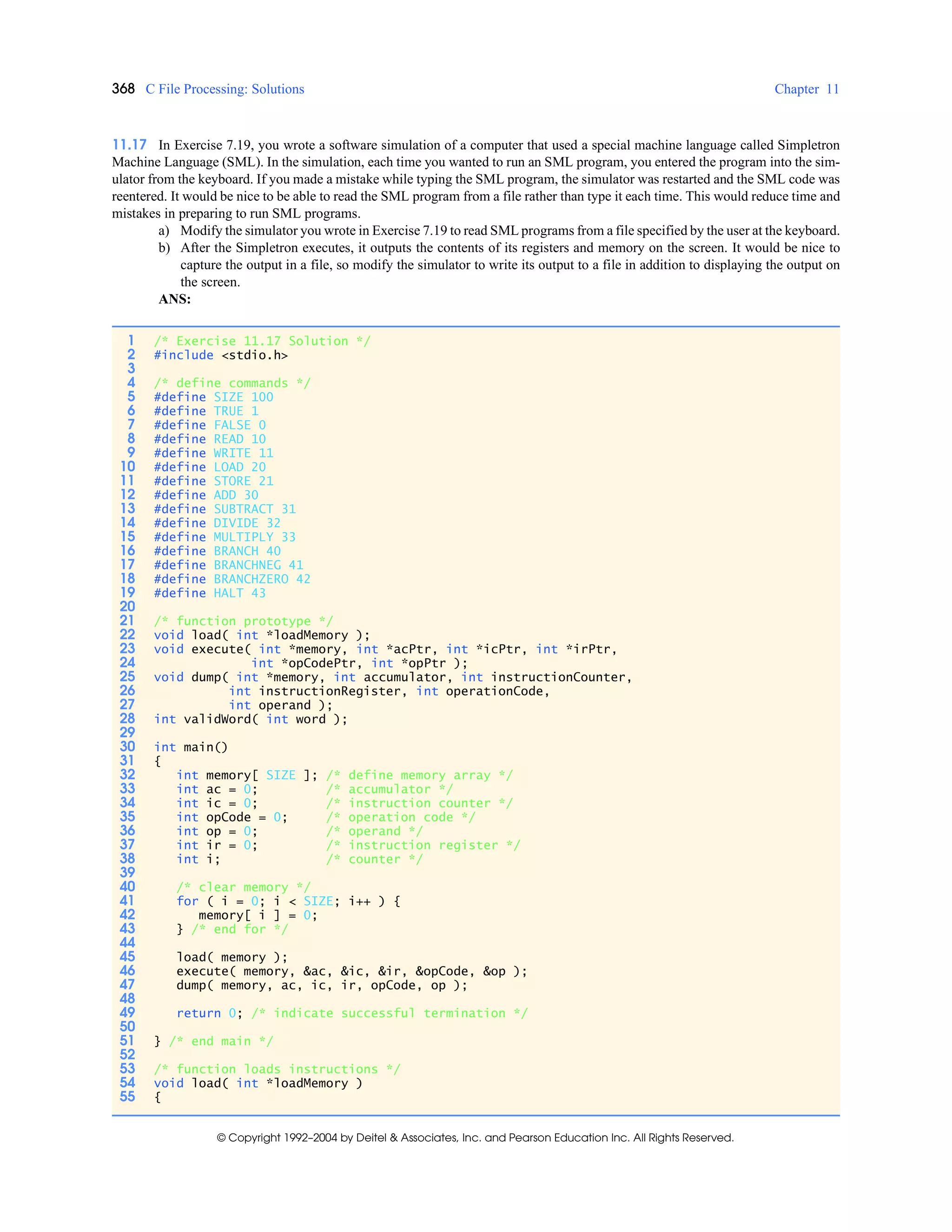 368 C File Processing: Solutions Chapter 11
© Copyright 1992–2004 by Deitel & Associates, Inc. and Pearson Education Inc. All Rights Reserved.
11.17 In Exercise 7.19, you wrote a software simulation of a computer that used a special machine language called Simpletron
Machine Language (SML). In the simulation, each time you wanted to run an SML program, you entered the program into the sim-
ulator from the keyboard. If you made a mistake while typing the SML program, the simulator was restarted and the SML code was
reentered. It would be nice to be able to read the SML program from a file rather than type it each time. This would reduce time and
mistakes in preparing to run SML programs.
a) Modify the simulator you wrote in Exercise 7.19 to read SML programs from a file specified by the user at the keyboard.
b) After the Simpletron executes, it outputs the contents of its registers and memory on the screen. It would be nice to
capture the output in a file, so modify the simulator to write its output to a file in addition to displaying the output on
the screen.
ANS:
1 /* Exercise 11.17 Solution */
2 #include <stdio.h>
3
4 /* define commands */
5 #define SIZE 100
6 #define TRUE 1
7 #define FALSE 0
8 #define READ 10
9 #define WRITE 11
10 #define LOAD 20
11 #define STORE 21
12 #define ADD 30
13 #define SUBTRACT 31
14 #define DIVIDE 32
15 #define MULTIPLY 33
16 #define BRANCH 40
17 #define BRANCHNEG 41
18 #define BRANCHZERO 42
19 #define HALT 43
20
21 /* function prototype */
22 void load( int *loadMemory );
23 void execute( int *memory, int *acPtr, int *icPtr, int *irPtr,
24 int *opCodePtr, int *opPtr );
25 void dump( int *memory, int accumulator, int instructionCounter,
26 int instructionRegister, int operationCode,
27 int operand );
28 int validWord( int word );
29
30 int main()
31 {
32 int memory[ SIZE ]; /* define memory array */
33 int ac = 0; /* accumulator */
34 int ic = 0; /* instruction counter */
35 int opCode = 0; /* operation code */
36 int op = 0; /* operand */
37 int ir = 0; /* instruction register */
38 int i; /* counter */
39
40 /* clear memory */
41 for ( i = 0; i < SIZE; i++ ) {
42 memory[ i ] = 0;
43 } /* end for */
44
45 load( memory );
46 execute( memory, &ac, &ic, &ir, &opCode, &op );
47 dump( memory, ac, ic, ir, opCode, op );
48
49 return 0; /* indicate successful termination */
50
51 } /* end main */
52
53 /* function loads instructions */
54 void load( int *loadMemory )
55 {
 