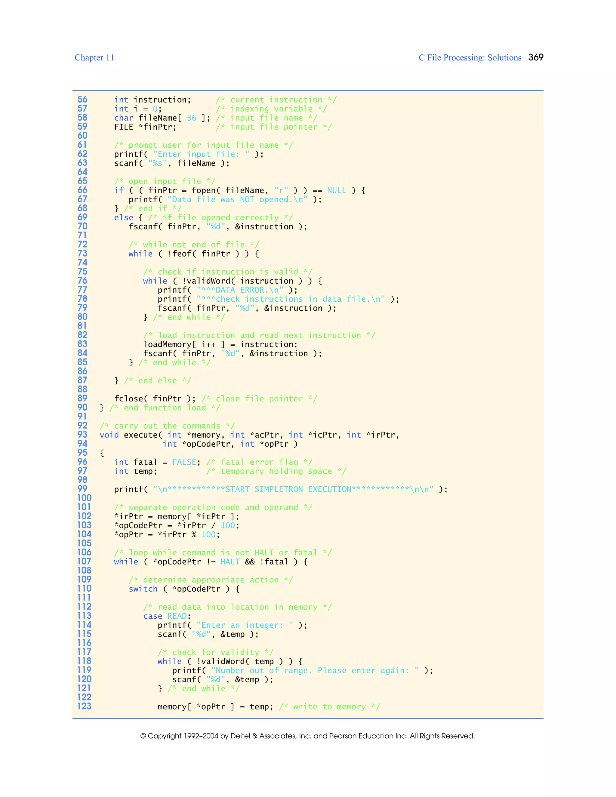 Chapter 11 C File Processing: Solutions 369
© Copyright 1992–2004 by Deitel & Associates, Inc. and Pearson Education Inc. All Rights Reserved.
56 int instruction; /* current instruction */
57 int i = 0; /* indexing variable */
58 char fileName[ 36 ]; /* input file name */
59 FILE *finPtr; /* input file pointer */
60
61 /* prompt user for input file name */
62 printf( "Enter input file: " );
63 scanf( "%s", fileName );
64
65 /* open input file */
66 if ( ( finPtr = fopen( fileName, "r" ) ) == NULL ) {
67 printf( "Data file was NOT opened.n" );
68 } /* end if */
69 else { /* if file opened correctly */
70 fscanf( finPtr, "%d", &instruction );
71
72 /* while not end of file */
73 while ( !feof( finPtr ) ) {
74
75 /* check if instruction is valid */
76 while ( !validWord( instruction ) ) {
77 printf( "***DATA ERROR.n" );
78 printf( "***check instructions in data file.n" );
79 fscanf( finPtr, "%d", &instruction );
80 } /* end while */
81
82 /* load instruction and read next instruction */
83 loadMemory[ i++ ] = instruction;
84 fscanf( finPtr, "%d", &instruction );
85 } /* end while */
86
87 } /* end else */
88
89 fclose( finPtr ); /* close file pointer */
90 } /* end function load */
91
92 /* carry out the commands */
93 void execute( int *memory, int *acPtr, int *icPtr, int *irPtr,
94 int *opCodePtr, int *opPtr )
95 {
96 int fatal = FALSE; /* fatal error flag */
97 int temp; /* temporary holding space */
98
99 printf( "n************START SIMPLETRON EXECUTION************nn" );
100
101 /* separate operation code and operand */
102 *irPtr = memory[ *icPtr ];
103 *opCodePtr = *irPtr / 100;
104 *opPtr = *irPtr % 100;
105
106 /* loop while command is not HALT or fatal */
107 while ( *opCodePtr != HALT && !fatal ) {
108
109 /* determine appropriate action */
110 switch ( *opCodePtr ) {
111
112 /* read data into location in memory */
113 case READ:
114 printf( "Enter an integer: " );
115 scanf( "%d", &temp );
116
117 /* check for validity */
118 while ( !validWord( temp ) ) {
119 printf( "Number out of range. Please enter again: " );
120 scanf( "%d", &temp );
121 } /* end while */
122
123 memory[ *opPtr ] = temp; /* write to memory */
 