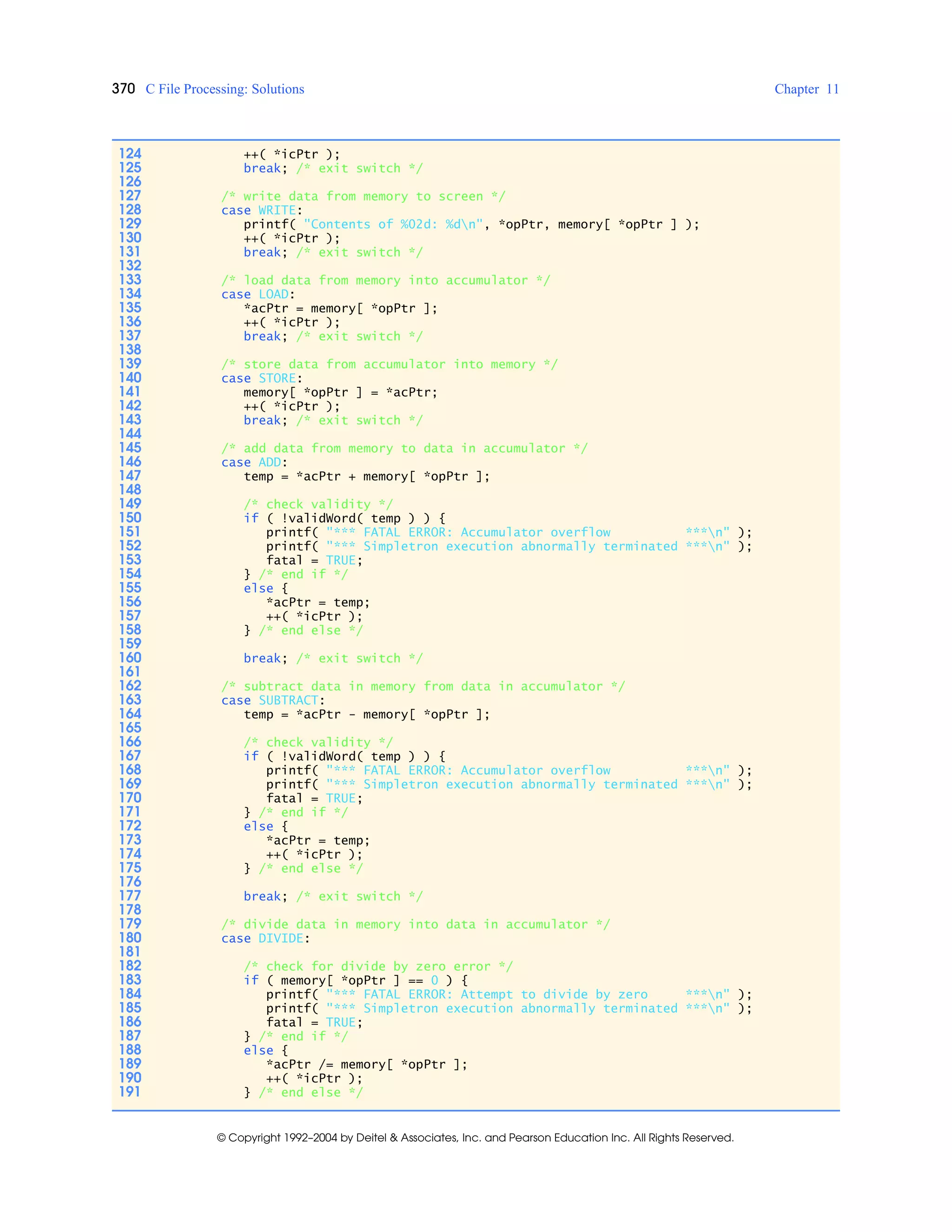 370 C File Processing: Solutions Chapter 11
© Copyright 1992–2004 by Deitel & Associates, Inc. and Pearson Education Inc. All Rights Reserved.
124 ++( *icPtr );
125 break; /* exit switch */
126
127 /* write data from memory to screen */
128 case WRITE:
129 printf( "Contents of %02d: %dn", *opPtr, memory[ *opPtr ] );
130 ++( *icPtr );
131 break; /* exit switch */
132
133 /* load data from memory into accumulator */
134 case LOAD:
135 *acPtr = memory[ *opPtr ];
136 ++( *icPtr );
137 break; /* exit switch */
138
139 /* store data from accumulator into memory */
140 case STORE:
141 memory[ *opPtr ] = *acPtr;
142 ++( *icPtr );
143 break; /* exit switch */
144
145 /* add data from memory to data in accumulator */
146 case ADD:
147 temp = *acPtr + memory[ *opPtr ];
148
149 /* check validity */
150 if ( !validWord( temp ) ) {
151 printf( "*** FATAL ERROR: Accumulator overflow ***n" );
152 printf( "*** Simpletron execution abnormally terminated ***n" );
153 fatal = TRUE;
154 } /* end if */
155 else {
156 *acPtr = temp;
157 ++( *icPtr );
158 } /* end else */
159
160 break; /* exit switch */
161
162 /* subtract data in memory from data in accumulator */
163 case SUBTRACT:
164 temp = *acPtr - memory[ *opPtr ];
165
166 /* check validity */
167 if ( !validWord( temp ) ) {
168 printf( "*** FATAL ERROR: Accumulator overflow ***n" );
169 printf( "*** Simpletron execution abnormally terminated ***n" );
170 fatal = TRUE;
171 } /* end if */
172 else {
173 *acPtr = temp;
174 ++( *icPtr );
175 } /* end else */
176
177 break; /* exit switch */
178
179 /* divide data in memory into data in accumulator */
180 case DIVIDE:
181
182 /* check for divide by zero error */
183 if ( memory[ *opPtr ] == 0 ) {
184 printf( "*** FATAL ERROR: Attempt to divide by zero ***n" );
185 printf( "*** Simpletron execution abnormally terminated ***n" );
186 fatal = TRUE;
187 } /* end if */
188 else {
189 *acPtr /= memory[ *opPtr ];
190 ++( *icPtr );
191 } /* end else */
 