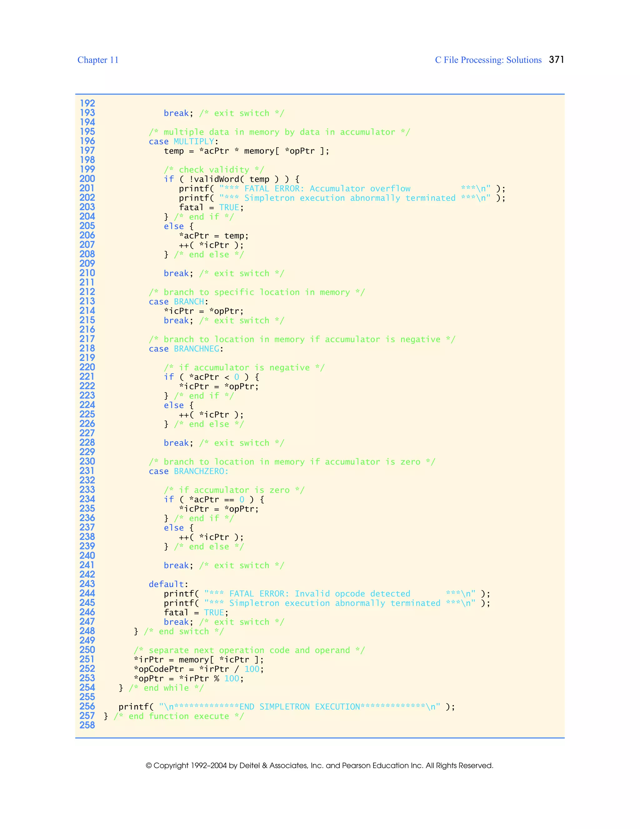 Chapter 11 C File Processing: Solutions 371
© Copyright 1992–2004 by Deitel & Associates, Inc. and Pearson Education Inc. All Rights Reserved.
192
193 break; /* exit switch */
194
195 /* multiple data in memory by data in accumulator */
196 case MULTIPLY:
197 temp = *acPtr * memory[ *opPtr ];
198
199 /* check validity */
200 if ( !validWord( temp ) ) {
201 printf( "*** FATAL ERROR: Accumulator overflow ***n" );
202 printf( "*** Simpletron execution abnormally terminated ***n" );
203 fatal = TRUE;
204 } /* end if */
205 else {
206 *acPtr = temp;
207 ++( *icPtr );
208 } /* end else */
209
210 break; /* exit switch */
211
212 /* branch to specific location in memory */
213 case BRANCH:
214 *icPtr = *opPtr;
215 break; /* exit switch */
216
217 /* branch to location in memory if accumulator is negative */
218 case BRANCHNEG:
219
220 /* if accumulator is negative */
221 if ( *acPtr < 0 ) {
222 *icPtr = *opPtr;
223 } /* end if */
224 else {
225 ++( *icPtr );
226 } /* end else */
227
228 break; /* exit switch */
229
230 /* branch to location in memory if accumulator is zero */
231 case BRANCHZERO:
232
233 /* if accumulator is zero */
234 if ( *acPtr == 0 ) {
235 *icPtr = *opPtr;
236 } /* end if */
237 else {
238 ++( *icPtr );
239 } /* end else */
240
241 break; /* exit switch */
242
243 default:
244 printf( "*** FATAL ERROR: Invalid opcode detected ***n" );
245 printf( "*** Simpletron execution abnormally terminated ***n" );
246 fatal = TRUE;
247 break; /* exit switch */
248 } /* end switch */
249
250 /* separate next operation code and operand */
251 *irPtr = memory[ *icPtr ];
252 *opCodePtr = *irPtr / 100;
253 *opPtr = *irPtr % 100;
254 } /* end while */
255
256 printf( "n*************END SIMPLETRON EXECUTION*************n" );
257 } /* end function execute */
258
 