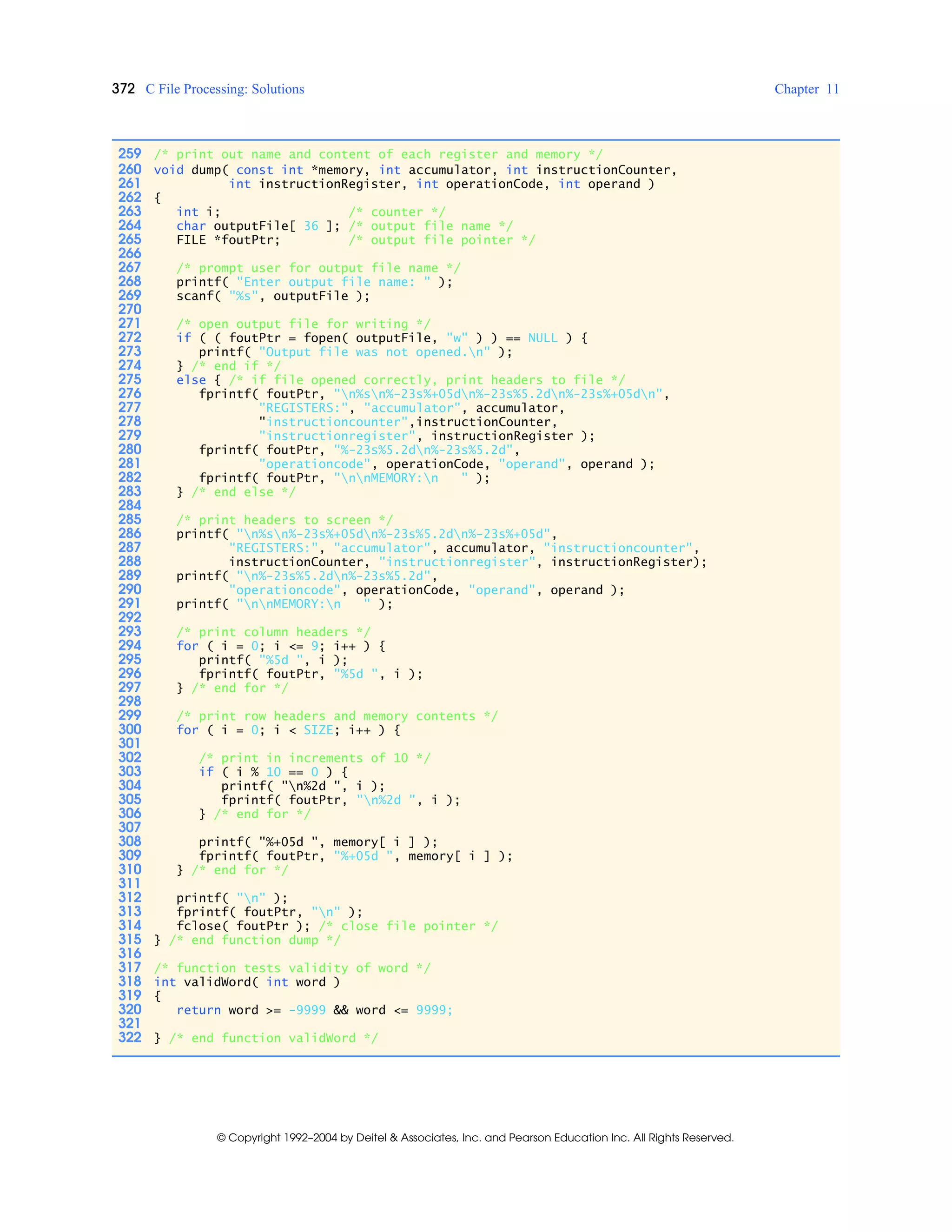 372 C File Processing: Solutions Chapter 11
© Copyright 1992–2004 by Deitel & Associates, Inc. and Pearson Education Inc. All Rights Reserved.
259 /* print out name and content of each register and memory */
260 void dump( const int *memory, int accumulator, int instructionCounter,
261 int instructionRegister, int operationCode, int operand )
262 {
263 int i; /* counter */
264 char outputFile[ 36 ]; /* output file name */
265 FILE *foutPtr; /* output file pointer */
266
267 /* prompt user for output file name */
268 printf( "Enter output file name: " );
269 scanf( "%s", outputFile );
270
271 /* open output file for writing */
272 if ( ( foutPtr = fopen( outputFile, "w" ) ) == NULL ) {
273 printf( "Output file was not opened.n" );
274 } /* end if */
275 else { /* if file opened correctly, print headers to file */
276 fprintf( foutPtr, "n%sn%-23s%+05dn%-23s%5.2dn%-23s%+05dn",
277 "REGISTERS:", "accumulator", accumulator,
278 "instructioncounter",instructionCounter,
279 "instructionregister", instructionRegister );
280 fprintf( foutPtr, "%-23s%5.2dn%-23s%5.2d",
281 "operationcode", operationCode, "operand", operand );
282 fprintf( foutPtr, "nnMEMORY:n " );
283 } /* end else */
284
285 /* print headers to screen */
286 printf( "n%sn%-23s%+05dn%-23s%5.2dn%-23s%+05d",
287 "REGISTERS:", "accumulator", accumulator, "instructioncounter",
288 instructionCounter, "instructionregister", instructionRegister);
289 printf( "n%-23s%5.2dn%-23s%5.2d",
290 "operationcode", operationCode, "operand", operand );
291 printf( "nnMEMORY:n " );
292
293 /* print column headers */
294 for ( i = 0; i <= 9; i++ ) {
295 printf( "%5d ", i );
296 fprintf( foutPtr, "%5d ", i );
297 } /* end for */
298
299 /* print row headers and memory contents */
300 for ( i = 0; i < SIZE; i++ ) {
301
302 /* print in increments of 10 */
303 if ( i % 10 == 0 ) {
304 printf( "n%2d ", i );
305 fprintf( foutPtr, "n%2d ", i );
306 } /* end for */
307
308 printf( "%+05d ", memory[ i ] );
309 fprintf( foutPtr, "%+05d ", memory[ i ] );
310 } /* end for */
311
312 printf( "n" );
313 fprintf( foutPtr, "n" );
314 fclose( foutPtr ); /* close file pointer */
315 } /* end function dump */
316
317 /* function tests validity of word */
318 int validWord( int word )
319 {
320 return word >= -9999 && word <= 9999;
321
322 } /* end function validWord */
 