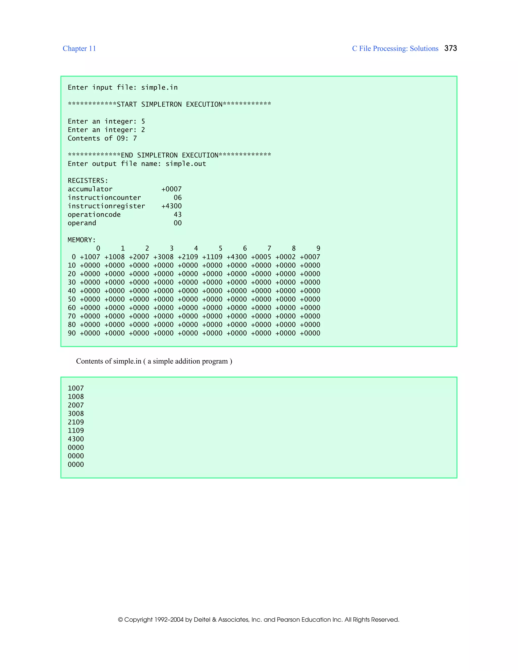 Chapter 11 C File Processing: Solutions 373
© Copyright 1992–2004 by Deitel & Associates, Inc. and Pearson Education Inc. All Rights Reserved.
Contents of simple.in ( a simple addition program )
Enter input file: simple.in
************START SIMPLETRON EXECUTION************
Enter an integer: 5
Enter an integer: 2
Contents of 09: 7
*************END SIMPLETRON EXECUTION*************
Enter output file name: simple.out
REGISTERS:
accumulator +0007
instructioncounter 06
instructionregister +4300
operationcode 43
operand 00
MEMORY:
0 1 2 3 4 5 6 7 8 9
0 +1007 +1008 +2007 +3008 +2109 +1109 +4300 +0005 +0002 +0007
10 +0000 +0000 +0000 +0000 +0000 +0000 +0000 +0000 +0000 +0000
20 +0000 +0000 +0000 +0000 +0000 +0000 +0000 +0000 +0000 +0000
30 +0000 +0000 +0000 +0000 +0000 +0000 +0000 +0000 +0000 +0000
40 +0000 +0000 +0000 +0000 +0000 +0000 +0000 +0000 +0000 +0000
50 +0000 +0000 +0000 +0000 +0000 +0000 +0000 +0000 +0000 +0000
60 +0000 +0000 +0000 +0000 +0000 +0000 +0000 +0000 +0000 +0000
70 +0000 +0000 +0000 +0000 +0000 +0000 +0000 +0000 +0000 +0000
80 +0000 +0000 +0000 +0000 +0000 +0000 +0000 +0000 +0000 +0000
90 +0000 +0000 +0000 +0000 +0000 +0000 +0000 +0000 +0000 +0000
1007
1008
2007
3008
2109
1109
4300
0000
0000
0000
 