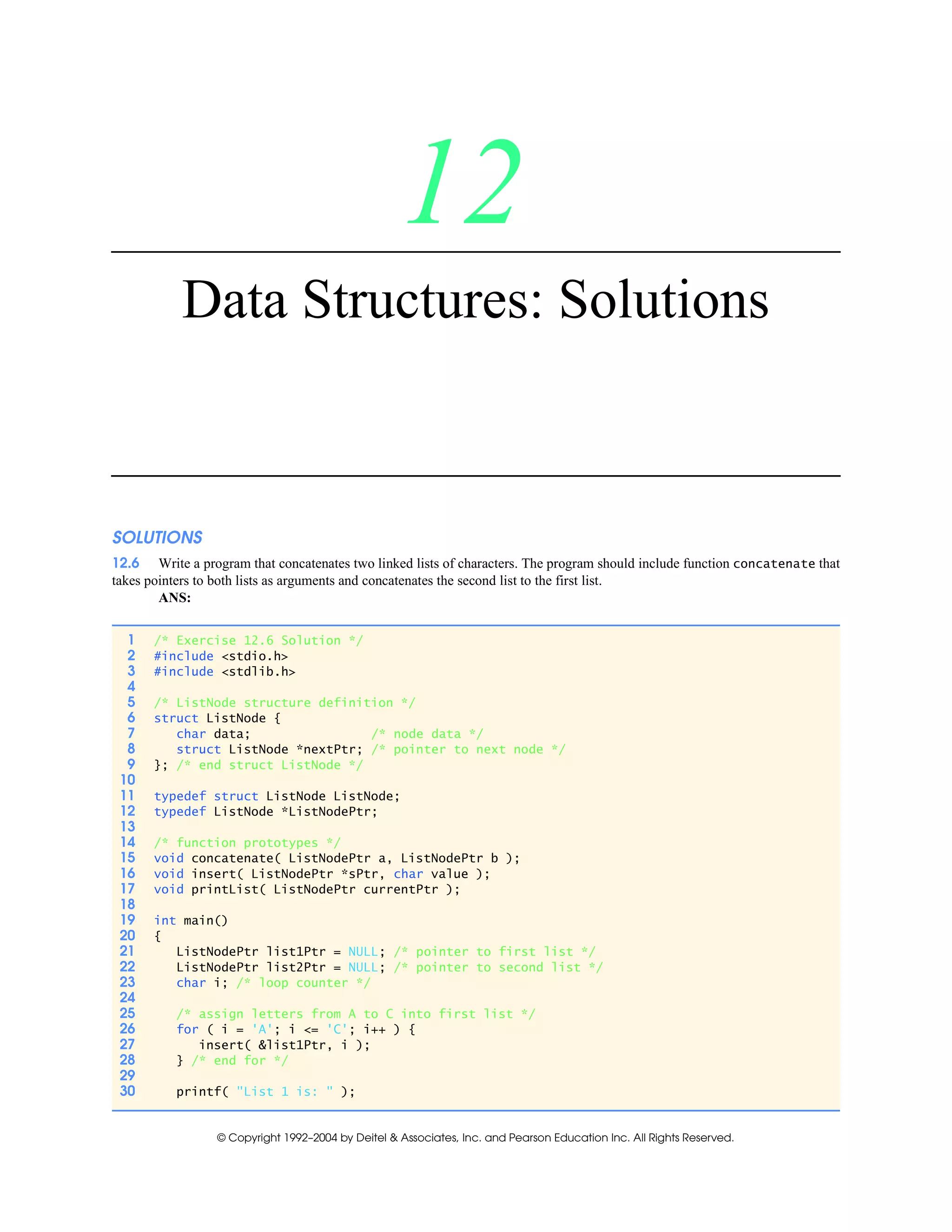 © Copyright 1992–2004 by Deitel & Associates, Inc. and Pearson Education Inc. All Rights Reserved.
12
Data Structures: Solutions
SOLUTIONS
12.6 Write a program that concatenates two linked lists of characters. The program should include function concatenate that
takes pointers to both lists as arguments and concatenates the second list to the first list.
ANS:
1 /* Exercise 12.6 Solution */
2 #include <stdio.h>
3 #include <stdlib.h>
4
5 /* ListNode structure definition */
6 struct ListNode {
7 char data; /* node data */
8 struct ListNode *nextPtr; /* pointer to next node */
9 }; /* end struct ListNode */
10
11 typedef struct ListNode ListNode;
12 typedef ListNode *ListNodePtr;
13
14 /* function prototypes */
15 void concatenate( ListNodePtr a, ListNodePtr b );
16 void insert( ListNodePtr *sPtr, char value );
17 void printList( ListNodePtr currentPtr );
18
19 int main()
20 {
21 ListNodePtr list1Ptr = NULL; /* pointer to first list */
22 ListNodePtr list2Ptr = NULL; /* pointer to second list */
23 char i; /* loop counter */
24
25 /* assign letters from A to C into first list */
26 for ( i = 'A'; i <= 'C'; i++ ) {
27 insert( &list1Ptr, i );
28 } /* end for */
29
30 printf( "List 1 is: " );
 