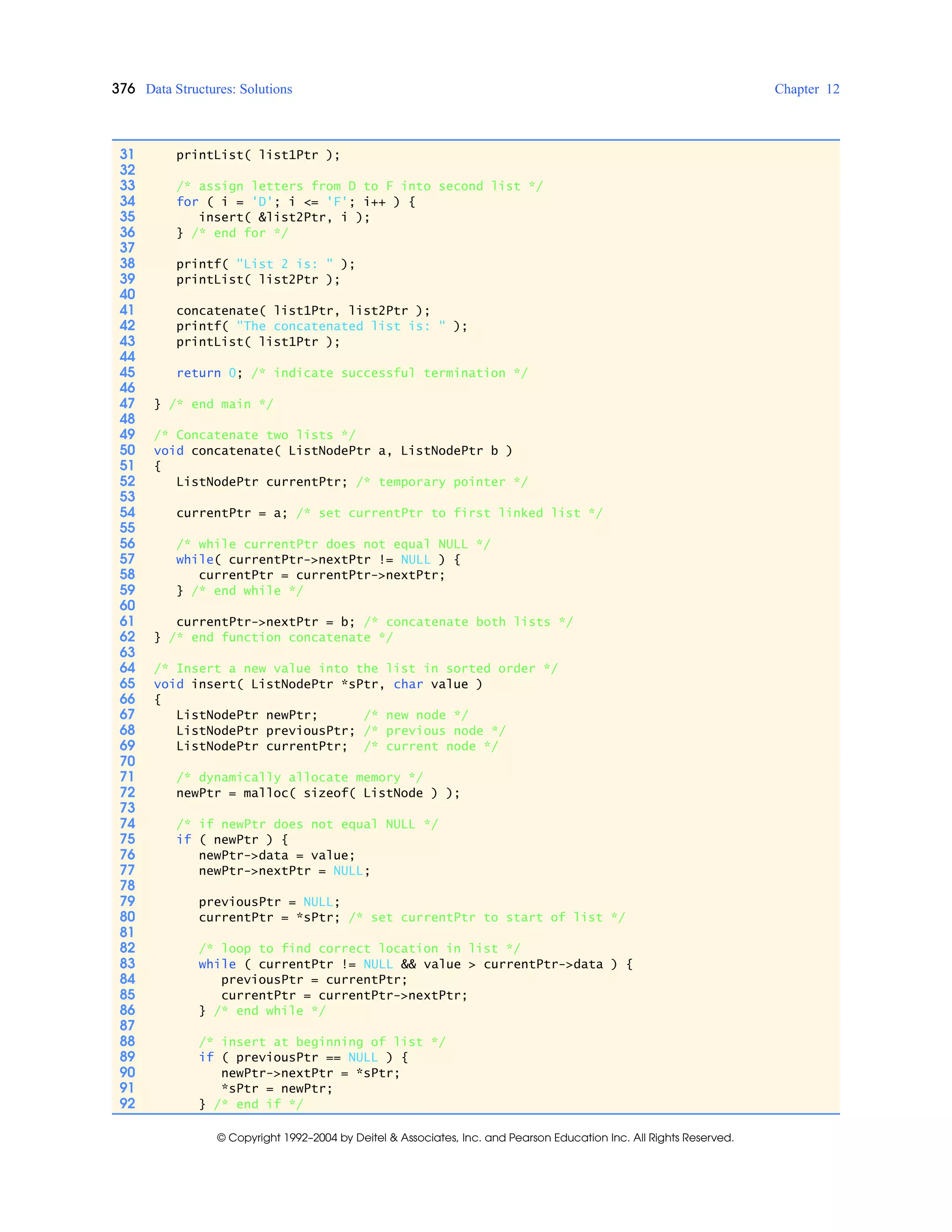 376 Data Structures: Solutions Chapter 12
© Copyright 1992–2004 by Deitel & Associates, Inc. and Pearson Education Inc. All Rights Reserved.
31 printList( list1Ptr );
32
33 /* assign letters from D to F into second list */
34 for ( i = 'D'; i <= 'F'; i++ ) {
35 insert( &list2Ptr, i );
36 } /* end for */
37
38 printf( "List 2 is: " );
39 printList( list2Ptr );
40
41 concatenate( list1Ptr, list2Ptr );
42 printf( "The concatenated list is: " );
43 printList( list1Ptr );
44
45 return 0; /* indicate successful termination */
46
47 } /* end main */
48
49 /* Concatenate two lists */
50 void concatenate( ListNodePtr a, ListNodePtr b )
51 {
52 ListNodePtr currentPtr; /* temporary pointer */
53
54 currentPtr = a; /* set currentPtr to first linked list */
55
56 /* while currentPtr does not equal NULL */
57 while( currentPtr->nextPtr != NULL ) {
58 currentPtr = currentPtr->nextPtr;
59 } /* end while */
60
61 currentPtr->nextPtr = b; /* concatenate both lists */
62 } /* end function concatenate */
63
64 /* Insert a new value into the list in sorted order */
65 void insert( ListNodePtr *sPtr, char value )
66 {
67 ListNodePtr newPtr; /* new node */
68 ListNodePtr previousPtr; /* previous node */
69 ListNodePtr currentPtr; /* current node */
70
71 /* dynamically allocate memory */
72 newPtr = malloc( sizeof( ListNode ) );
73
74 /* if newPtr does not equal NULL */
75 if ( newPtr ) {
76 newPtr->data = value;
77 newPtr->nextPtr = NULL;
78
79 previousPtr = NULL;
80 currentPtr = *sPtr; /* set currentPtr to start of list */
81
82 /* loop to find correct location in list */
83 while ( currentPtr != NULL && value > currentPtr->data ) {
84 previousPtr = currentPtr;
85 currentPtr = currentPtr->nextPtr;
86 } /* end while */
87
88 /* insert at beginning of list */
89 if ( previousPtr == NULL ) {
90 newPtr->nextPtr = *sPtr;
91 *sPtr = newPtr;
92 } /* end if */
 