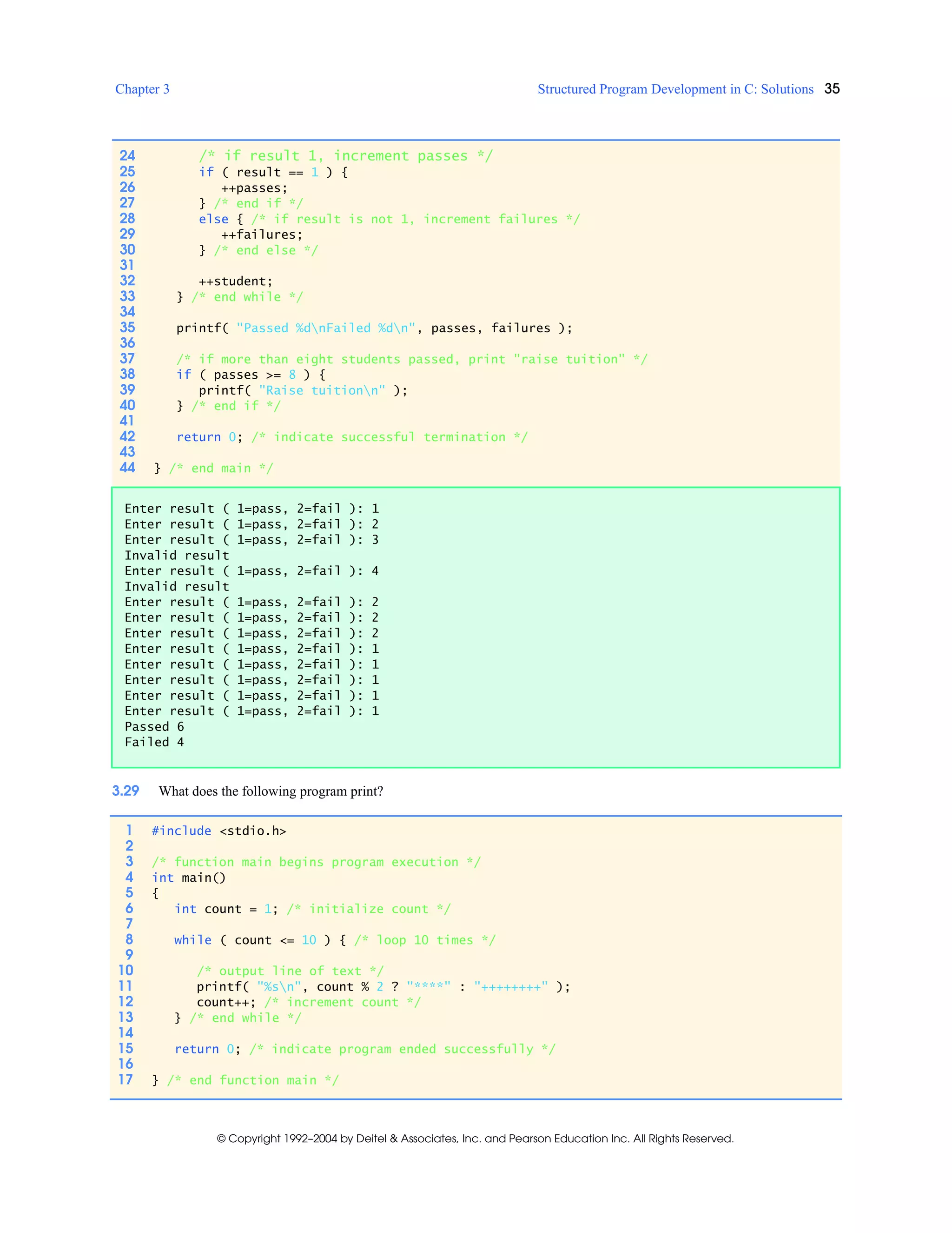 Chapter 3 Structured Program Development in C: Solutions 35
© Copyright 1992–2004 by Deitel & Associates, Inc. and Pearson Education Inc. All Rights Reserved.
3.29 What does the following program print?
24 /* if result 1, increment passes */
25 if ( result == 1 ) {
26 ++passes;
27 } /* end if */
28 else { /* if result is not 1, increment failures */
29 ++failures;
30 } /* end else */
31
32 ++student;
33 } /* end while */
34
35 printf( "Passed %dnFailed %dn", passes, failures );
36
37 /* if more than eight students passed, print "raise tuition" */
38 if ( passes >= 8 ) {
39 printf( "Raise tuitionn" );
40 } /* end if */
41
42 return 0; /* indicate successful termination */
43
44 } /* end main */
Enter result ( 1=pass, 2=fail ): 1
Enter result ( 1=pass, 2=fail ): 2
Enter result ( 1=pass, 2=fail ): 3
Invalid result
Enter result ( 1=pass, 2=fail ): 4
Invalid result
Enter result ( 1=pass, 2=fail ): 2
Enter result ( 1=pass, 2=fail ): 2
Enter result ( 1=pass, 2=fail ): 2
Enter result ( 1=pass, 2=fail ): 1
Enter result ( 1=pass, 2=fail ): 1
Enter result ( 1=pass, 2=fail ): 1
Enter result ( 1=pass, 2=fail ): 1
Enter result ( 1=pass, 2=fail ): 1
Passed 6
Failed 4
1 #include <stdio.h>
2
3 /* function main begins program execution */
4 int main()
5 {
6 int count = 1; /* initialize count */
7
8 while ( count <= 10 ) { /* loop 10 times */
9
10 /* output line of text */
11 printf( "%sn", count % 2 ? "****" : "++++++++" );
12 count++; /* increment count */
13 } /* end while */
14
15 return 0; /* indicate program ended successfully */
16
17 } /* end function main */
 
