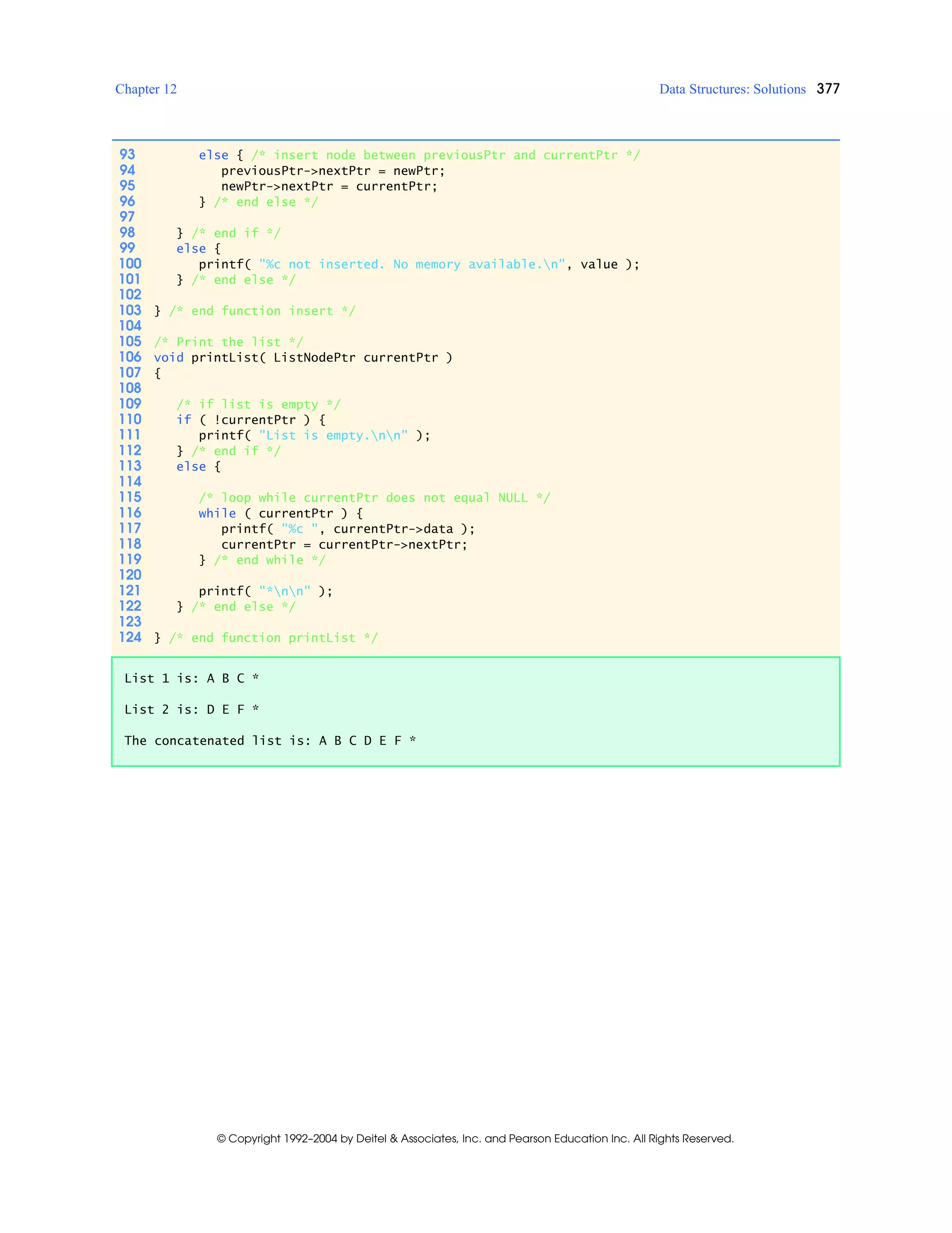 Chapter 12 Data Structures: Solutions 377
© Copyright 1992–2004 by Deitel & Associates, Inc. and Pearson Education Inc. All Rights Reserved.
93 else { /* insert node between previousPtr and currentPtr */
94 previousPtr->nextPtr = newPtr;
95 newPtr->nextPtr = currentPtr;
96 } /* end else */
97
98 } /* end if */
99 else {
100 printf( "%c not inserted. No memory available.n", value );
101 } /* end else */
102
103 } /* end function insert */
104
105 /* Print the list */
106 void printList( ListNodePtr currentPtr )
107 {
108
109 /* if list is empty */
110 if ( !currentPtr ) {
111 printf( "List is empty.nn" );
112 } /* end if */
113 else {
114
115 /* loop while currentPtr does not equal NULL */
116 while ( currentPtr ) {
117 printf( "%c ", currentPtr->data );
118 currentPtr = currentPtr->nextPtr;
119 } /* end while */
120
121 printf( "*nn" );
122 } /* end else */
123
124 } /* end function printList */
List 1 is: A B C *
List 2 is: D E F *
The concatenated list is: A B C D E F *
 