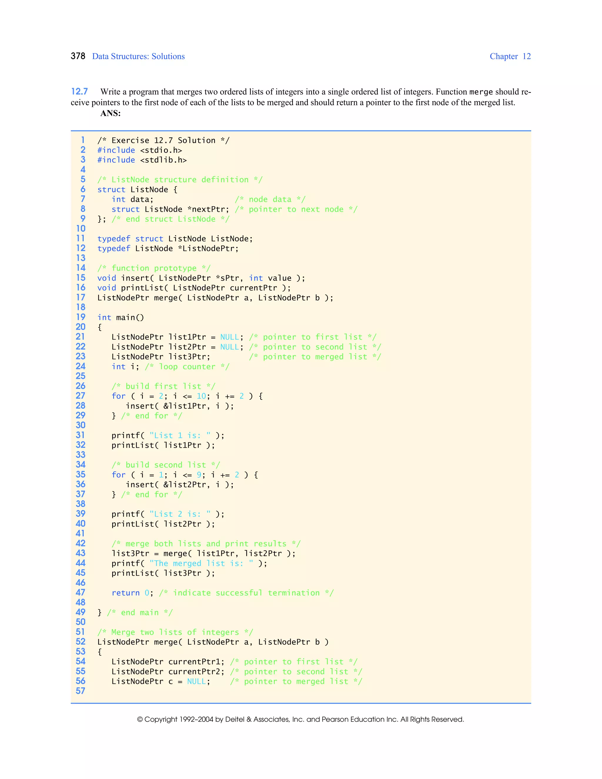 378 Data Structures: Solutions Chapter 12
© Copyright 1992–2004 by Deitel & Associates, Inc. and Pearson Education Inc. All Rights Reserved.
12.7 Write a program that merges two ordered lists of integers into a single ordered list of integers. Function merge should re-
ceive pointers to the first node of each of the lists to be merged and should return a pointer to the first node of the merged list.
ANS:
1 /* Exercise 12.7 Solution */
2 #include <stdio.h>
3 #include <stdlib.h>
4
5 /* ListNode structure definition */
6 struct ListNode {
7 int data; /* node data */
8 struct ListNode *nextPtr; /* pointer to next node */
9 }; /* end struct ListNode */
10
11 typedef struct ListNode ListNode;
12 typedef ListNode *ListNodePtr;
13
14 /* function prototype */
15 void insert( ListNodePtr *sPtr, int value );
16 void printList( ListNodePtr currentPtr );
17 ListNodePtr merge( ListNodePtr a, ListNodePtr b );
18
19 int main()
20 {
21 ListNodePtr list1Ptr = NULL; /* pointer to first list */
22 ListNodePtr list2Ptr = NULL; /* pointer to second list */
23 ListNodePtr list3Ptr; /* pointer to merged list */
24 int i; /* loop counter */
25
26 /* build first list */
27 for ( i = 2; i <= 10; i += 2 ) {
28 insert( &list1Ptr, i );
29 } /* end for */
30
31 printf( "List 1 is: " );
32 printList( list1Ptr );
33
34 /* build second list */
35 for ( i = 1; i <= 9; i += 2 ) {
36 insert( &list2Ptr, i );
37 } /* end for */
38
39 printf( "List 2 is: " );
40 printList( list2Ptr );
41
42 /* merge both lists and print results */
43 list3Ptr = merge( list1Ptr, list2Ptr );
44 printf( "The merged list is: " );
45 printList( list3Ptr );
46
47 return 0; /* indicate successful termination */
48
49 } /* end main */
50
51 /* Merge two lists of integers */
52 ListNodePtr merge( ListNodePtr a, ListNodePtr b )
53 {
54 ListNodePtr currentPtr1; /* pointer to first list */
55 ListNodePtr currentPtr2; /* pointer to second list */
56 ListNodePtr c = NULL; /* pointer to merged list */
57
 