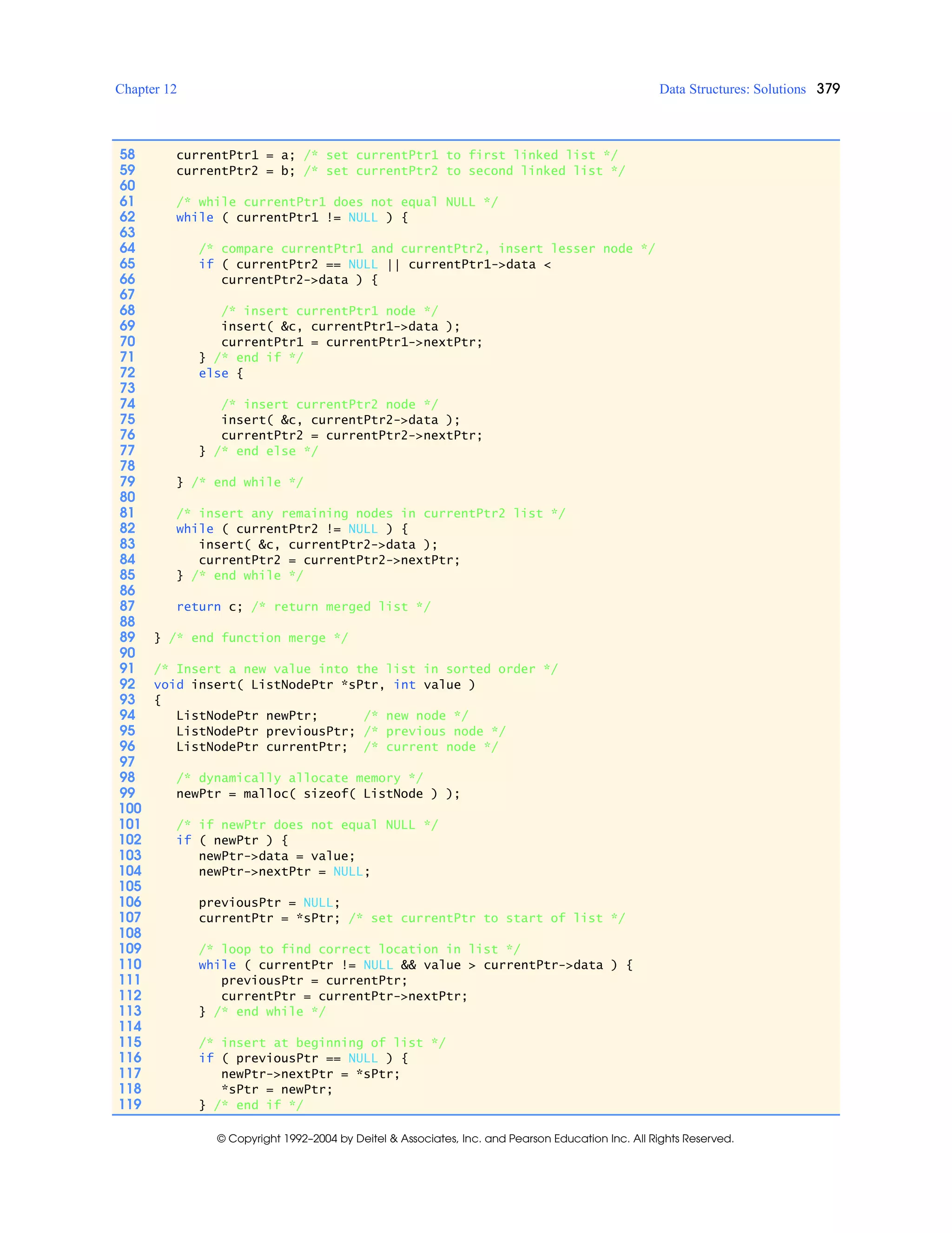 Chapter 12 Data Structures: Solutions 379
© Copyright 1992–2004 by Deitel & Associates, Inc. and Pearson Education Inc. All Rights Reserved.
58 currentPtr1 = a; /* set currentPtr1 to first linked list */
59 currentPtr2 = b; /* set currentPtr2 to second linked list */
60
61 /* while currentPtr1 does not equal NULL */
62 while ( currentPtr1 != NULL ) {
63
64 /* compare currentPtr1 and currentPtr2, insert lesser node */
65 if ( currentPtr2 == NULL || currentPtr1->data <
66 currentPtr2->data ) {
67
68 /* insert currentPtr1 node */
69 insert( &c, currentPtr1->data );
70 currentPtr1 = currentPtr1->nextPtr;
71 } /* end if */
72 else {
73
74 /* insert currentPtr2 node */
75 insert( &c, currentPtr2->data );
76 currentPtr2 = currentPtr2->nextPtr;
77 } /* end else */
78
79 } /* end while */
80
81 /* insert any remaining nodes in currentPtr2 list */
82 while ( currentPtr2 != NULL ) {
83 insert( &c, currentPtr2->data );
84 currentPtr2 = currentPtr2->nextPtr;
85 } /* end while */
86
87 return c; /* return merged list */
88
89 } /* end function merge */
90
91 /* Insert a new value into the list in sorted order */
92 void insert( ListNodePtr *sPtr, int value )
93 {
94 ListNodePtr newPtr; /* new node */
95 ListNodePtr previousPtr; /* previous node */
96 ListNodePtr currentPtr; /* current node */
97
98 /* dynamically allocate memory */
99 newPtr = malloc( sizeof( ListNode ) );
100
101 /* if newPtr does not equal NULL */
102 if ( newPtr ) {
103 newPtr->data = value;
104 newPtr->nextPtr = NULL;
105
106 previousPtr = NULL;
107 currentPtr = *sPtr; /* set currentPtr to start of list */
108
109 /* loop to find correct location in list */
110 while ( currentPtr != NULL && value > currentPtr->data ) {
111 previousPtr = currentPtr;
112 currentPtr = currentPtr->nextPtr;
113 } /* end while */
114
115 /* insert at beginning of list */
116 if ( previousPtr == NULL ) {
117 newPtr->nextPtr = *sPtr;
118 *sPtr = newPtr;
119 } /* end if */
 