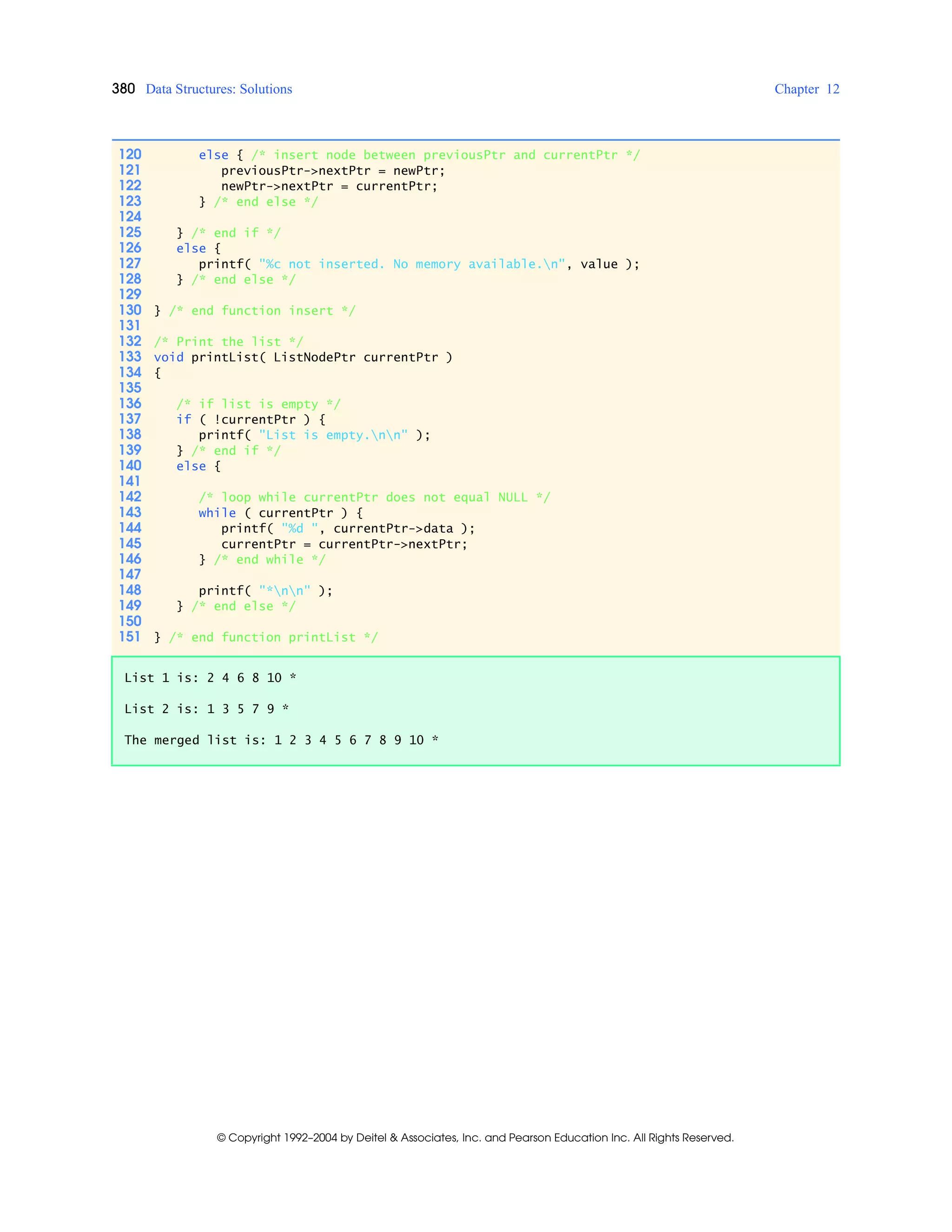 380 Data Structures: Solutions Chapter 12
© Copyright 1992–2004 by Deitel & Associates, Inc. and Pearson Education Inc. All Rights Reserved.
120 else { /* insert node between previousPtr and currentPtr */
121 previousPtr->nextPtr = newPtr;
122 newPtr->nextPtr = currentPtr;
123 } /* end else */
124
125 } /* end if */
126 else {
127 printf( "%c not inserted. No memory available.n", value );
128 } /* end else */
129
130 } /* end function insert */
131
132 /* Print the list */
133 void printList( ListNodePtr currentPtr )
134 {
135
136 /* if list is empty */
137 if ( !currentPtr ) {
138 printf( "List is empty.nn" );
139 } /* end if */
140 else {
141
142 /* loop while currentPtr does not equal NULL */
143 while ( currentPtr ) {
144 printf( "%d ", currentPtr->data );
145 currentPtr = currentPtr->nextPtr;
146 } /* end while */
147
148 printf( "*nn" );
149 } /* end else */
150
151 } /* end function printList */
List 1 is: 2 4 6 8 10 *
List 2 is: 1 3 5 7 9 *
The merged list is: 1 2 3 4 5 6 7 8 9 10 *
 