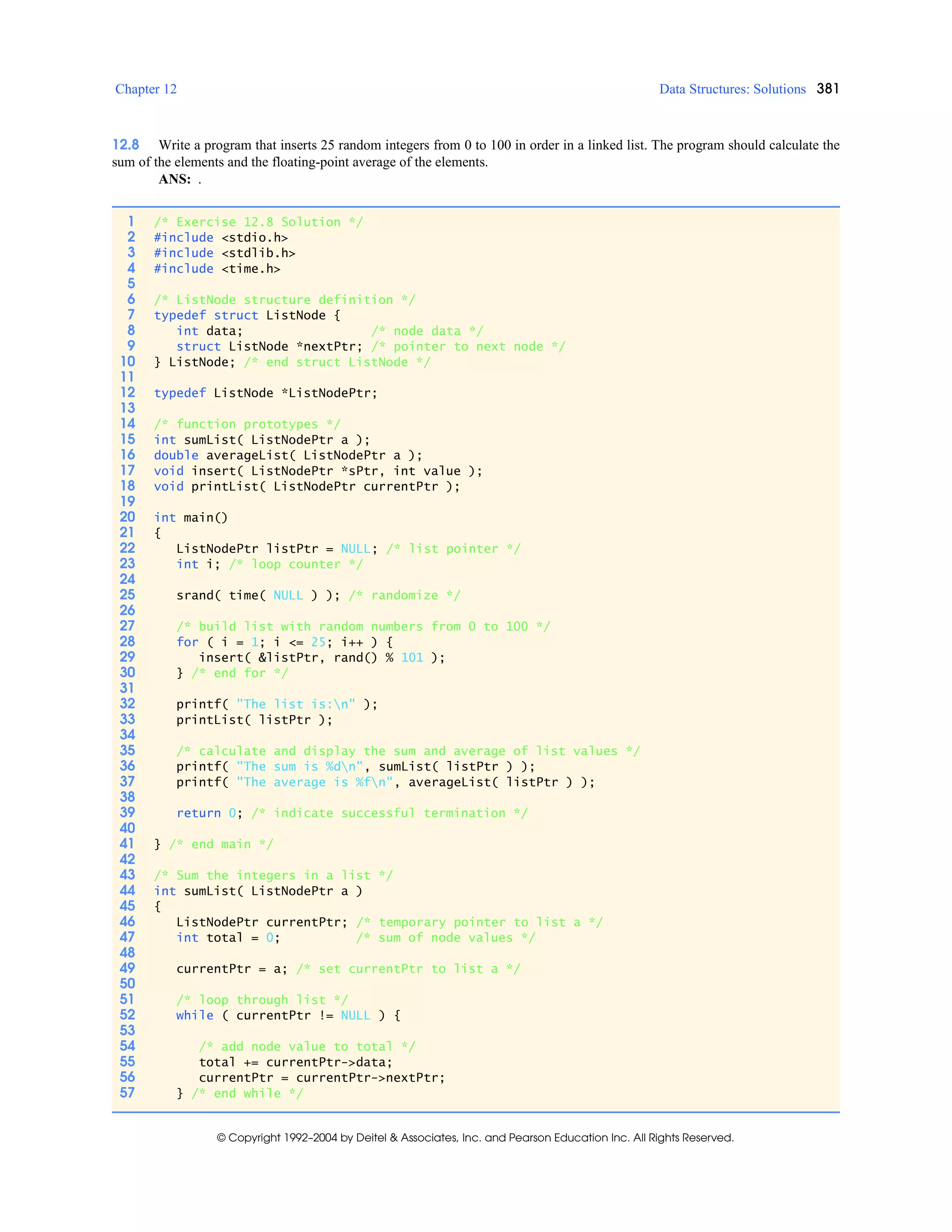 Chapter 12 Data Structures: Solutions 381
© Copyright 1992–2004 by Deitel & Associates, Inc. and Pearson Education Inc. All Rights Reserved.
12.8 Write a program that inserts 25 random integers from 0 to 100 in order in a linked list. The program should calculate the
sum of the elements and the floating-point average of the elements.
ANS: .
1 /* Exercise 12.8 Solution */
2 #include <stdio.h>
3 #include <stdlib.h>
4 #include <time.h>
5
6 /* ListNode structure definition */
7 typedef struct ListNode {
8 int data; /* node data */
9 struct ListNode *nextPtr; /* pointer to next node */
10 } ListNode; /* end struct ListNode */
11
12 typedef ListNode *ListNodePtr;
13
14 /* function prototypes */
15 int sumList( ListNodePtr a );
16 double averageList( ListNodePtr a );
17 void insert( ListNodePtr *sPtr, int value );
18 void printList( ListNodePtr currentPtr );
19
20 int main()
21 {
22 ListNodePtr listPtr = NULL; /* list pointer */
23 int i; /* loop counter */
24
25 srand( time( NULL ) ); /* randomize */
26
27 /* build list with random numbers from 0 to 100 */
28 for ( i = 1; i <= 25; i++ ) {
29 insert( &listPtr, rand() % 101 );
30 } /* end for */
31
32 printf( "The list is:n" );
33 printList( listPtr );
34
35 /* calculate and display the sum and average of list values */
36 printf( "The sum is %dn", sumList( listPtr ) );
37 printf( "The average is %fn", averageList( listPtr ) );
38
39 return 0; /* indicate successful termination */
40
41 } /* end main */
42
43 /* Sum the integers in a list */
44 int sumList( ListNodePtr a )
45 {
46 ListNodePtr currentPtr; /* temporary pointer to list a */
47 int total = 0; /* sum of node values */
48
49 currentPtr = a; /* set currentPtr to list a */
50
51 /* loop through list */
52 while ( currentPtr != NULL ) {
53
54 /* add node value to total */
55 total += currentPtr->data;
56 currentPtr = currentPtr->nextPtr;
57 } /* end while */
 