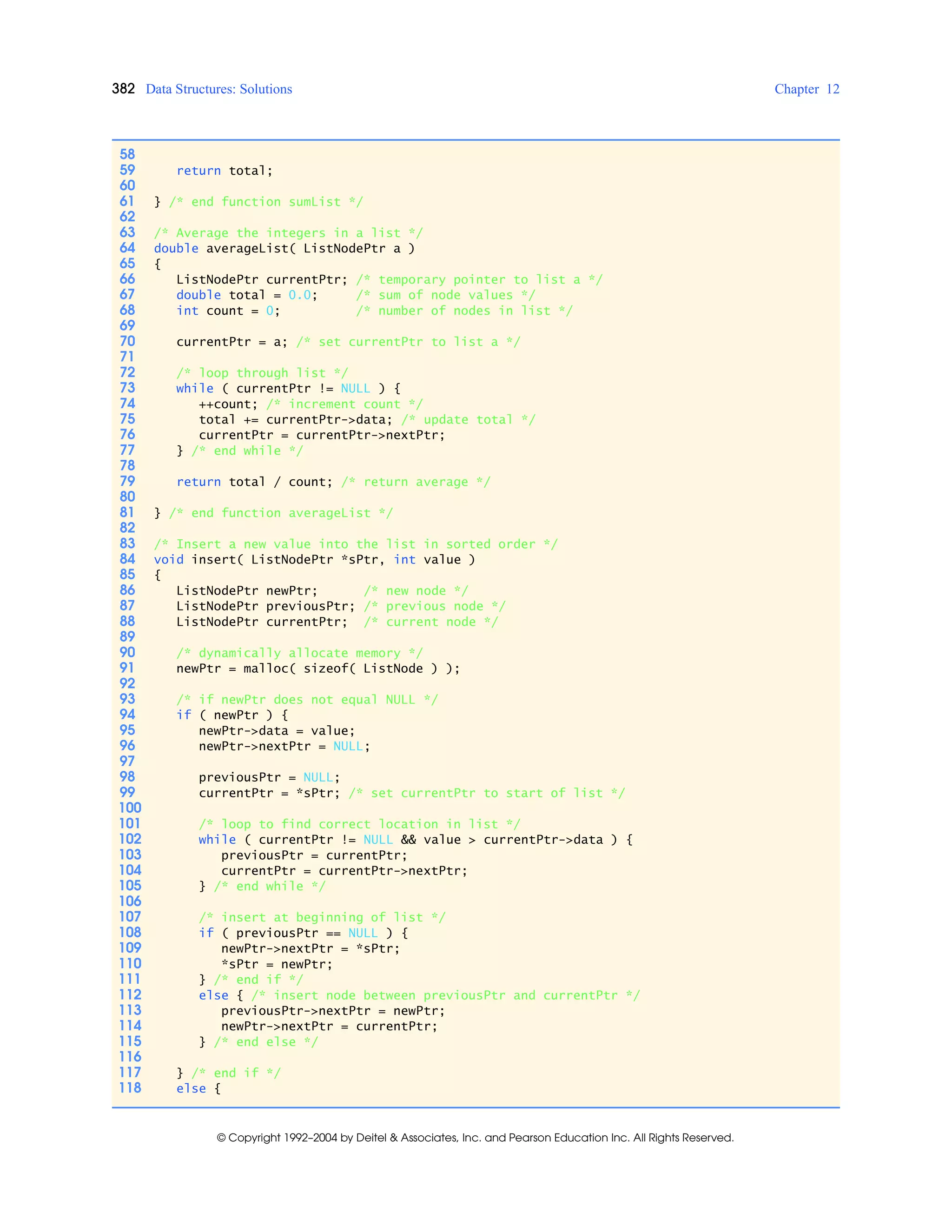 382 Data Structures: Solutions Chapter 12
© Copyright 1992–2004 by Deitel & Associates, Inc. and Pearson Education Inc. All Rights Reserved.
58
59 return total;
60
61 } /* end function sumList */
62
63 /* Average the integers in a list */
64 double averageList( ListNodePtr a )
65 {
66 ListNodePtr currentPtr; /* temporary pointer to list a */
67 double total = 0.0; /* sum of node values */
68 int count = 0; /* number of nodes in list */
69
70 currentPtr = a; /* set currentPtr to list a */
71
72 /* loop through list */
73 while ( currentPtr != NULL ) {
74 ++count; /* increment count */
75 total += currentPtr->data; /* update total */
76 currentPtr = currentPtr->nextPtr;
77 } /* end while */
78
79 return total / count; /* return average */
80
81 } /* end function averageList */
82
83 /* Insert a new value into the list in sorted order */
84 void insert( ListNodePtr *sPtr, int value )
85 {
86 ListNodePtr newPtr; /* new node */
87 ListNodePtr previousPtr; /* previous node */
88 ListNodePtr currentPtr; /* current node */
89
90 /* dynamically allocate memory */
91 newPtr = malloc( sizeof( ListNode ) );
92
93 /* if newPtr does not equal NULL */
94 if ( newPtr ) {
95 newPtr->data = value;
96 newPtr->nextPtr = NULL;
97
98 previousPtr = NULL;
99 currentPtr = *sPtr; /* set currentPtr to start of list */
100
101 /* loop to find correct location in list */
102 while ( currentPtr != NULL && value > currentPtr->data ) {
103 previousPtr = currentPtr;
104 currentPtr = currentPtr->nextPtr;
105 } /* end while */
106
107 /* insert at beginning of list */
108 if ( previousPtr == NULL ) {
109 newPtr->nextPtr = *sPtr;
110 *sPtr = newPtr;
111 } /* end if */
112 else { /* insert node between previousPtr and currentPtr */
113 previousPtr->nextPtr = newPtr;
114 newPtr->nextPtr = currentPtr;
115 } /* end else */
116
117 } /* end if */
118 else {
 