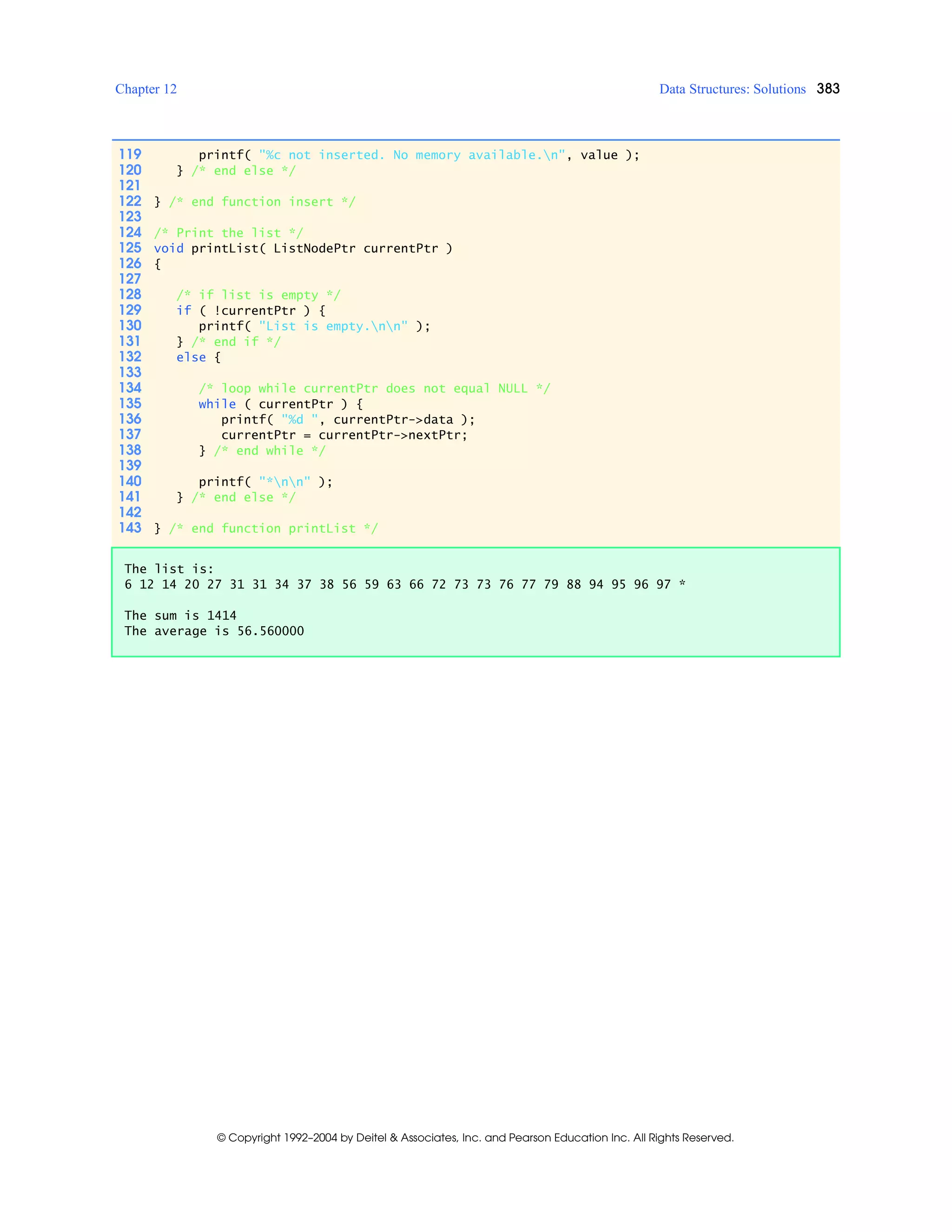 Chapter 12 Data Structures: Solutions 383
© Copyright 1992–2004 by Deitel & Associates, Inc. and Pearson Education Inc. All Rights Reserved.
119 printf( "%c not inserted. No memory available.n", value );
120 } /* end else */
121
122 } /* end function insert */
123
124 /* Print the list */
125 void printList( ListNodePtr currentPtr )
126 {
127
128 /* if list is empty */
129 if ( !currentPtr ) {
130 printf( "List is empty.nn" );
131 } /* end if */
132 else {
133
134 /* loop while currentPtr does not equal NULL */
135 while ( currentPtr ) {
136 printf( "%d ", currentPtr->data );
137 currentPtr = currentPtr->nextPtr;
138 } /* end while */
139
140 printf( "*nn" );
141 } /* end else */
142
143 } /* end function printList */
The list is:
6 12 14 20 27 31 31 34 37 38 56 59 63 66 72 73 73 76 77 79 88 94 95 96 97 *
The sum is 1414
The average is 56.560000
 