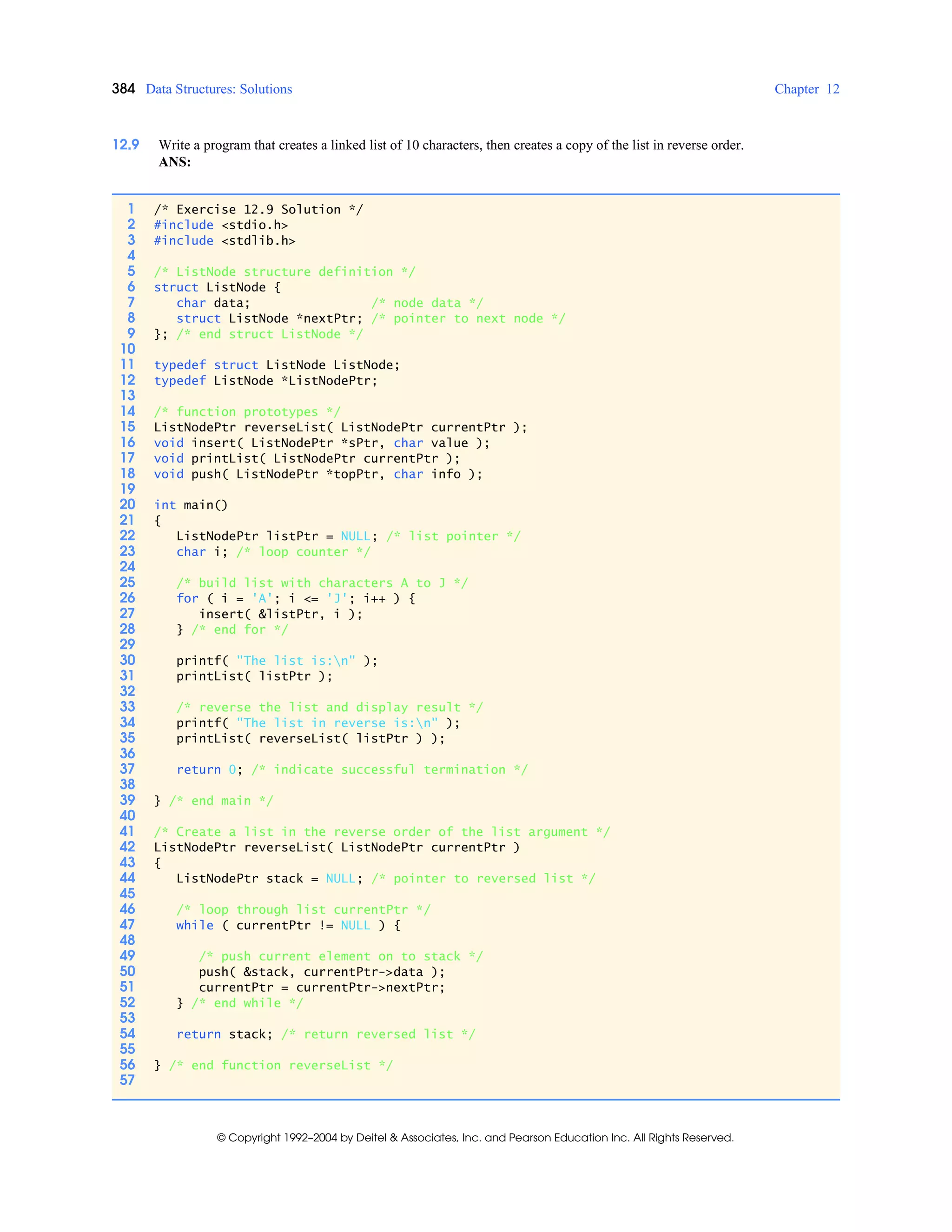 384 Data Structures: Solutions Chapter 12
© Copyright 1992–2004 by Deitel & Associates, Inc. and Pearson Education Inc. All Rights Reserved.
12.9 Write a program that creates a linked list of 10 characters, then creates a copy of the list in reverse order.
ANS:
1 /* Exercise 12.9 Solution */
2 #include <stdio.h>
3 #include <stdlib.h>
4
5 /* ListNode structure definition */
6 struct ListNode {
7 char data; /* node data */
8 struct ListNode *nextPtr; /* pointer to next node */
9 }; /* end struct ListNode */
10
11 typedef struct ListNode ListNode;
12 typedef ListNode *ListNodePtr;
13
14 /* function prototypes */
15 ListNodePtr reverseList( ListNodePtr currentPtr );
16 void insert( ListNodePtr *sPtr, char value );
17 void printList( ListNodePtr currentPtr );
18 void push( ListNodePtr *topPtr, char info );
19
20 int main()
21 {
22 ListNodePtr listPtr = NULL; /* list pointer */
23 char i; /* loop counter */
24
25 /* build list with characters A to J */
26 for ( i = 'A'; i <= 'J'; i++ ) {
27 insert( &listPtr, i );
28 } /* end for */
29
30 printf( "The list is:n" );
31 printList( listPtr );
32
33 /* reverse the list and display result */
34 printf( "The list in reverse is:n" );
35 printList( reverseList( listPtr ) );
36
37 return 0; /* indicate successful termination */
38
39 } /* end main */
40
41 /* Create a list in the reverse order of the list argument */
42 ListNodePtr reverseList( ListNodePtr currentPtr )
43 {
44 ListNodePtr stack = NULL; /* pointer to reversed list */
45
46 /* loop through list currentPtr */
47 while ( currentPtr != NULL ) {
48
49 /* push current element on to stack */
50 push( &stack, currentPtr->data );
51 currentPtr = currentPtr->nextPtr;
52 } /* end while */
53
54 return stack; /* return reversed list */
55
56 } /* end function reverseList */
57
 