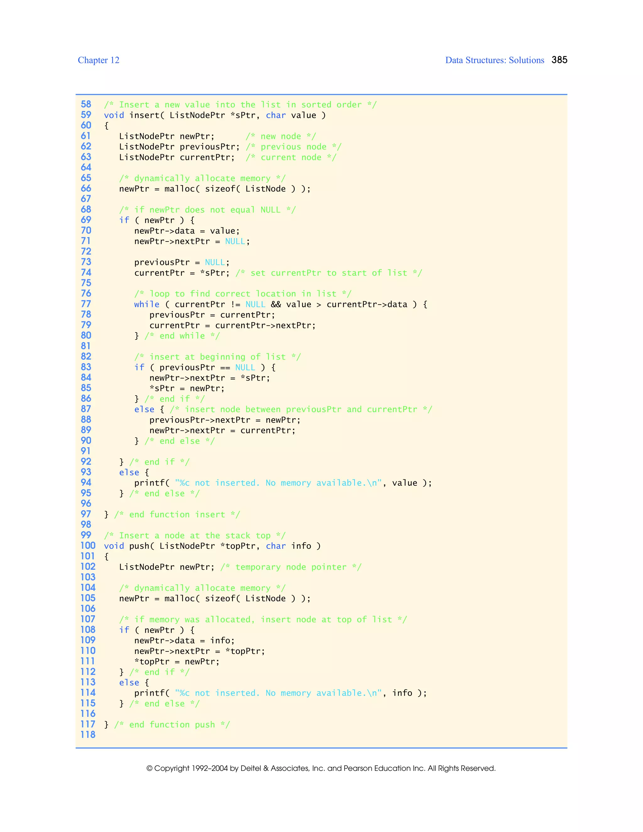 Chapter 12 Data Structures: Solutions 385
© Copyright 1992–2004 by Deitel & Associates, Inc. and Pearson Education Inc. All Rights Reserved.
58 /* Insert a new value into the list in sorted order */
59 void insert( ListNodePtr *sPtr, char value )
60 {
61 ListNodePtr newPtr; /* new node */
62 ListNodePtr previousPtr; /* previous node */
63 ListNodePtr currentPtr; /* current node */
64
65 /* dynamically allocate memory */
66 newPtr = malloc( sizeof( ListNode ) );
67
68 /* if newPtr does not equal NULL */
69 if ( newPtr ) {
70 newPtr->data = value;
71 newPtr->nextPtr = NULL;
72
73 previousPtr = NULL;
74 currentPtr = *sPtr; /* set currentPtr to start of list */
75
76 /* loop to find correct location in list */
77 while ( currentPtr != NULL && value > currentPtr->data ) {
78 previousPtr = currentPtr;
79 currentPtr = currentPtr->nextPtr;
80 } /* end while */
81
82 /* insert at beginning of list */
83 if ( previousPtr == NULL ) {
84 newPtr->nextPtr = *sPtr;
85 *sPtr = newPtr;
86 } /* end if */
87 else { /* insert node between previousPtr and currentPtr */
88 previousPtr->nextPtr = newPtr;
89 newPtr->nextPtr = currentPtr;
90 } /* end else */
91
92 } /* end if */
93 else {
94 printf( "%c not inserted. No memory available.n", value );
95 } /* end else */
96
97 } /* end function insert */
98
99 /* Insert a node at the stack top */
100 void push( ListNodePtr *topPtr, char info )
101 {
102 ListNodePtr newPtr; /* temporary node pointer */
103
104 /* dynamically allocate memory */
105 newPtr = malloc( sizeof( ListNode ) );
106
107 /* if memory was allocated, insert node at top of list */
108 if ( newPtr ) {
109 newPtr->data = info;
110 newPtr->nextPtr = *topPtr;
111 *topPtr = newPtr;
112 } /* end if */
113 else {
114 printf( "%c not inserted. No memory available.n", info );
115 } /* end else */
116
117 } /* end function push */
118
 
