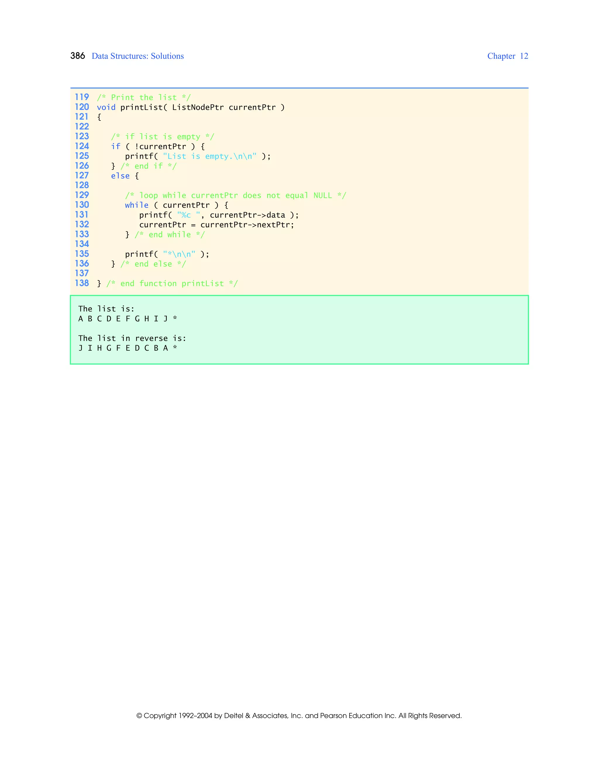 386 Data Structures: Solutions Chapter 12
© Copyright 1992–2004 by Deitel & Associates, Inc. and Pearson Education Inc. All Rights Reserved.
119 /* Print the list */
120 void printList( ListNodePtr currentPtr )
121 {
122
123 /* if list is empty */
124 if ( !currentPtr ) {
125 printf( "List is empty.nn" );
126 } /* end if */
127 else {
128
129 /* loop while currentPtr does not equal NULL */
130 while ( currentPtr ) {
131 printf( "%c ", currentPtr->data );
132 currentPtr = currentPtr->nextPtr;
133 } /* end while */
134
135 printf( "*nn" );
136 } /* end else */
137
138 } /* end function printList */
The list is:
A B C D E F G H I J *
The list in reverse is:
J I H G F E D C B A *
 