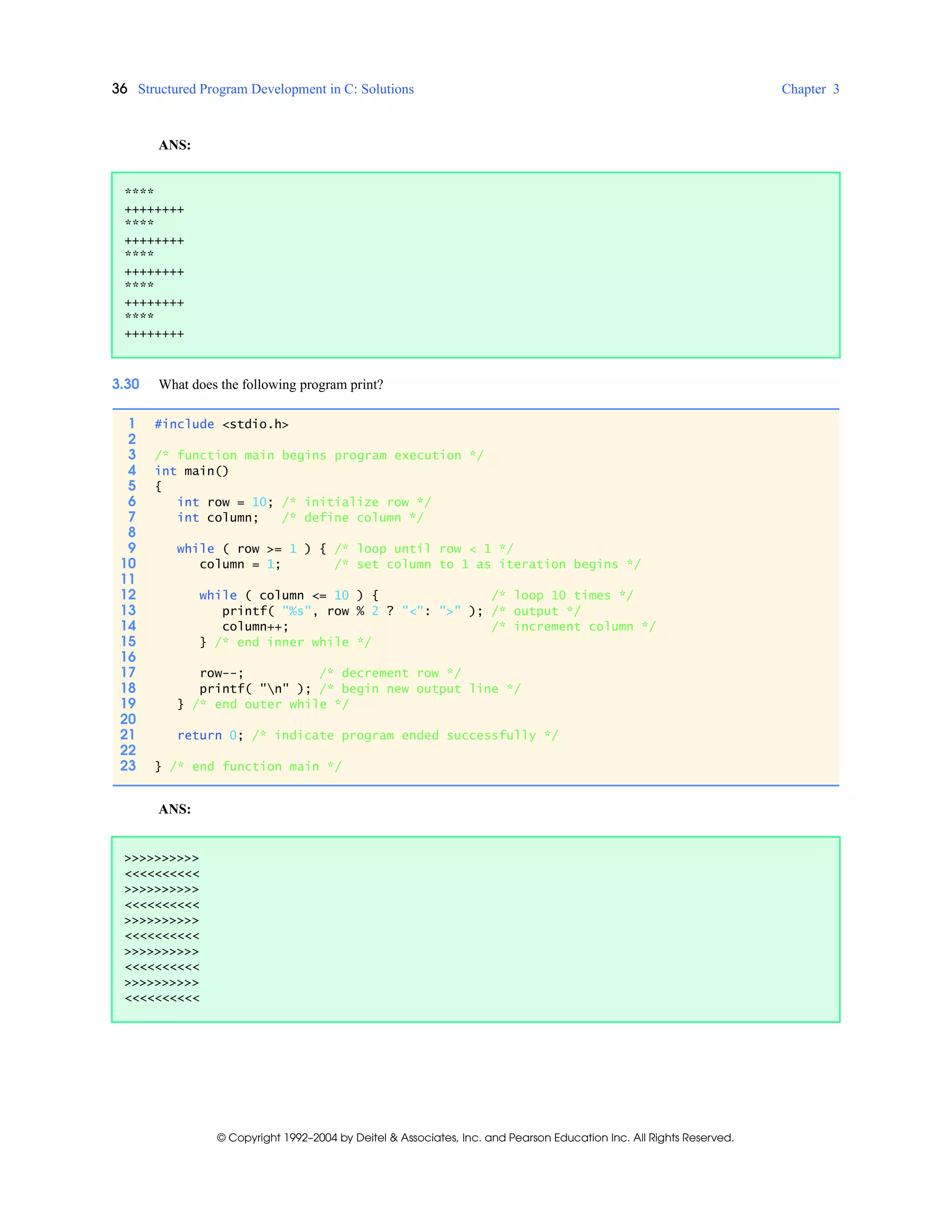 36 Structured Program Development in C: Solutions Chapter 3
© Copyright 1992–2004 by Deitel & Associates, Inc. and Pearson Education Inc. All Rights Reserved.
ANS:
3.30 What does the following program print?
ANS:
****
++++++++
****
++++++++
****
++++++++
****
++++++++
****
++++++++
1 #include <stdio.h>
2
3 /* function main begins program execution */
4 int main()
5 {
6 int row = 10; /* initialize row */
7 int column; /* define column */
8
9 while ( row >= 1 ) { /* loop until row < 1 */
10 column = 1; /* set column to 1 as iteration begins */
11
12 while ( column <= 10 ) { /* loop 10 times */
13 printf( "%s", row % 2 ? "<": ">" ); /* output */
14 column++; /* increment column */
15 } /* end inner while */
16
17 row--; /* decrement row */
18 printf( "n" ); /* begin new output line */
19 } /* end outer while */
20
21 return 0; /* indicate program ended successfully */
22
23 } /* end function main */
>>>>>>>>>>
<<<<<<<<<<
>>>>>>>>>>
<<<<<<<<<<
>>>>>>>>>>
<<<<<<<<<<
>>>>>>>>>>
<<<<<<<<<<
>>>>>>>>>>
<<<<<<<<<<
 