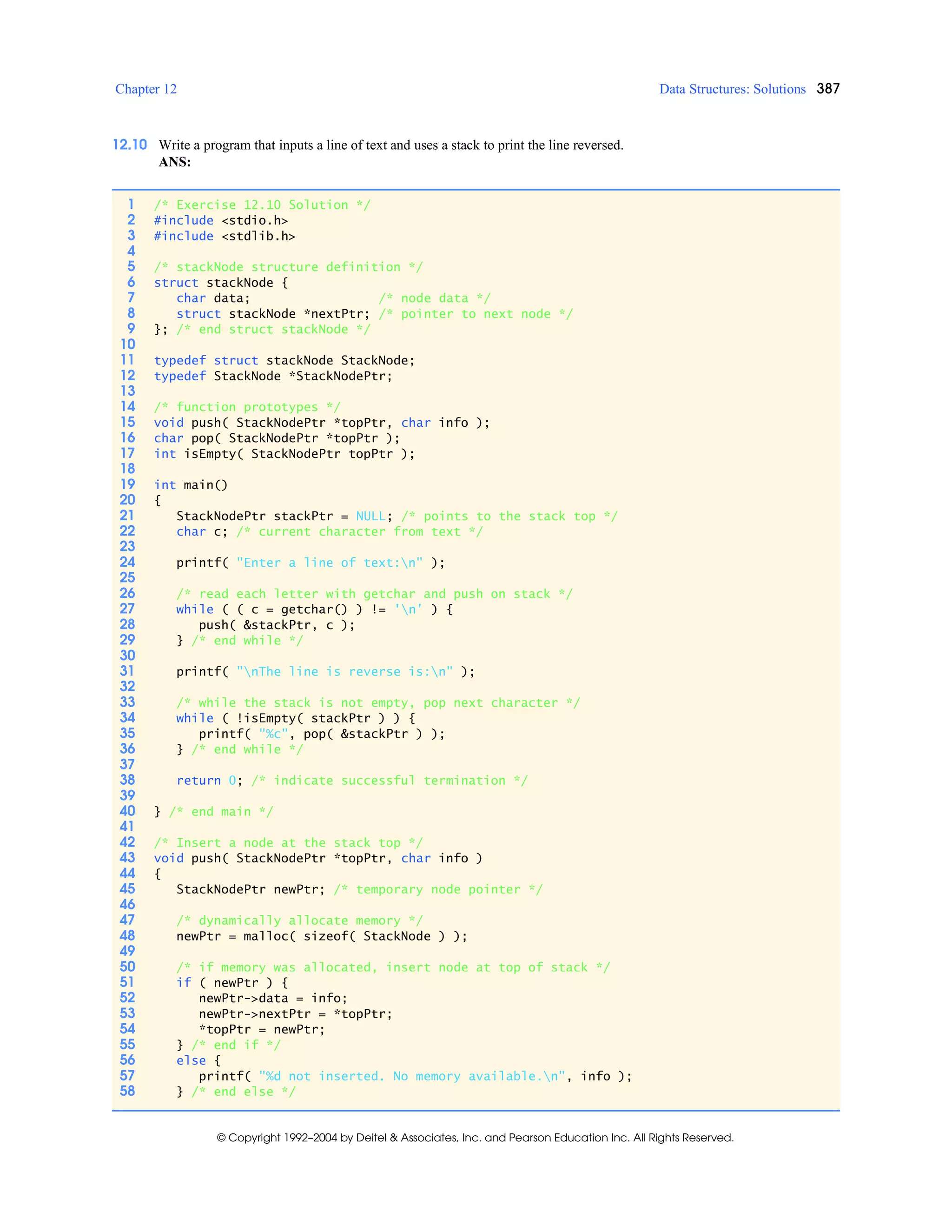 Chapter 12 Data Structures: Solutions 387
© Copyright 1992–2004 by Deitel & Associates, Inc. and Pearson Education Inc. All Rights Reserved.
12.10 Write a program that inputs a line of text and uses a stack to print the line reversed.
ANS:
1 /* Exercise 12.10 Solution */
2 #include <stdio.h>
3 #include <stdlib.h>
4
5 /* stackNode structure definition */
6 struct stackNode {
7 char data; /* node data */
8 struct stackNode *nextPtr; /* pointer to next node */
9 }; /* end struct stackNode */
10
11 typedef struct stackNode StackNode;
12 typedef StackNode *StackNodePtr;
13
14 /* function prototypes */
15 void push( StackNodePtr *topPtr, char info );
16 char pop( StackNodePtr *topPtr );
17 int isEmpty( StackNodePtr topPtr );
18
19 int main()
20 {
21 StackNodePtr stackPtr = NULL; /* points to the stack top */
22 char c; /* current character from text */
23
24 printf( "Enter a line of text:n" );
25
26 /* read each letter with getchar and push on stack */
27 while ( ( c = getchar() ) != 'n' ) {
28 push( &stackPtr, c );
29 } /* end while */
30
31 printf( "nThe line is reverse is:n" );
32
33 /* while the stack is not empty, pop next character */
34 while ( !isEmpty( stackPtr ) ) {
35 printf( "%c", pop( &stackPtr ) );
36 } /* end while */
37
38 return 0; /* indicate successful termination */
39
40 } /* end main */
41
42 /* Insert a node at the stack top */
43 void push( StackNodePtr *topPtr, char info )
44 {
45 StackNodePtr newPtr; /* temporary node pointer */
46
47 /* dynamically allocate memory */
48 newPtr = malloc( sizeof( StackNode ) );
49
50 /* if memory was allocated, insert node at top of stack */
51 if ( newPtr ) {
52 newPtr->data = info;
53 newPtr->nextPtr = *topPtr;
54 *topPtr = newPtr;
55 } /* end if */
56 else {
57 printf( "%d not inserted. No memory available.n", info );
58 } /* end else */
 