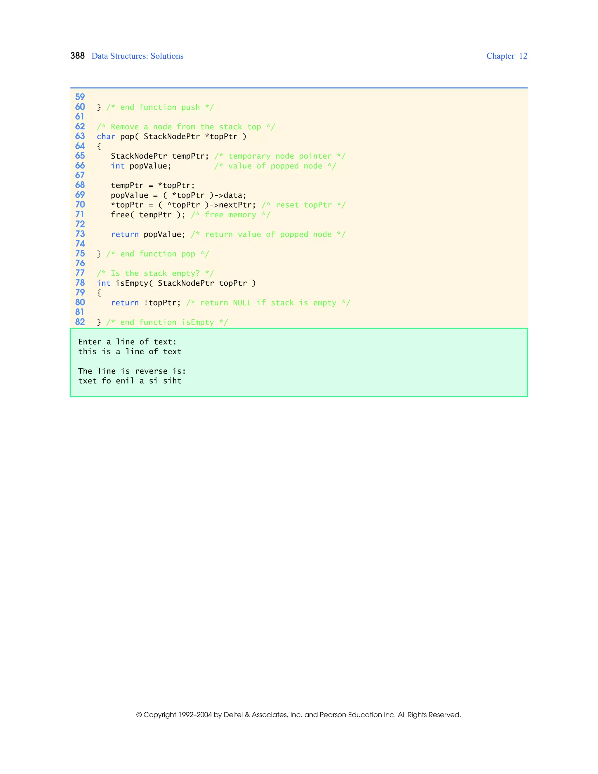 388 Data Structures: Solutions Chapter 12
© Copyright 1992–2004 by Deitel & Associates, Inc. and Pearson Education Inc. All Rights Reserved.
59
60 } /* end function push */
61
62 /* Remove a node from the stack top */
63 char pop( StackNodePtr *topPtr )
64 {
65 StackNodePtr tempPtr; /* temporary node pointer */
66 int popValue; /* value of popped node */
67
68 tempPtr = *topPtr;
69 popValue = ( *topPtr )->data;
70 *topPtr = ( *topPtr )->nextPtr; /* reset topPtr */
71 free( tempPtr ); /* free memory */
72
73 return popValue; /* return value of popped node */
74
75 } /* end function pop */
76
77 /* Is the stack empty? */
78 int isEmpty( StackNodePtr topPtr )
79 {
80 return !topPtr; /* return NULL if stack is empty */
81
82 } /* end function isEmpty */
Enter a line of text:
this is a line of text
The line is reverse is:
txet fo enil a si siht
 